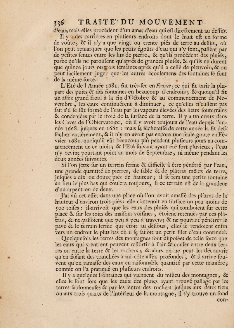 d?eau> mais elles procèdent d’un amas d’eau qui eft direétement au deffus. Il y a des carrières en plufieurs endroits dont le haut eft en forme de voûte, 6c il n’v a que vingt ou trente piés de terre au deffus, où l’on peut remarquer que les petits égoûts d’eau qui s’y font,paffent par de petites fentes entre les lits de pierre, 6c qu’ils procèdent des pluies, parce qu’ils ne parodient qu’après de grandes pluies, 6c qu’ils ne durent que quinze jours ou trois lèmaines après qu’il a celle de pleuvoir * 6c on peut facilement juger que les autres écoulement des fontaines fe font dé la même forte. . * v L’Eté de l’Année 1681. fut trçs-fec en France ^ ce. qui fit tarir la plu¬ part des puits. 6c des fontaines en beaucoup d’endroits -, 6c quoiqu’il fit un allez grand froid à la fin d’Oétobre 6c au commencement de No¬ vembre , les eaux continuèrent à diminuer , ce qu’elles n’eulTent pas fait s’il fe fût formé de l’eau par les vapeurs élevées des lieux fouterrains 6c condenfées par le froid de la furface de la terre. Il y a un creux dans les Caves de l’Gblervatoire, où il y avoir toujours de l’eau depuis l’an¬ née i<568. jufques en 1681 : mais Ja féchereffede cette année la fit def- fccher entièrement, & il n’y en avoit pas encore une feule goûte en Fé¬ vrier i<582. quoiqu’il eût beaucoup plu pendant plufieurs jours au com¬ mencement de ce mois* 6c l’Eté fuivant ayant été fort pluvieux , l’eau n’y revint pourtant point au mois de Septembre, ni même pendant les deux années fui vantes. . Si l’on jette fur un terrein ferme 6c difficile à être pénétré par l’eau, une grande quantité de pierres, de fable 6c de plâtras mêlez de terre, jufques à dix ou douze piés de hauteur > il fe fera une petite fontaine au lieu le plus bas qui coulera toujours, fi ce terrain eft de la grandeur d’un arpent ou de deux. J’ai vû cet effet dans une place où l’on avoit amaffé des plâtras de la hauteur d’environ trois piés : elle côntenoit en furface un peu moins de 500 toifes : iharrivoit que les eaux des pluies qui tomboient fur cette place 6c fur les toits des maifons voifines , étoient retenues par ces plâ¬ tras, 6c ne.paftoient que peu â peu à travers \ 6c ne pouvant pénétrer le pavé 6c le terrain ferme qui étoit au deftbus , elles fe rendoient enfin vers un endroit le plus bas où il le faifoit un petit filet d’eau continuel. Quelquefois les terres des montagnes font difpofées de telle forte que les eaux qui y entrent peuvent reffortir à l’air 6c couler entre deux ter¬ res ou entre la terre 6c les rochers $ 6c alors on ne peut les découvrir qu’en faifant des tranchées à mi-côte allez profondes, 6c il arrive fou- vent qu’on ramafie des eaux en raifonnable quantité par cette manière, comme on l’a pratiqué en plufieurs endroits. Il y a quelques Fontaines qui viennent du milieu des montagnes > 8c elles fe font lors que les eaux des pluies ayant trouvé paffage par les terres lablonneufes 8c par les fentes des rochers jufques aux deux tiers ou aux trois quarts de l’intérieur de la montagne, il s’y trouve un fond con-