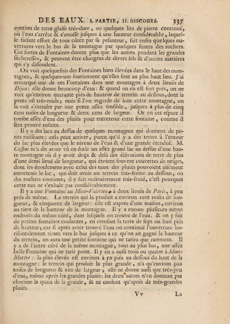 continu de terre glaife très-dure , ou quelques lits de pierre continue, où l’eau s’arrête ëc s’amafie jufques à une hauteur confidérable , laquel¬ le faifant effort de tous cotez par fa pefanteur, fait enfin quelques ou¬ vertures vers le bas de la montagne par quelques fentes des rochers. Ces fortes de Fontaines durent plus que les autres pendant les grandes fécherefies, &C peuvent être chargées de divers fels ëc d’autres matières qui s’y difibudent. On voit quelquefois des Fontaines bien élevées dans le haut des mon¬ tagnes, & quelques-uns foutiennent qu’elles font au plus haut lieu. J’ai remarqué une de ces Fontaines dans une montagne à deux lieues de jDijon: elle donne beaucoup d’eau : ëc quand on en efi fort près, on ne voit qu’environ quarante piésde hauteur de terrein au défions,dont la pente efi: très-roide j mais fi l’on regarde de loin cette montagne, on la voit s’étendre par une pente allez fenfible , julques à plus de cinq cens toifes de longueur & deux cens de largeur. Or en cet efpace il tombe allez d’eau des pluies pour entretenir cette fontaine , comme il fera prouvé enfuite. îl y a des lacs au defius de quelques montagnes qui donnent de pe¬ tits ru idéaux : cela peut arriver, parce qu’il y a des terres à l’entour du lac plus élevées que le niveau de l’eau & d’une grande étendue. iVh Caffini m’a dit avoir vu en Italie un allez grand lac au defius d’une hau¬ te montagne où il y avoit deqa ëc delà des élévations de terre de plus d’une demi lieue de longueur, qui étoient Couvent couvertes de neiges, dont les écoulemens avec celui des eaux des pluies pouvoient aifément entretenir le lac , qui doit avoir un terrein très-ferme au defibus, ou des rochers continus3 il y fait ordinairement très-froid, c’efi pourquoi cette eau ne s’exhale pas conlidérablement. Il y a une Fontaine au Mont-V(dérien + à deux lieues de Paris, à peu près de meme. Le terrein qui la produit a environ cent toiles de lon¬ gueur, ëc cinquante de largeur: elle efi auprès d’une maifon , environ au tiers de la hauteur de la montagne. Il y a encore plufieurs autres endroits du même côté, dans lefquels on trouve de l’eau; ëc on y fait de petites fontaines coulantes , en creufant la terre de fept ou huit pies de hauteur •, car fi apres avoir trouvé i’eau on continue l’ouverture ho- rifontalement tirant vers le bas jufques à ce qu’on ait gagné la hauteur du terrein, on aura une petite fontaine qui ne tarira que rarement. Il y a de l’autre côté de la même montagne, tout au plus bas, une allez belle Fontaine qui ne tarit point. Il y en a aufil trois ou quatre à Mont- Martre : la plus élevée efi environ à fo piés au defibus du haut de la montagne: le terrein qui produit la plus grande , n’a qu’environ 300 toifes de longueur & 100 de largeur y elle ne donne aufii que très-peu d’eau, même après les grandes pluies: les deuxÙiutres n’en donnent pas chacune le quart de la grande, ëc ne coulent qu’après de très-grandes pluies. Vv La