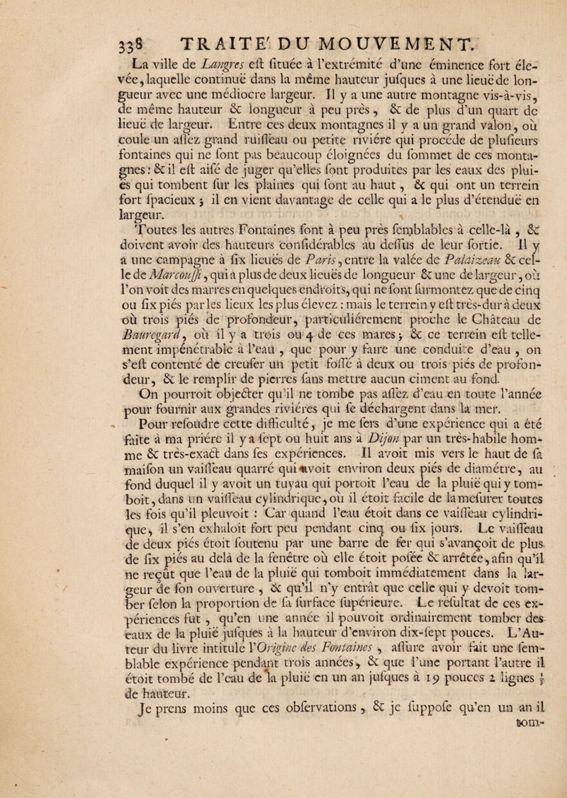 La ville de Langres eft fituée à l’extrémité d’une éminence fort éle¬ vée, laquelle continue dans la même hauteur jufques à une lieue de lon¬ gueur avec une médiocre largeur. Il y a une autre montagne vis-à-vis, de même hauteur 6c longueur à peu près , 6c de plus d’un quart de lieue de largeur. Entre ces deux montagnes il y a un grand valon, où coule un allez grand ruifièau ou petite rivière qui procède de plufieurs fontaines qui ne font pas beaucoup éloignées du fommet de ces monta¬ gnes : 6c il eft aifé de juger qu’elles font produites par les eaux des plui¬ es qui tombent fur les plaines qui font au haut, 6c qui ont un terrein fort fpacieux > il en vient davantage de celle qui a le plus d’étendue en largeur. Toutes les autres Fontaines font à peu près femblables à celle-là , 6c doivent avoir des hauteurs conlidérables au delTus de leur fortie. 11 y a une campagne à lix lieues de Paris , entré la valée de Palaizeau 6c cel¬ le de Mar couffin qui a plus de deux lieues de longueur Se une de largeur, ou l’on voit des marres en quelques endroits, qui ne font furmontez que de cinq ou fixpiés parles lieux les plus élevez : mais le terrein y eft très-dur à deux où trois piés de profondeur, particuliérement proche le Château de Bauregard, où il y a trois ou 4 de ces mares > 6c ce terrein eft telle¬ ment impénétrable à l’eau , que pour y faire une conduite d’eau , 011 s’eft contenté de creufer un petit folle à deux ou trois piés de profon¬ deur, 6c le remplir de pierres fans mettre aucun ciment au fond. On pourroit objeéter qu'il ne tombe pas affez d’eau en toute l’année pour fournir aux grandes rivières qui fe déchargent dans la mer. Pour refoudre cette difficulté , je me fers d’une expérience qui a été faite à ma prière il y a fept ou huit ans à Dijon par un très-habile hom¬ me 6c très-exaél dans fes expériences. Il avoir mis vers le haut de la maifon un vaiffieau quarré quisavoir environ deux piés de diamètre, au fond duquel il y avoit un tuyau qui portoit l’eau de la pluie qui y tom- boit,dans un vaiffieau cylindrique,où il étoit facile de lamefurer toutes les fois qu’il pleuvoir : Car quand l’eau étoit dans ce vaiffieau cylindri¬ que, il s’en exhaloit fort peu pendant cinq ou lix jours. Le vaiffieau de deux piés étoit fou tenu par une barre de for qui s’avançoit de plus de lix piés au delà de la fenêtre où elle étoit pofée 6c arrêtée, afin qu’il ne reçût que l’eau de la pluie qui tomboit immédiatement dans la lar¬ geur de fon ouverture , 6c qu’il n’y entrât que celle qui y devoir tom¬ ber félon la proportion de fi furface fupérieure. Le refultat de ces ex¬ périences fut , qu’en une année il pouvoit ordinairement tomber des eaux de la pluie jufques à la hauteur d’environ dix-fept pouces. L’Au¬ teur du livre intitulé VOrigine des Fontaines , allure avoir fait une fem~ blable expérience pendant trois années, 6c que l’une portant l’autre il étoit tombé de l’eau de la pluie en un an jufques à 19 pouces 1 lignes ~ de hauteur. Je prens moins que ces obfervations , 6c je fuppofe qu’en un an il ram-