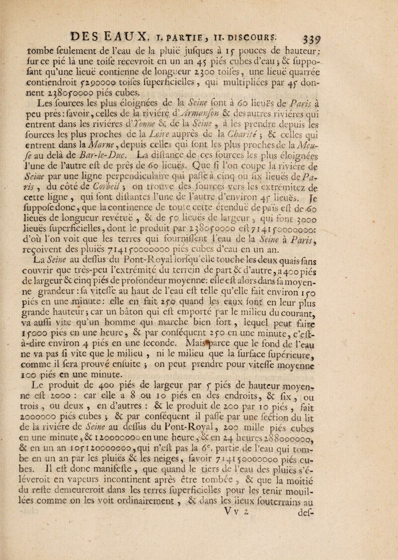 tombe feulement de l’eau de la pluie iufques a i p pouces de hauteur: fur ce pié là une toife recevrait en un an 45 pies cubes d’eau -, 6c fuppo- fànt qu’une lieue contienne de longueur 2300 toiles, une lieue quarrée contiendrait p 2.90000 toifes fuperficielles , qui multipliées par 4p don¬ nent 2380^0000 pies cubes. Les fources les plus éloignées de la Seine font à 60 lieues de Paris à peu près :favoir 9 celles de la rivière d’Armanfon & des autres rivières qui entrent dans les rivières Si’Tonne 6c de la Seine , à les prendre depuis les fources les plus proches de la Loire auprès de la Charité y êc celles qui entrent dans la Marne, depuis celles qui font les plus proches de la Aïeu¬ le au delà de Bar-le-Duc. La diftanjçe de ces fources les plus éloignées l’une de l’autre ell de près de 60 lieues. Que lï l’on coupe la rivière de Seine par une ligne perpendiculaire qui pafleà cinq ou iïx lieues de Pa¬ ris , du côté de Corbeil j on trouve des fources vers les extrémitez de cette ligne , qui font disantes l’une de l’autre d’environ qp lieues. Je fuppofedonc, que la continence de toute cette étendue de pais eft de-^o lieues de longueur revêtue , 6c de po lieues de largeur , qui font 3000 lieues fuperficielles, dont le produit par 2380P0000 eft7141 pooooooo: d’où Ton voit que les terres qui fourni fient l’eau de la Seine à Paris , reçoivent des pluies 7141 pooooooo pies cubes d’eau en un an. La Seine au defiùs du Pont-R oyal iorfqif elle touche les deux quais fins couvrir que très-peu l’extrémité du terrein de part6cd’autre, a400piés de largeur 6c cinq piés de profondeur moyenne; elle eft alors dans fa moyen¬ ne grandeur : fa vitefie au haut de l’eau eft telle qu’elle fait environ ipo piés en une minute: elle en fait ipo quand les eaux font' en leur plus grande hauteur, car un bâton qui eft emporté par le milieu du courant, va aufti vite qu’un homme qui marche bien fort, lequel peut faire îpooo piés en une heure, 6c par conséquent 2po en une minute, c’cft- à-dire environ 4 piés en une fécondé. Mais*parce que le fond de l’eau ne va pas fi vite que le milieu , ni le milieu que la furface fupérieure, comme il fera prouvé enfuite $ on peut prendre pour vitefie moyenne ïoo piés en une minute. Le produit de 400 piés de largeur par p piés de hauteur moyen¬ ne eft 2000 : car elle a 8 ou 10 piés en des endroits, 6c fix , ou trois, ou deux , en d’autres : 6c le produit de 200 par 10 piés , fait 2000000 piés cubes $ 6c par conféquent il pafie par une feftion du lit de la rivière de Seine au dcftùs du Pont-Royal, 200 mille piés cubes en une minute 5 6c 12000000a en une heure 5-6c en 24 heures 288000000, 6c en un an lop 120000000, qui n’eft pas la 6e. partie de Peau qui tom¬ be en un an par les pluies 6c les neiges, favoir 714150000000 piés cu¬ bes. 11 eft donc manifefte , que quand le tiers de l’eau des pluies s’é¬ lèverait en vapeurs incontinent après être tombée , 6c que la moitié du refte demeurerait dans les terres fuperficielles pour les tenir mouil¬ lées comme on les voit ordinairement , 6c dans les lieux fouterrains au Vv 2 def-
