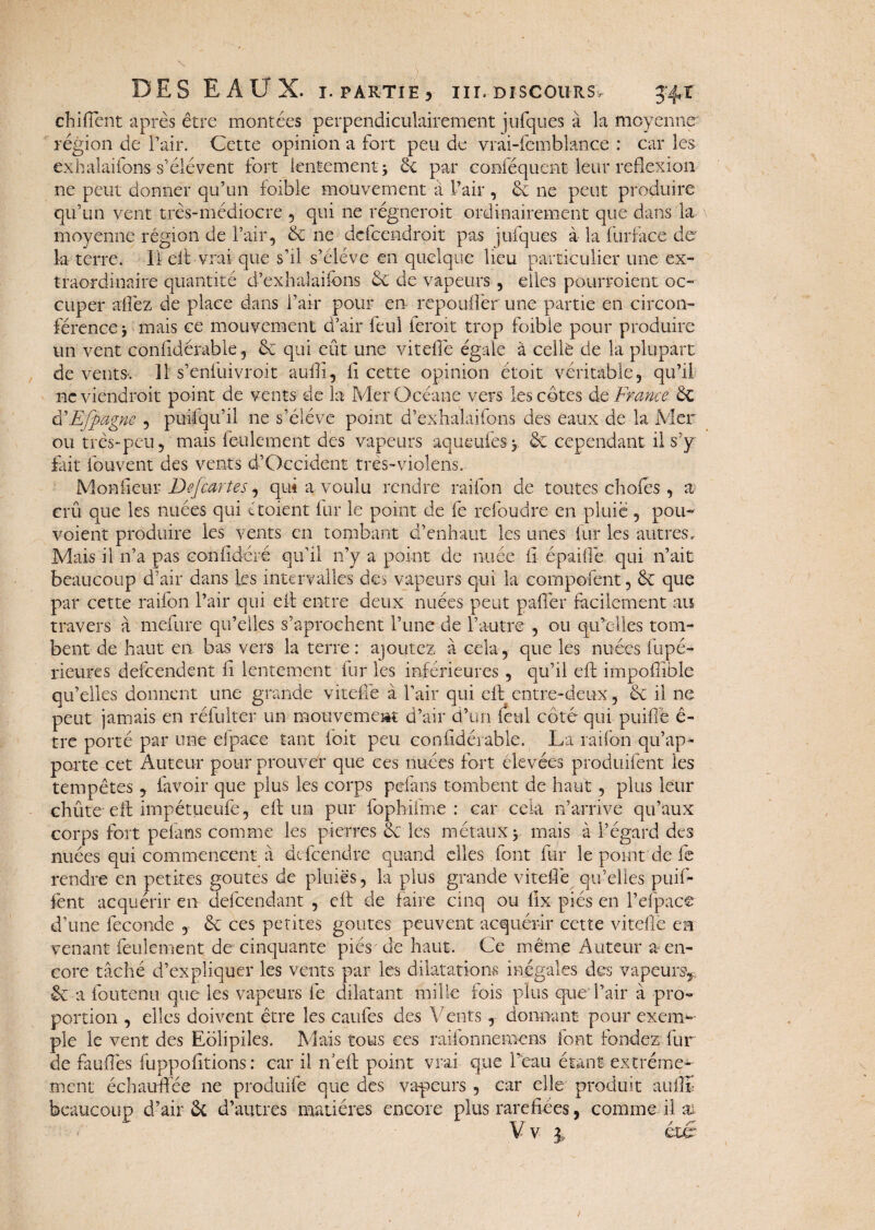 chifiènt après être montées perpendiculairement jufques à la moyenne région de l’air. Cette opinion a fort peu de vrai-femblance : car les exhalaifons- s’élèvent fort lentement > 6c par conféquent leur réflexion ne peut donner qu’un foible mouvement à l’air , 6c ne peut produire qu’un vent très-médiocre , qui ne régneroit ordinairement que dans la- moyenne région de l’air, 6c ne defcendroit pas iniques à la furface de la terre. Il eit vrai que s’il s’élève en quelque lieu particulier une ex¬ traordinaire quantité d’exhalaifons 6c de vapeurs , elles pourraient oc¬ cuper afièz de place dans l’air pour en repoufièr une partie en circon¬ férence -, mais ce mouvement d’air feui feroit trop foible pour produire un vent confidérable, 6e qui eût une viteflè égale à cellè de la plupart de vents-. Il s’enfuivroit aufli, fl cette opinion étoit véritable, qu’il ne viendrait point de vents de la MerOcéane vers les côtes de France 6c à'Efpagne , puifqu’il ne s’élève point d’exhalaifons des eaux de la Mer ou très-peu, mais feulement des vapeurs aqueufesj & cependant il s’y fait fouvent des vents d’Occident très-violens. Mon fleur Defcartes, qui a voulu rendre raifon de toutes choies , a crû que les nuées qui iraient fur le point de fe refondre en pluie , pour¬ voient produire les vents en tombant d’enhaut les unes fur les autres. Mais il n’a pas confidéré qu’il n’y a point de nuée fl épaiflè qui n’ait beaucoup d’air dans les intervalles des vapeurs qui la composent, 6e que par cette raifon l’air qui eit entre deux nuées peut palier facilement au travers à mefure qu’elles s’aprochent l’une de l’autre , ou qu’elles tom¬ bent de haut en bas vers la terre: ajoutez à cela, que les nuées fupé- rieures defeendent fl lentement fur les inférieures, qu’il eft impofîibie qu’elles donnent une grande viteflè à l’air qui eit entre-deux, 6c il ne peut jamais en réfulter un mouvement d’air d’un féal coté qui puiflè ê- tre porté par une efpace tant ioit peu confidérable. La raifon qu’ap¬ porte cet Auteur pour prouver que ces nuées fort élevées produifent les tempêtes , fa voir que plus les corps pefans tombent de haut, plus leur chiite eft impétueufe, eft un pur fophifme : car cela n’arrive qu’aux corps fort pefans comme les pierres 6c les métaux y mais à l’égard des nuées qui commencent a defeendre quand elles font fur le point de fl rendre en petites goûtes de pluies, la plus grande viteflè qu’elles piaf¬ fent acquérir en defeendant , eft de faire cinq ou lix pies en l’dpacc d’une fécondé , 6c ces petites goûtes peuvent acquérir cette vitefie cm venant feulement de cinquante piés' de haut. Ce même Auteur a en¬ core tâché d’expliquer les vents par les dilatations inégales des vapeursy 6c a foutenu que les vapeurs fe dilatant mille fois plus que P air à pro¬ portion , elles doivent être les caufes des Vents, donnant pour exem* pie le vent des Eôlipiies. Mais tous ces raifonnemens font fondez fur de fauflès fuppofltions : car il n’eft point vrai que Peau étant extrême¬ ment échauffée ne produife que des va-peurs , car elle produit auflï beaucoup d’air 6c d’autres matières encore plus raréfiées, comme il ai V v 3 , eue* £ e