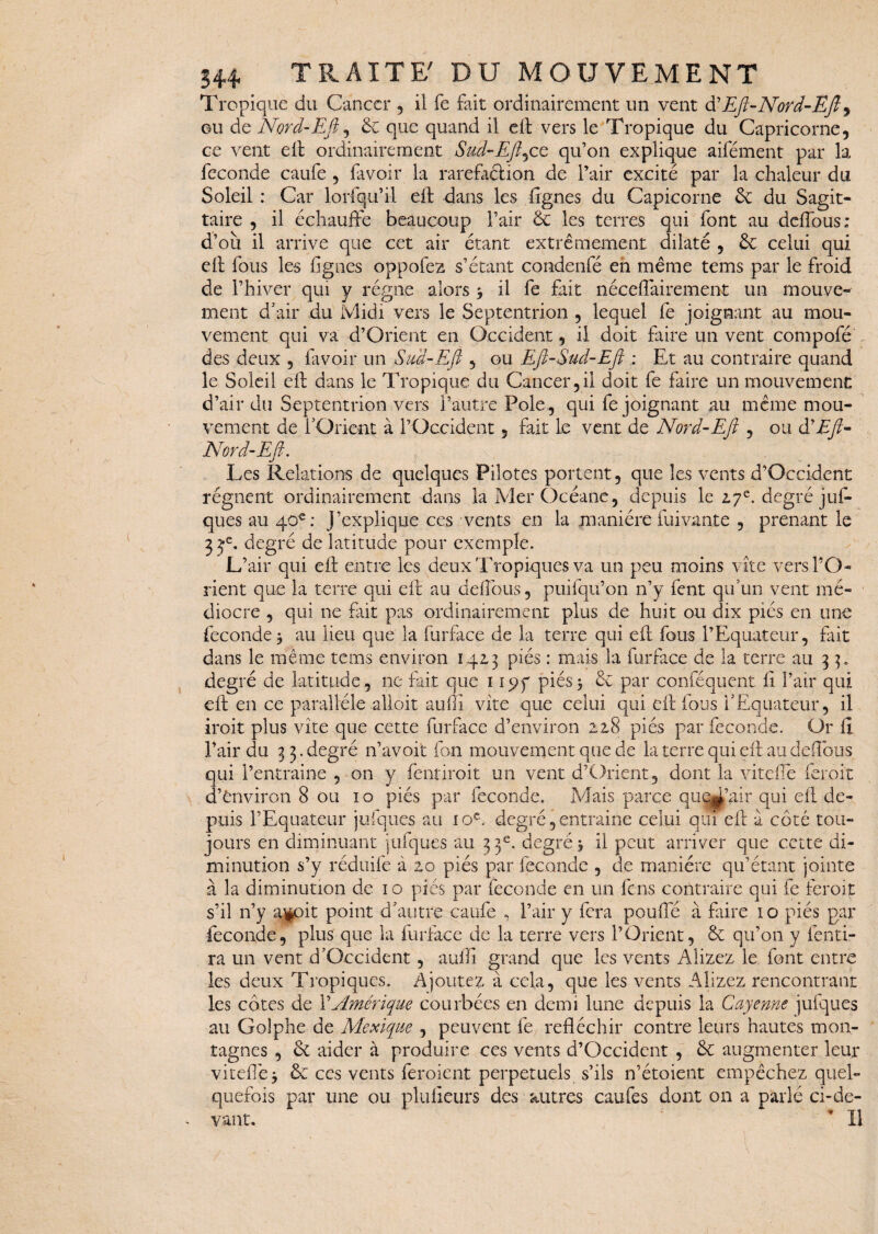 Tropique du Cancer , il fe fait ordinairement un vent d’Eft-Nord-Efi, ou de Nord-Efi, & que quand il eil vers le Tropique du Capricorne, ce vent eit ordinairement Sud-Efijce qu’on explique aifément par la fécondé caufe , lavoir la raréfaction de l’air excité par la chaleur du Soleil : Car lorfqu’il dt dans les lignes du Capicorne 6c du Sagit¬ taire , il échauffe beaucoup l’air 6c les terres qui font au deffous; d’où il arrive que cet air étant extrêmement dilaté , 6c celui qui dt fous les figues oppofez s’étant condenfé en même tems par le froid de l’hiver qui y régne alors * il fe fait néceffairement un mouve¬ ment d’air du Midi vers le Septentrion , lequel fe joignant au mou¬ vement qui va d’Orient en Occident, il doit faire un vent compofé des deux , lavoir un Sud-Efi , ou Efi-Sud-Efi : Et au contraire quand le Soleil dt dans le Tropique du Cancer,il doit fe faire un mouvement d’air du Septentrion vers l’autre Pôle , qui fe joignant au même mou¬ vement de l’Orient à l’Occident, fait le vent de Nord-Efi , ou à? Eft- Nord-Eft. Les Relations de quelques Pilotes portent, que les vents d’Occident régnent ordinairement dans laMerOcéane, depuis le 2.7e. degré juf- ques au 40 e: J’explique ces vents en la manière fui vante , prenant le 3je. degré de latitude pour exemple. L’air qui elt entre les deux Tropiques va un peu moins vite vers l’O¬ rient que la terre qui dt au deffous, puifqu’on n’y fent qu’un vent mé¬ diocre , qui ne fait pas ordinairement plus de huit ou dix pics en une fécondé* au lieu que la furface de la terre qui dt fous l’Equateur, fait dans le même tems environ 142,3 pies : mais la furface de la terre au 33. degré de latitude, ne fait que 115?y piés3 6c par conféquent fi l’air qui dt en ce parallèle alloit aufîî vite que celui qui dt fous l’Equateur, il iroit plus vite que cette furface d’environ 228 piés par fécondé. Or fi l’air du 3 3. degré 11’avoit ion mouvement que de la terre qui eft au deffous qui l’entraîne , on y fentiroit un vent d’Orient, dont la viteffe ferôit d’ënviron 8 ou 10 piés par fécondé. Mais parce que^’air qui dt de¬ puis l’Equateur jufques au 10e. degré, entraine celui qui eft à côté tou¬ jours en diminuant jufques au 33e. degré* il peut arriver que cette di¬ minution s’y réduife à 20 piés par fécondé , de manière qu’étant jointe à la diminution de 10 piés par fécondé en un fens contraire qui fe feroit s’il n’y ajfcûit point d’autre caufe , l’air y fera pouffé à faire 10 piés par fécondé, plus que la furface de la terre vers l’Orient, 6c qu’on y fend¬ ra un vent d’Occident, aufli grand que les vents Alizez le font entre les deux Tropiques. Ajoutez à cela, que les vents Alizez rencontrant les côtes de Y Amérique courbées en demi lune depuis la Cayenne jufques au Golphe de Mexique , peuvent fe réfléchir contre leurs hautes mon¬ tagnes , 6c aider à produire ces vents d’Occident , 6c augmenter leur viteffe* 6c ces vents feroient perpétuels s’ils n’étoient empêchez quel¬ quefois par une ou pluficurs des autres caufes dont on a parlé ci-de¬