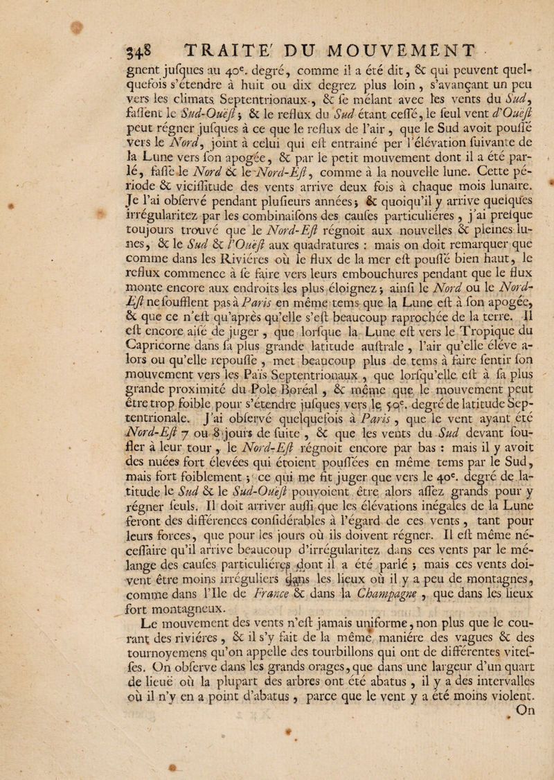 gnent jufcjues au 40e. degré, comme il a été dit, 6c qui peuvent quel¬ quefois s’étendre à huit ou dix degrez plus loin , s’avançant un peu vers les climats. Septentrionaux-, 6c fe mêlant avec les vents du Sud9 faflent le Sud-Queft -y 6c le reflux du Sud étant cefTé, le feul vent d Que fi peut régner jufques à ce que le reflux de l’air , que le Sud avoit poulie vers le Norâ9 joint à celui qui eft entrainé per l’élévation fuivante de îa Lune vers fon apogée, 6c par le petit mouvement dont il a été par¬ lé, fafiêle Nord 6c le Nord-Efi, comme à la nouvelle lune. Cette pé¬ riode 6c viciftîtude des vents arrive deux fois à chaque mois lunaire. Je l’ai obfervé pendant plufieurs années* 6c quoiqu’il y arrive quelques irrégularités par les combinaifons des caufes particulières, j'ai prelque toujours trouvé que le Nord-Efi régnoit aux nouvelles 6c pleines lu¬ nes, 6c le Sud 6c F Que fl aux quadratures : mais on doit remarquer que comme dans les Rivières où le flux de la mer eft poulie bien haut, le reflux commence à fe faire vers leurs embouchures pendant que le flux monte encore aux endroits les plus éloignez * ainfl le Nord ou le Nord- Eft ne foufllent pas à Paris en même tems que la Lune eft à fon apogée, 6c que ce n’eft qu’après qu’elle s’eft beaucoup raprochée de la terre. Il eft encore ailé dé juger , que lorfque la Lune eft vers le Tropique du Capricorne dans fa plus grande latitude auftrale , l’air qu’elle éléve a- lors ou qu’elle repouflè , met beaucoup plus de tems à faire fentir fon mouvement vers les Païs Septentrionaux , que lorfqu’elle eft à fa plus grande proximité du Pôle Boréal , 6c même que le mouvement peut être trop foible pour s’étendre jufques vers je 5 0e. degré de latitude Sep¬ tentrionale. j’ai obfervé quelquefois à Paris , que le vent ayant été Nord-Efi 7 ou 8 jours de fuite , 6c que les vents du Sud devant fou- fier à leur tour , le Nord-Efi régnoit encore par bas : mais il y avoit des nuées fort élevées qui étoient pouffées en même tems par le Sud, mais fort foiblement y ce qui me fit juger que vers le 40e. degré de la¬ titude le Sud 6c le Sud-Queft pouvoient être alors affez grands pour y régner feuls. Il doit arriver auffi que les élévations inégales de la Lune feront des différences confidérables à l’égard de ces vents, tant pour leurs forces, que pour les jours où ils doivent régner. Il eft même né- ceffaire qu’il arrive beaucoup d’irrégularitez dans ces vents par le mé¬ lange des caufes particulière^ dont il a été parlé * mais ces vents doi¬ vent être moins irréguliers tj$ns les lieux où il y a peu de montagnes, comme dans l’Ile de France 6c dans la Champagne , que dans les lieux fort montagneux. Le mouvement des vents n’eft jamais uniforme,non plus que le cou¬ rant des rivières , 6c il s’y fait de la même manière des vagues 6c des tournoyé mens qu’on appelle des tourbillons qui ont de différentes vitef» fes. On obferve dans les grands orages, que dans une largeur d’un quart de lieue où la plupart des arbres ont été abatus , il y a des intervalles où il n’y en a point d’abatus, parce que le vent y a été moins violent. On