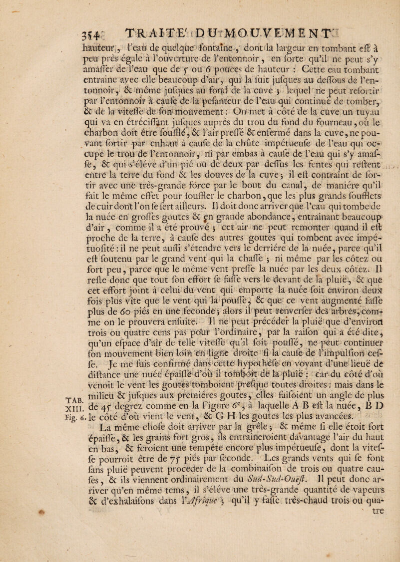 hauteur , beau de quelque fontaine , dont la largeur en tombant eft à peu près égale à l’ouverture de l’entonnoir , en forte qu’il ne peut s’y am àlfer de l’eau que de y ou 6 pouces de hauteur : Cette eau tombant entraine avec elle beaucoup d’air , qui la fuit jufques au deffbùs de l’en¬ tonnoir, êc même jufques au fond de la cuve 5 lequel rie peut refortir par l’entonnoir à caufe de la pefanteur de l’eau qui Continue de tomber, & de la viteffe de fon mouvement : On met à côté de la cuve un tuyau qui va en étréciflgnt jufques auprès du trou du fond du fourneau, où le charbon doit être fouillé ,& l’air prelie & enfermé dans la cuve, ne pou¬ vant fortir par enhaut a caufe de la chûte impétueufe de l’eau qui oc¬ cupe le trou de l’entonnoir, ni par embas à caufe de l’eau qui s’y amaf- fé, & qui s’élève d’un pié ou de deux par déifias les fentes qui relient entre la terre du fond & les douves de la cuve 5 il eft contraint de for- tir avec une très-grande force par le bout du canal, de manière qu’il fait le même effet pour louffler le charbon,que les plus grands foufflets de cuir dont l’on fe fert. ailleurs. Il doit donc arriver que Peau qui tombe de la nuée en groffes goûtes Ôt en grande abondance, entraînant beaucoup d’air , comme il a été prouvé 3 cet air ne peut remonter quand il eft proche de la terre, à caufe des autres goûtes qui tombent avec impé- tuolîté : il ne peut aufti s’étendre vers le derrière de la nuée, parce qu’il eli fou tenu par le grand vent qui la chalfe > ni même par les cotez ou fort peu, parce que le même vent preffe la nuée par les deux cotez. Il relie donc que tout fon effort fe fafle vers le devant de la pluie , & que cet effort joint à celui du vent qui emporte la nuée foi-t environ deux fois plus vite que le vent qui la poulie, & que ce vent augmenté ffaffè plus de 60 piés en une fécondé 5 alors il peut renverfer des arbres, com¬ me on le prouvera enfuite. Il ne peut précéder la pluie que d’environ trois ou quatre cens pas polir l’ordinaire, par la raifon qui a été dite , qu’un efpace d’air de telle viteffe qu’il foit pouffe, ne peut continuer fon mouvement bien loin en ligne droite fi la caufe de l’impulfion cef- fe. Je me fuis confirmé diftance une nuée épaillé venoit le vent les goûtes TAB milieu ôc jufques aux premières goûtes, elles faifoient un angle de plus XIII. de 4f degrez comme en la Figure 6e$ à laquelle A B eft la nuée, B D yig. 6. le côté d’où vient le vent, & G H les goûtes les plus avancées. La même cliofe doit arriver par la grêle $ ôc même fi elle étoit fort épaiffè, Ôc les grains fort gros, ils entraineroierit davantage l’air du haut en bas, ôc feraient une tempête encore plus impétueufe, dont la vitef¬ fe pourroit être de jf piés par fécondé. Les grands vents qui fe font fans pluie peuvent procéder de la combinaifon de trois ou quatre cau- fes, <k ils viennent ordinairement du Sud-Sud-Oueft. Il peut donc ar¬ river qu’en même tems, il s’élève une très-grande quantité de vapeurs & d’exhalaifons dans YJfrique 5 qu’il y faflè très-chaud trois ou qua- tre dans cette hypotheiè en voyant d’une lieue de d’où il tombôit de k pluie : car du côté d’où tomboient preftiue toutes droites : mais dans le