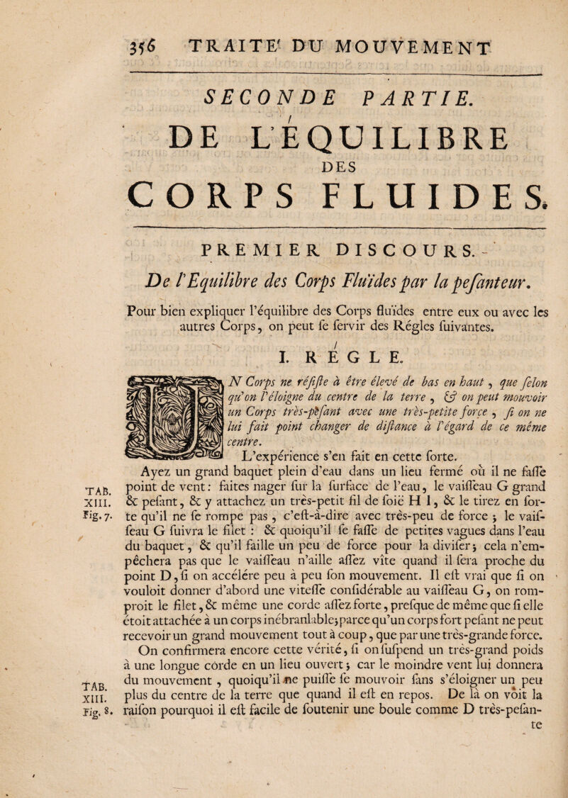 SECONDE PARTIE. DE L É QU IL DES CORPS FLUIDES, PREMIER DISC OURS. - De l'Equilibre des Corps Fluides par la pefanteur. Pour bien expliquer l’équilibre des Corps fluides entre eux ou avec les autres Corps, on peut fe fervir des Régies fuivantes. I. REGLE. N Corps ne réfifle à être élevé de bas en haut, que félon qu'on l'éloigne du centre de la terre , & on peut mouvoir un Corps très-fièfiant avec une très-petite force , fi on ne lui fait point changer de défiance à l'égard de ce même centre. L’expérience s’en fait en cette forte. Ayez un grand baquet plein d’eau dans un lieu fermé ou il ne fafle TAB pomt de vent : faites nager fur la furface de l’eau , le vaifléau G grand XIII. & pefant, & y attachez un très-petit fil de foie H 1, le tirez en for- 7* te qu’il ne fe rompe pas, c’eft-à-dire avec très-peu de force \ le vaif- feau G fuivra le filet : & quoiqu’il fe fafle de petites vagues dans l’eau du baquet, 6t qu’il faille un peu de force pour la divifer* cela n’em¬ pêchera pas que le vaifléau n’aille allez vite quand il fera proche du point D, fi on accéléré peu à peu fon mouvement. Il eit vrai que fi on vouloit donner d’abord une vitelîé confidérable au vaifléau G, on rom- proit le filet, êc même une corde afîêz forte, prefque de même que fi elle étoit attachée à un corps inébranlable * parce qu’un corps fort pefant ne peut recevoir un grand mouvement tout à coup, que par une très-grande force» On confirmera encore cette vérité, fi onfufpend un très-grand poids à une longue corde en un lieu ouvert j car le moindre vent lui donnera du mouvement , quoiqu’il ne puilîê fe mouvoir fans s’éloigner un peu XIII* plus du centre de la terre que quand il eft en repos. De là on voit la te IBRE