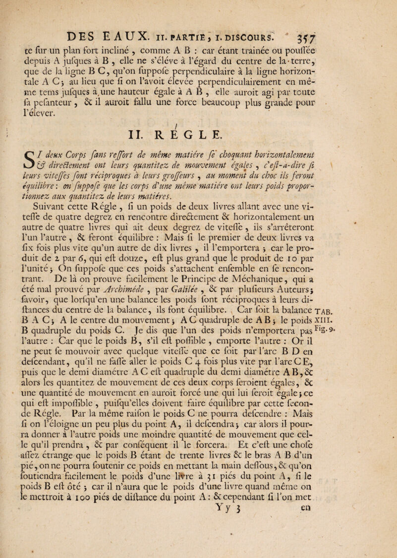 te fur un plan fort incliné , comme A B : car étant trainée ou poufiee depuis A jufques à B , elle ne s’élève à l’égard du centre de la-terre, que de la ligne BC, qu’on fuppofe perpendiculaire à la ligne horizon¬ tale AC) au lieu que fi on l’avoit élevée perpendiculairement en mê¬ me tems ]ufques à, une hauteur égale à AB, elle auroit agi par toute fi pefanteur , & il auroit fallu une force beaucoup plus grande pour l’élever. ■ ' V ; . • ' \ \ II. REGLE. SI deux Corps fans rejfort de même matière fe choquant horizontalement directement ont leurs quantitez de mouvement égales , c'eft-a-dire fit leurs vitefies font réciproques à leurs grojfeurs , au moment du choc ils feront équilibre : on fuppofe que les corps d'une même matière ont leurs poids propor¬ tionnez aux quantitez de leurs matières. Suivant cette Régie , fi un poids de deux livres allant avec une vi- tefle de quatre degrez en rencontre direélement & horizontalement un autre de quatre livres qui ait deux degrez de vitefié ,. ils s’arrêteront l’un l’autre , & feront équilibre : Mais fi le premier de deux livres va fix fois plus vite qu’un autre de dix livres , il l’emportera * car le pro¬ duit de 2. par 6, qui eft douze, eft plus grand que le produit de io par l’unité > On fuppofe que ces poids s’attachent enfemble en fe rencon¬ trant. De là on prouve facilement le Principe de Méchanique, qui a été mal prouvé par Archimède , par Galilée , & par plufieurs Auteurs j lavoir, que lorfqu’en une balance les poids font réciproques à leurs di- ftances du centre de la balance, ils font équilibre. Car foit la balance tab. B A Cj A le centre du mouvement * AC quadruple de AB$ le poids xm. B quadruple du poids C. Je dis que l’un des poids n’emportera pasFlS-^° l’autre : Car que le poids B, s’il efi pofiible , emporte l’autre : Or il ne peut fe mouvoir avec quelque vitefié que ce foit par l’arc B D en defcendant, qu’il ne fafie aller le poids C 4 fois plus vite par l’arc CE, puis que le demi diamètre AC eft quadruple du demi diamètre AB,êc alors les quantitez de mouvement de ces deux corps feroient égales, êc une quantité de mouvement en auroit forcé une qui lui feroit égale j ce qui eft impofiible , puifqu’elles doivent faire équilibre par cette fécon¬ dé Régie. Par la même raifon le poids C ne pourra defcendre : Mais fi on l’éloigne un peu plus du point A, il defcendraj car alors il pour¬ ra donner à l’autre poids une moindre quantité de mouvement que cel¬ le qu’il prendra , & par conféquent il le forcera. Et c’eft une choie allez étrange que le poids B étant de trente livres & le bras A B d’un pié, on ne pourra foutenir ce poids en mettant la main defious, & qu’on foutiendra facilement le poids d’une livre à 31 piés du point A, file poids B eft ôté 5 car il n’aura que le poids d’une livre quand même on le mettroit à 100 piés de diftance du point A : & cependant fi l’on met