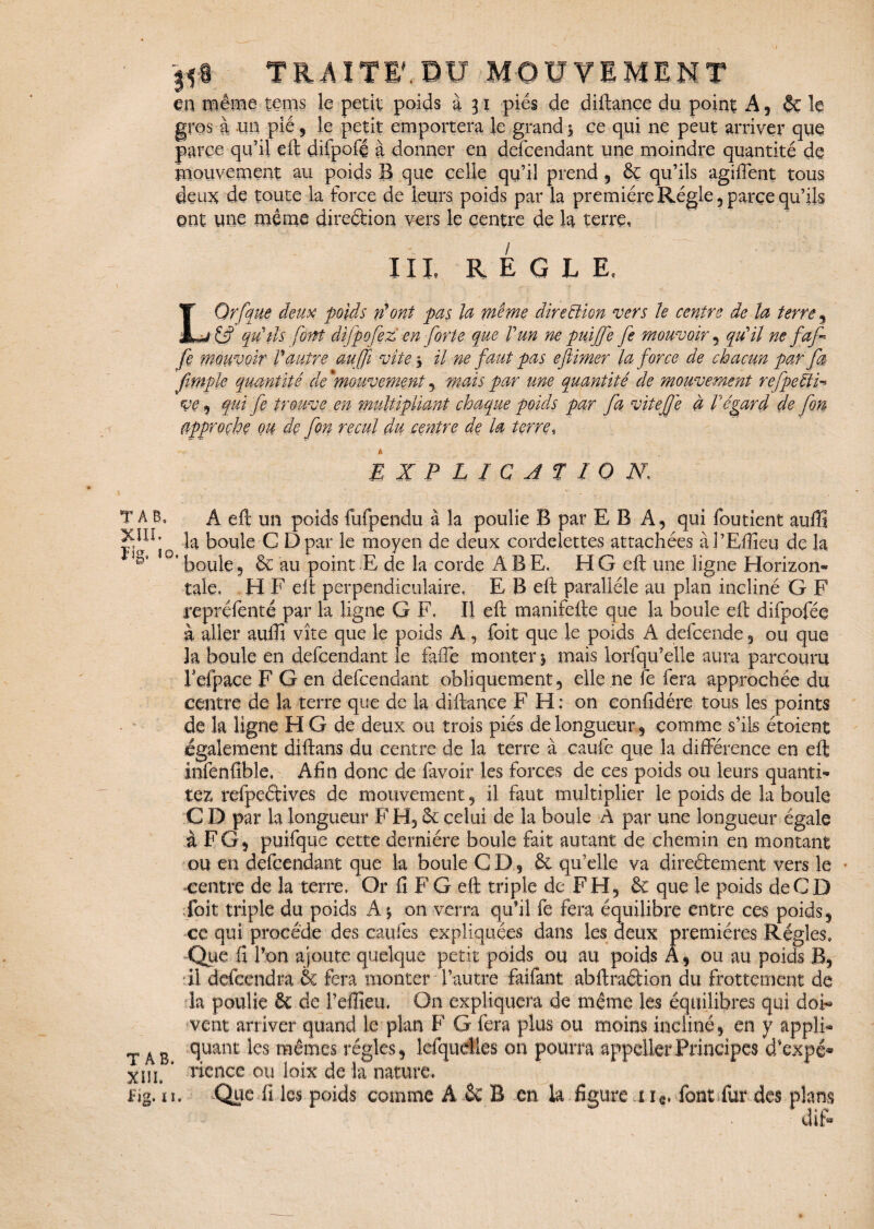 en même terns le petit poids à 31 pies de diftançe du point A* 6c le gros à un pié, le petit emportera le grand 5 ce qui ne peut arriver que parce qu’il eft difpofé à donner en defcendant une moindre quantité de mouvement au poids B que celle qu’il prend , & qu’ils agiffent tous deux de toute la force de leurs poids par la première Régie 5 parce qu’ils ont une même direction vers le centre de la terre, III, REGLE, LOrfque deux poids n'ont pas la même direction vers Je centre de la terre * qu'ils font difpofez en forte que l'un ne puijfe fe mouvoir 5 qu'il ne faf fe mouvoir l'autre au fi vite * il ne faut pas eftimer la force de chacun par fa fimple quantité de 'mouvement * mais par une quantité de mouvement refpeèi- ve j fui fe trouve en multipliant chaque poids par fa vitefjê à Végard de fon approche ou de fon recul du centre de la terre, EXPLICATION, T AB. A eft un poids fufpendu à la poulie B par E B A, qui foutient auffi la boule C Dpar le moyen de deux cordelettes attachées àl’Eflîeu de la ' boule 9 & au point E de la corde A B E, El G eft une ligne Horizon* taie, H F eft perpendiculaire, E B eft parallèle au plan incliné G F repréfenté par la ligne G F, Il eft manifefte que la boule eft difpofée à aller aulft vite que le poids A, foit que le poids A defcende 3 ou que la boule en defcendant le faiTe monter 5 mais lorfqu’elle aura parcouru Fefpace F G en defcendant obliquement;, elle ne fe fera approchée du centre de la terre que de la diftanee F H: on conftdére tous les points de la ligne H G de deux ou trois piés de longueur * comme s’ils étoient également diftans du centre de la terre à caufc que la différence en eft infenfible, Afin donc de (avoir les forces de ces poids ou leurs quanti* tez refpeérives de mouvement 9 il faut multiplier le poids de la boule C D par la longueur FH,& celui de la boule A par une longueur égale à F G, puifque cette dernière boule fait autant de chemin en montant ou en defcendant que la boule CD, & qu’elle va direétement vers le centre de la terre. Or fi F G eft triple de F H, & que le poids de CD doit triple du poids A * on verra qu’il fe fera équilibre entre ces poids* ce qui procède des caufes expliquées dans les deux premières Régies, Que fi l’on ajoute quelque petit poids ou au poids A* ou au poids B? il defcendra 6c fera monter l’autre faifant abftradion du frottement de la poulie 6c de l’effieu, On expliquera de même les équilibres qui doi¬ vent arriver quand le plan F G fera plus ou moins incliné* en y appli- T A e ^uant ^es râêmcs régies* lefqueües on pourra appelle?Principes d'expé* XUi ‘ rience ou loix de la nature, Eg. n. Quedi les poids comme A 6c B en la figure 1 ie, font fur des plans diff