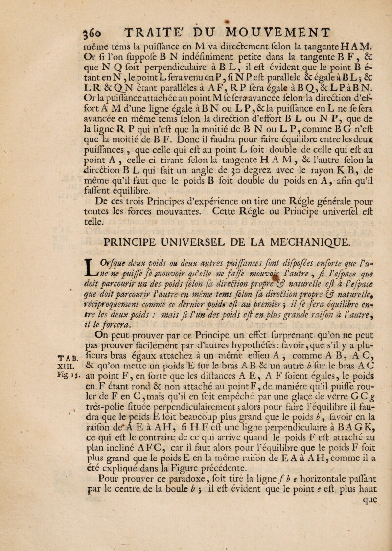 ! 3Ôo TRAITE' DU MOUVEMENT même tems la puiftance en M va direétement félon la tangente H A1VL Or fi Ton fuppofe B N indéfiniment petite dans la tangente B F, 6c que N Q foit perpendiculaire à B L, il eft évident que le point B é- tant en N, le point L fera venu en P, fi N P eft parallèle 6c égale à B L > 6c L R 6c QN étant parallèles à AF, RP fera égale à B Q, 6c L P à B N. Or la puiftance attachée au point M fe fera*avancée félon la direétion d’ef¬ fort A M d’une ligne égale àBN ou L P, 6c la puiftance en L ne fe fera avancée en même tems félon la direction d’effort B L ou N P, que de la ligne R P qui n’eft que la moitié de B N ou LP, comme B G n’eft que la moitié de B F. Donc il faudra pour faire équilibre entre les deux puiffances , que celle qui eft au point L foit double de celle qui eft au point A , celle-ci tirant félon la tangente H AM, 6c l’autre félon la direéfcion B L qui fait un angle de 30 degrez avec le rayon K B, de même qu’il faut que le poids B foit double du poids en A, afin qu’il falfent équilibre. De ces trois Principes d’expérience on tire une Régie générale pour toutes les forces mouvantes. Cette Régie ou Principe univerfel eft telle. PRINCIPE UNIVERSEL DE LA ME'CHANIQUE. L Or [que deux poids ou deux autres puiffances font difpofées enforte que Vu* ne ne puiffe fe Mouvoir qu’elle ne fa jfe mouvok Vautre , fi Vefpace que doit parcourir un des poids félon fa direction propre £5? naturelle eft à Vefpace que doit parcourir Vautre en meme tems félon fa direction propre & naturelle9 réciproquement comme ce dernier poids eft au premier -, il fe fera équilibre en¬ tre les deux poids : mais fi Vun des poids eft en plus grande raifon à Vautre , il le forcera. On peut prouver par ce Principe un effet furprenant qu’on ne peut pas prouver facilement par d’autres hypothéfes: favoir,quc s’il y a plu- TAB. Iîeurs bras égaux attachez à un même effieu A , comme AB, A C, XIII. 6c qu’on mette un poids E fur le bras A B 6c un autre b fur le bras A C ^g-13* au point F, en forte que les diftances A E, AF foient égales, le poids en F étant rond 6c non attaché au point F, de manière qu’il puifié rou¬ ler de F en C,mais qu’il en foit empêché par une glaqe de verre GC^ , très-polie fituée perpendiculairement 5 alors pour faire l’équilibre il fau¬ dra que le poids E foit beaucoup plus grand que le poids £, favoir en la raifon de* A E à A H, fi H F eft une ligne perpendiculaire à B A G K, ce qui eft le contraire de ce qui arrive quand le poids F eft attaché au plan incliné A FC, car il faut alors pour l’équilibre que le poids F foit plus grand que le poids E en la même raifon de E A à A H, comme il a été expliqué dans la Figure précédente. Pour prouver ce paradoxe, foit tiré la ligne f b e horizontale paffant par le centre, de la boule b > il eft évident que le point e eft plus haut que.