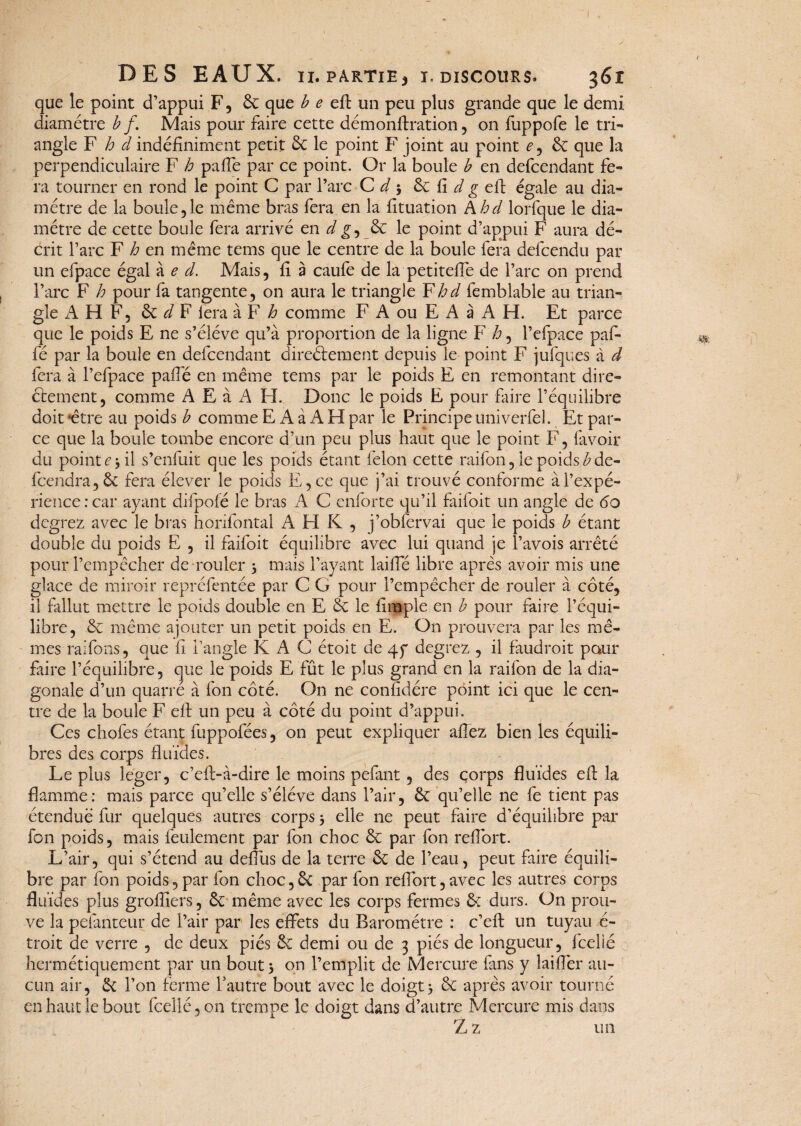 que le point d’appui F, & que becft un peu plus grande que le demi diamètre b f. Mais pour faire cette démonftration, on fuppofe le tri¬ angle F h cl indéfiniment petit 8c le point F joint au point e, &: que la perpendiculaire F h paffe par ce point. Or la boule b en defcendant fe¬ ra tourner en rond le point G par l’arc C d •, & fi d g eft égale au dia¬ mètre de la boule 5 le même bras fera en la fituation A hd lorfque le dia¬ mètre de cette boule fera arrivé en d& le point d’appui F aura dé¬ crit l’arc F h en même tems que le centre de la boule fera defcendu par un efpace égal à e d. Mais, fi à caufe de la petiteffe de l’arc on prend l’arc F h pour fa tangente, on aura le triangle F hd femblable au trian¬ gle A H F, êc d F fera à F h comme F A ou E A à A H. Et parce que le poids E ne s’élève qu’à proportion de la ligne F h, l’efpace paf- fé par la boule en defcendant directement depuis le point F jufques à d fera à l’efpace paffé en même tems par le poids E en remontant dire¬ ctement, comme A E à A H. Donc le poids E pour faire l’équilibre doit ‘être au poids b comme E A à A H par le Principe univerfel. Et par¬ ce que la boule tombe encore d’un peu plus haut que le point F, (avoir du point e 3 il s’enfuit que les poids étant félon cette raifon, le poids £ de- fccndra, ôc fera élever le poids E,ce que j’ai trouvé conforme à l’expé¬ rience: car ayant difpofé le bras A C enforte qu’il faifoit un angle de do degrez avec le bras horifontal A H K , j’obfervai que le poids b étant double du poids E , il faifoit équilibre avec lui quand je Pavois arrêté pour l’empêcher de rouler 5 mais Payant laide libre après avoir mis une glace de miroir repréfentée par C G pour l’empêcher de rouler à côté, il fallut mettre le poids double en E & le (impie en b pour faire l’équi¬ libre, & même ajouter un petit poids en E. On prouvera par les mê¬ mes raifons, que fi l’angle K A C étoit de 45“ degrez , il faudroit pour faire l’équilibre, que le poids E fût le plus grand en la raifon de la dia¬ gonale d’un quarré à fon côté. On ne confidére point ici que le cen¬ tre de la boule F elF un peu à côté du point d’appui. Ces chofes étant fuppofées, on peut expliquer allez bien les équili¬ bres des corps fluides. Le plus léger, c’eft-à-dire le moins pefant , des corps fluides eft la flamme: mais parce qu’elle s’élève dans l’air, & qu’elle ne fe tient pas étendue fur quelques autres corps 3 elle ne peut faire d’équilibre par fon poids, mais feulement par fon choc & par fon refont. L’air, qui s’étend au deftis de la terre & de l’eau, peut faire équili¬ bre par fon poids, par fon choc, & par fon refort, avec les autres corps fluides plus groffiers, êc même avec les corps fermes & durs. On prou¬ ve la pefanteur de l’air par les effets du Baromètre : c’eft un tuyau é- troit de verre , de deux piés ôc demi ou de 3 piés de longueur, fcelié hermétiquement par un bout 5 on l’emplit de Mercure fans y îaiflèr au¬ cun air, & l’on ferme l’autre bout avec le doigt} & après avoir tourné en haut le bout fcelié, on trempe le doigt dans d’autre Mercure mis dans Z z un