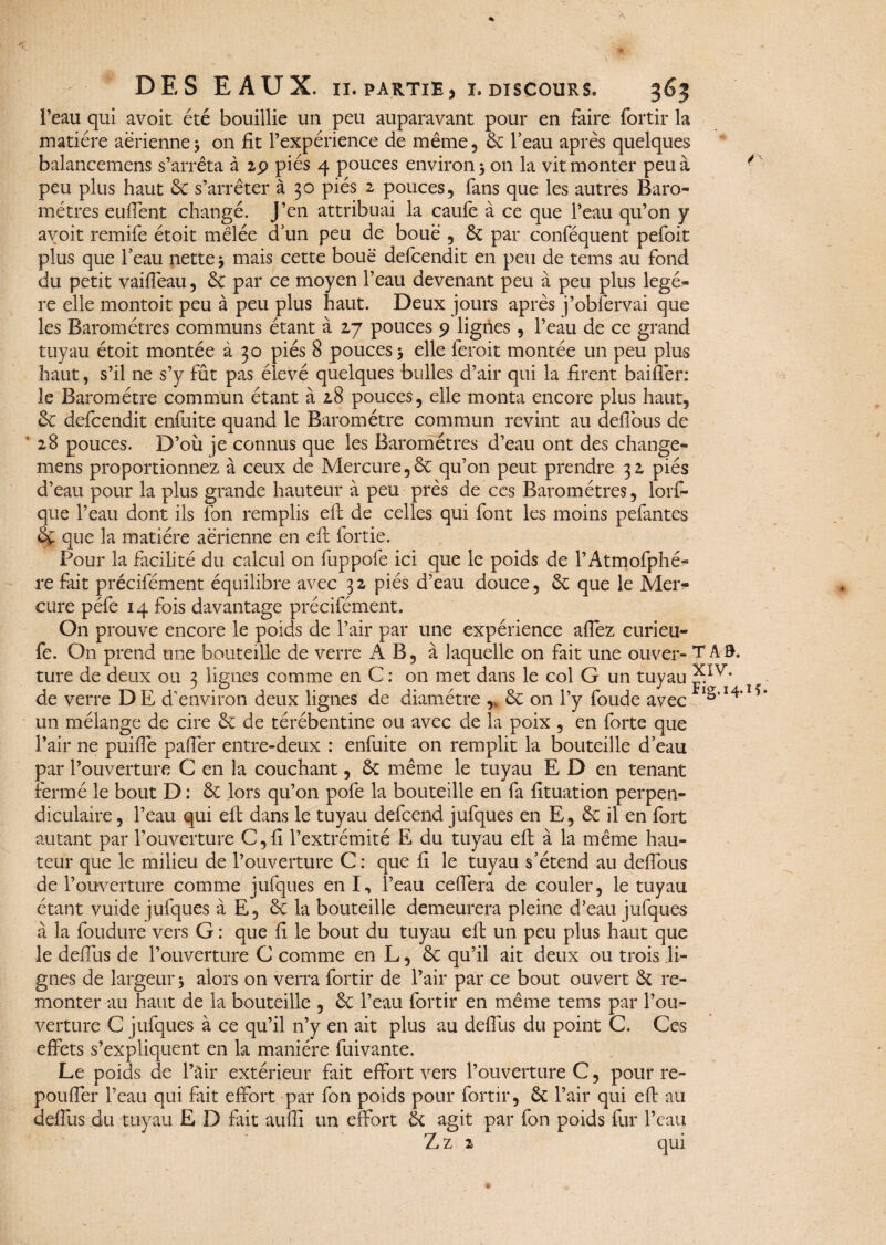 % DES EAUX. II. PARTIE J X. DISCOURS. 363 l’eau qui avoit été bouillie un peu auparavant pour en faire fortir la matière aérienne 3 on fit l’expérience de même, 8c l’eau après quelques balancemens s’arrêta à 29 piés 4 pouces environ 3 on la vit monter peu à / peu plus haut 8c s’arrêter à 30 piés 2 pouces, fans que les autres Baro¬ mètres euffent changé. J’en attribuai la caufe à ce que l’eau qu’on y avoit remife étoit mêlée d’un peu de boue , 8c par conféquent pefoit plus que l’eau nette 3 mais cette boue defcendit en peu de tems au fond du petit vaifîèau, 8c par ce moyen l’eau devenant peu à peu plus légè¬ re elle montoit peu à peu plus haut. Deux jours après j’obfervai que les Baromètres communs étant à 27 pouces 9 lignes, l’eau de ce grand tuyau étoit montée à 30 piés 8 pouces 5 elle feroit montée un peu plus haut, s’il ne s’y fût pas élevé quelques bulles d’air qui la firent baiflèr: le Baromètre commun étant à 28 pouces, elle monta encore plus haut, 8c defcendit enfuite quand le Baromètre commun revint au deflous de ‘ 28 pouces. D’où je connus que les Baromètres d’eau ont des change- mens proportionnez à ceux de Mercure,8c qu’on peut prendre 32 piés d’eau pour la plus grande hauteur à peu près de ces Baromètres, lorf- que l’eau dont ils fon remplis eft de celles qui font les moins pefantes 8c que la matière aérienne en eft fortie. Pour la facilité du calcul on fuppofe ici que le poids de l’Atmofphé- re fait précifément équilibre avec 3 2 piés d’eau douce, 8c que le Mer¬ cure péfe 14 fois davantage précifément. On prouve encore le poids de l’air par une expérience affez curieu- fe. On prend une bouteille de verre A B, à laquelle on fait une ou-ver- T A0. ture de deux ou 3 lignes comme en C : on met dans le col G un tuyau de verre DE d’environ deux lignes de diamètre ,v 8c on l’y foude avec 14,15 un mélange de cire 8c de térébentine ou avec de la poix , en forte que l’air ne puiffe palier entre-deux : enfuite on remplit la bouteille d’eau par l’ouverture C en la couchant, 8c même le tuyau E D en tenant fermé le bout D : 8c lors qu’on pofe la bouteille en fa fîtuation perpen¬ diculaire , l’eau qui eft dans le tuyau defcend jufques en E, 8c il en fort autant par l’ouverture C,fi l’extrémité E du tuyau eft à la même hau¬ teur que le milieu de l’ouverture C : que fl le tuyau s’étend au deflbus de l’ouverture comme jufques enl, l’eau ceflera de couler, le tuyau étant vuide jufques à E, 8c la bouteille demeurera pleine d’eau jufques à la foudure vers G : que fl le bout du tuyau eft un peu plus haut que le deflùs de l’ouverture C comme en L, 8c qu’il ait deux ou trois li¬ gnes de largeur 3 alors on verra fortir de l’air par ce bout ouvert 8c re¬ monter au haut de la bouteille , 8c l’eau fortir en même tems par l’ou¬ verture C jufques à ce qu’il n’y en ait plus au deflùs du point C. Ces effets s’expliquent en la manière fuivante. Le poids de l’àir extérieur fait effort vers l’ouverture C, pour re- poufler l’eau qui fait effort par fon poids pour fortir, 8c l’air qui eft au deflùs du tuyau E D fait aufll un effort 8c agit par fon poids fur l’eau