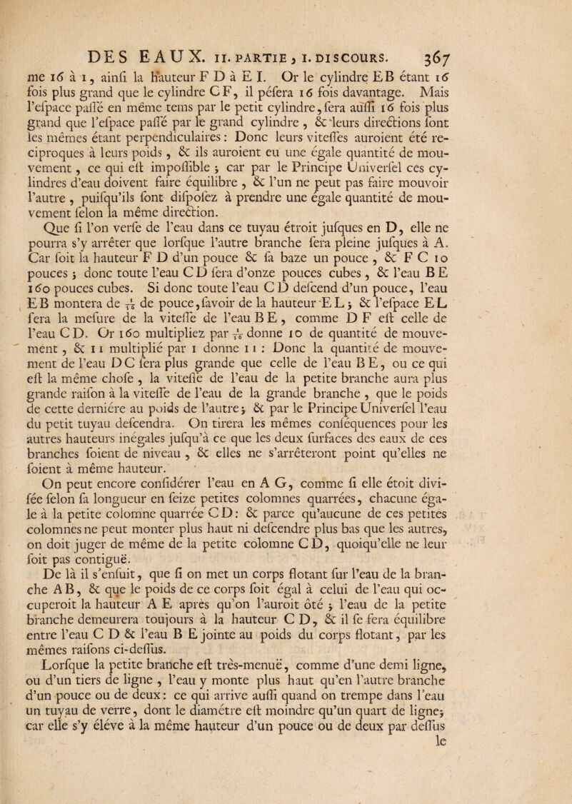 nie 16 à 1, ainfi la hauteur F D à E I. Or le cylindre EB étant 16 fois plus grand que le cylindre GF, il péfera 16 fois davantage. Mais l’efpace palfié en même teins par le petit cylindre, fera auffi 16 fois plus grand que fefpace paffé par le grand cylindre , 6c leurs directions font les mêmes étant perpendiculaires : Donc leurs viteffes auraient été ré¬ ciproques à leurs poids , 8c ils auraient eu une égale quantité de mou¬ vement , ce qui eft impoffible * car par le Principe Univerfel ces cy¬ lindres d’eau doivent faire équilibre , 8c l’un ne peut pas faire mouvoir l’autre , puifqu’ils font difpolez à prendre une égale quantité de mou¬ vement félon la même direction. Que h l’on verfe de l’eau dans ce tuyau étroit jufques en D, elle ne pourra s’y arrêter que lorfque l’autre branche fera pleine jufques à A, Car Toit la hauteur F D d’un pouce 6c fa baze un pouce , 8c F C 10 pouces y donc toute l’eau C D fera d’onze pouces cubes, 6c l’eau B E 160 pouces cubes. Si donc toute l’eau C D defeend d’un pouce, l’eau EB montera de A de pouce,lavoir de la hauteur EL* 6c fefpace EL fera la mefure de la vitelfe de l’eau B E , comme D F ell celle de l’eau CD. Or 160 multipliez par TV donne 10 de quantité de mouve¬ ment j & 11 multiplié par 1 donne 11 : Donc la quantité de mouve¬ ment de l’eau D C fera plus grande que celle de l’eau B E, ou ce qui eft la même chofe , la vitelfe de l’eau de la petite branche aura plus grande raifon à la vitelfe de l’eau de la grande branche , que le poids de cette dernière au poids de l’autre * 6c par le Principe Univerfel l’eau du petit tuyau defeendra. On tirera les mêmes conléquences pour les autres hauteurs inégales jufqu’à ce que les deux furfaces des eaux de ces branches foient de niveau * 6c elles ne s’arrêteront point qu’elies ne foient à même hauteur. On peut encore conlidérer l’eau en A G, comme fi elle étoit divi- fée félon fa longueur en feize petites colomnes quarrées, chacune éga¬ le à la petite colomne quarrée CD: 8c parce qu’aucune de ces petites colomnes ne peut monter plus haut ni defeendre plus bas que les autres, on doit juger de même de la petite colomne CD, quoiqu’elle ne leur foit pas contiguë. De là il s’enfuit, que fi on met un corps flotant fur l’eau de la bran¬ che AB, 6c que le poids de ce corps foit égal à celui de l’eau qui oc¬ cuperait la hauteur A E après qu’on l’aurait ôté * l’eau de la petite branche demeurera toujours à la hauteur CD, 6c il fe fera équilibre entre l’eau C D 6c l’eau B E jointe au poids du corps flotant, par les mêmes raifons ci-delfus. Lorfque la petite branche efl: très-menue, comme d’une demi ligne* ou d’un tiers de ligne , l’eau y monte plus haut qu’en l’autre branche d’un pouce ou de deux : ce qui arrive auffi quand on trempe dans Y eau un tuyau de verre, dont le diamètre eft moindre qu’un quart de ligne* car elle s’y éléve à la même hauteur d’un pouce ou de deux par defius le