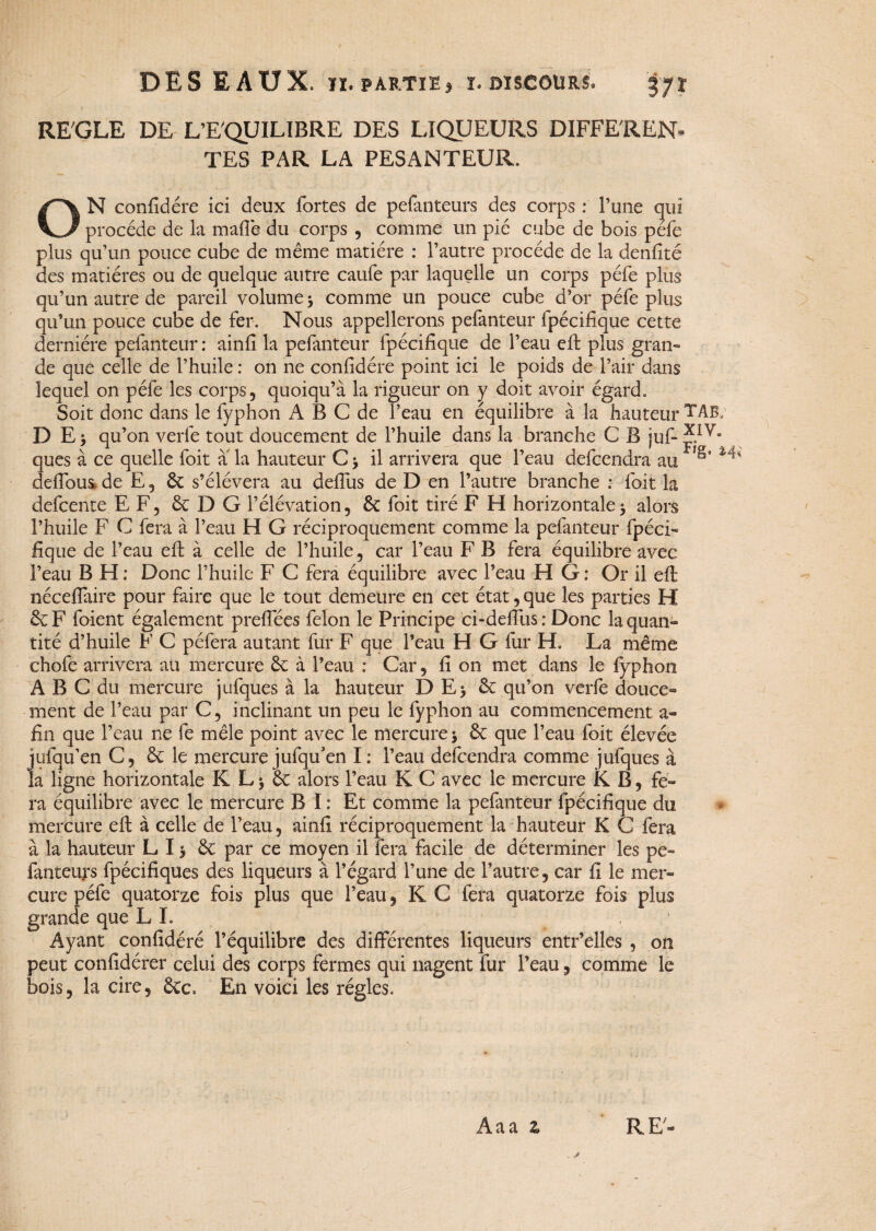 REGLE DE L’EQUILIBRE DES LIQUEURS DIFFEREN¬ TES PAR LA PESANTEUR. ON confidére ici deux fortes de pefanteurs des corps : l’une qui procède de la malle du corps , comme un pie cube de bois pèle plus qu’un pouce cube de même matière : l’autre procède de la denfité des matières ou de quelque autre caufe par laquelle un corps péfe plus qu’un autre de pareil volume 3 comme un pouce cube d’or péfe plus qu’un pouce cube de fer. Nous appellerons pefanteur fpécifique cette dernière pefanteur : ainlî la pefanteur fpécifique de l’eau effc plus gran¬ de que celle de l’huile : on ne confidére point ici le poids de l’air dans lequel on péfe les corps, quoiqu’à la rigueur on y doit avoir égard. Soit donc dans le fyphon A B C de l’eau en équilibre à la hauteur TAB; D E) qu’on verfe tout doucement de l’huile dans la branche C B juf- Ja¬ ques à ce quelle foit a la hauteur C 3 il arrivera que l’eau defcendra au ^ deffous de E, 6c s’élèvera au défiais de D en l’autre branche : foit la defcente EF, 6c D G l’élévation, 6c foit tiré F H horizontale 3 alors l’huile F C fera à l’eau H G réciproquement comme la pefanteur fpéci¬ fique de l’eau efi: à celle de l’huile, car l’eau F B fera équilibre avec l’eau B H ; Donc l’huile F C fera équilibre avec l’eau H G : Or il efi: néceflaire pour faire que le tout demeure en cet état, que les parties H 6c F foient également prefiees félon le Principe ci-defius : Donc la quan¬ tité d’huile F C péfera autant fur F que l’eau H G fur H. La même chofe arrivera au mercure 6c à l’eau : Car, fi on met dans le fyphon ABC du mercure jufques à la hauteur D E3 6c qu’on verfe douce¬ ment de l’eau par C, inclinant un peu le fyphon au commencement a- fin que l’eau ne fe mêle point avec le mercure 3 6c que l’eau foit élevée jufqu’en C, 6c le mercure jufqu’en I: l’eau defcendra comme jufques à la ligne horizontale K L 3 6c alors l’eau K C avec le mercure K B, fe¬ ra équilibre avec le mercure B I : Et comme la pefanteur fpécifique du mercure eft à celle de l’eau, ainfi réciproquement la hauteur K G fera à la hauteur L 13 & par ce moyen il fera facile de déterminer les pe¬ fanteurs fpécifiques des liqueurs à l’égard l’une de l’autre, car fi le mer¬ cure péfe quatorze fois plus que l’eau, K C fera quatorze fois plus grande que LL Ayant confidéré l’équilibre des differentes liqueurs entr’elles , on peut confidérer celui des corps fermes qui nagent fur l’eau, comme le bois, la cire, 6cc, En voici les régies-