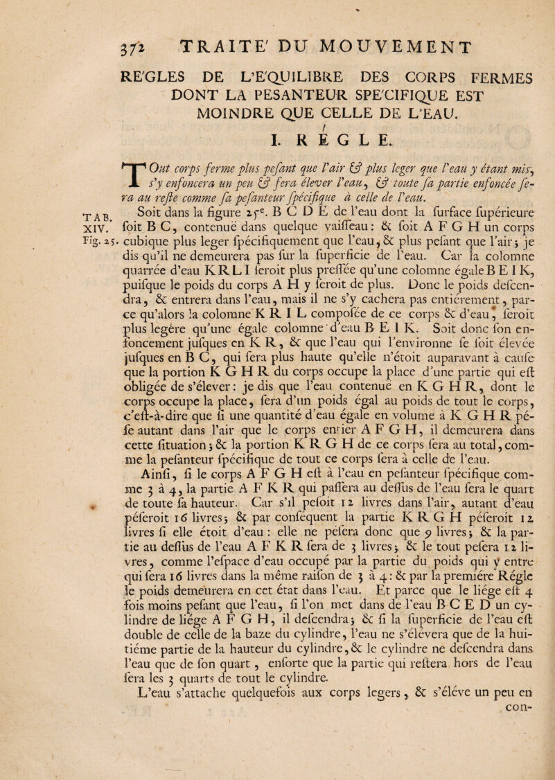 XIV. Kg. 25 372 TRAITE' DU MOUVEMENT REGLES DE L’EQUILIBRE DES CORPS FERMES DONT LA PESANTEUR SPECIFIQUE EST MOINDRE QUE CELLE DE L’EAU. L REGLE. T O ut corps ferme plus pefant que V air U plus léger que Peau y étant mis, s'y enfoncera un peu & fera élever Veau , & toute fa partie enfoncée fe¬ ra au refie comme fa pefanteur fpécifique à celle de Veau. Soit dans la figure 2fe. B C DE de l’eau dont la furface fupérieure foit B C, contenue dans quelque vaifîeau: 6c foit A F G H un corps • cubique plus léger fpécifiquement que l’eau , 6c plus pefant que l’air.j je dis qu’il ne demeurera pas fur la fuperficie de l’eau. Car la colomne quarrée d’eau K R LI feroit plus prelfée qu’une colomne égale BEI K, puifque le poids du corps A H y feroit de plus. Donc le poids defcen- dra, 6c entrera dans l’eau, mais il ne s’y cachera pas entièrement, par¬ ce qu’alors la colomne K R I L compofée de ce corps 6e d’eau, feroit plus légère qu’une égale colomne d’eau B E l K. Soit donc Ion en¬ foncement jufques en K R, 6c que l’eau qui l’environne fe foit élevée jufques en B C 5 qui fera plus haute qu’elle n’étoit auparavant à caufe que la portion K G H R du corps occupe la place d’une partie qui eft obligée de s’élever: je dis que l’eau contenue en K G H R, dont le corps occupe la place, fera d’un poids égal au poids de tout le corps, c’eft-à-dire que fi une quantité d’eau égale en volume à K G H R pé- fe autant dans l’air que le corps entier A F G H, il demeurera dans cette fituation -, 6c la portion K R G H de ce corps fera au total,com¬ me la pefanteur fpécifique de tout ce corps fera à celle de l’eau. Ainfi, fi le corps A F G H ell à l’eau en pefanteur fpécifique com¬ me 3 à 4, la partie A F K R qui paffera au defius de l’eau fera le quart de toute fa hauteur. Car s’il pefoit 12 livres dans l’air, autant d’eau péferoit 16 livres -, 6c par conféquent la partie K R G H péferoit 1 z livres fi elle étoit d’eau : elle ne pèlera donc que 9 livres -, 6c la par¬ tie au defliis de l’eau A F K R fera de 3 livres $ 6c le tout pefera 12 li¬ vres , comme l’efpace d’eau occupé par la partie du poids qui y entre qui fera 16 livres dans la même raifon de 3 à 4: 6c par la première Régie le poids demeurera en cet état dans l’eau. Et parce que le liège elt 4 fois moins pefant que l’eau, fi l’on met dans de l’eau B C E D un cy¬ lindre de liège A F G H, il defeendraj 6c fi la fuperficie de l’eau elt double de celle de la baze du cylindre, l’eau ne s’élèvera que de la hui¬ tième partie de la hauteur du cylindre,6c le cylindre ne defeendra dans l’eau que de fon quart , enforte que la partie qui reliera hors de l’eau fera les 3 quarts de tout le cylindre. L’eau s’attache quelquefois aux corps légers, 6c s’élève un peu en s con-