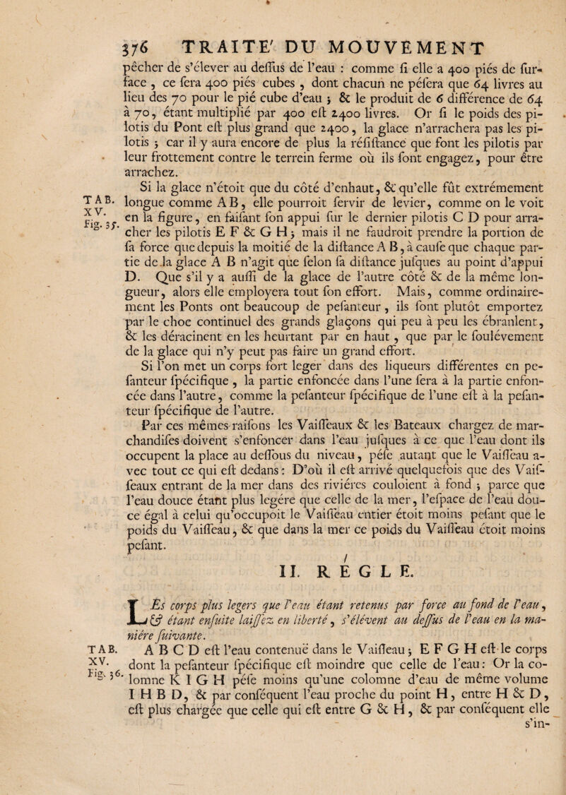 pêcher de s’élever au deffus de l’eau : comme fi elle a 400 piés de fur- face , ce fera 400 piés cubes , dont chacun ne péfera que 64 livres au lieu des 70 pour le pié cube d’eau * & le produit de 6 différence de 64 à 70 5 étant multiplié par 400 eft 2400 livres. Or fi le poids des pi¬ lotis du Pont eft .plus grand que 2400, la glace n’arrachera pas les pi¬ lotis y car il y aura encore de plus la réfiftance que font les pilotis par leur frottement contre le terrein ferme où ils font engagez , pour être arrachez. Si la glace n’étoit que du côté d’enhaut, & qu’elle fût extrêmement T A B. longue comme AB 5 elle pourroit fervir de levier, comme on le voit ^ J* en la figure, en faifant fon appui fur le dernier pilotis C D pour arra- ? * cher les pilotis EF&GHj mais il ne faudrait prendre la portion de fa force que depuis la moitié de la diftance A B, à caufe que chaque par¬ tie de.la glace A B n’agit que félon fa diftance jufques au point d’appui D. Que s’il y a auftî de la glace de l’autre côté & de la même lon¬ gueur, alors elle employera tout fon effort. Mais, comme ordinaire¬ ment les Ponts ont beaucoup de pefanteur , ils font plutôt emportez par le choc continuel des grands glaçons qui peu à peu les ébranlent , & les déracinent en les heurtant par en haut, que par le foulévement de la glace qui n’y peut pas faire un grand effort. Si l’on met un corps fort léger dans des liqueurs différentes en pe¬ fanteur fpécifique , la partie enfoncée dans l’une fera à la partie enfon¬ cée dans l’autre, comme la pefanteur fpécifique de l’une eft à la pefan¬ teur fpécifique de l’autre. Par ces mêmes raifons les Vaiftëaux ôc les Bateaux chargez de mar- chandifes doivent s’enfoncer dans l’eau jufques à ce que l’eau dont ils occupent la place au deffous du niveau, péfe autant que le Vaifiëau a- vec tout ce qui eft dedans : D’où il eft arrivé quelquefois que des Vaif- feaux entrant de la mer dans des rivières couloient à fond ; parce que l’eau douce étant plus légère que celle de la mer, l’efpace de l’eau dou¬ ce égal à celui qu’occupoit le Vaifiëau entier étoit moins pefant que le poids du Vaifiëau, ôc que dans la mer ce poids du Vaifiëau étoit moins pefant. IL R E G L E Es corps plus légers que Veau étant retenus par force au fond de Veau, étant enfuite laif ez en liberté, s'élèvent au deffus de Veau en la ma¬ nière fuivante. A B C D eft l’eau contenue dans le Vaifiëau $ E F G H eft le corps dont la pefanteur fpécifique eft moindre que celle de l'eau: Or la co- ^ 5<5, lomne K I G H péfe moins qu’une colomne d’eau de même volume I H B D, & par conféquent l’eau proche du point H, entre H & D, eft plus chargée que celle qui eft entre G & H , Sc par conféquent elle s’in- L TAB. XV. »