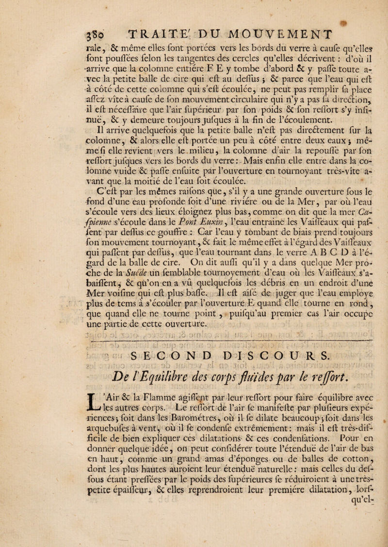 raie, 6c même elles font portées vers les bords du verre à caufe qu’elles font pouflees félon les tangentes des cercles qu’elles décrivent : d’où il arrive que la colomne entière F E y tombe d’abord 6c y pa(Te toute a- vec la petite balle de cire qui eft au defiùs j 6c parce que l’eau qui eft à coté de cette colomne qui s’eft écoulée, ne peut pas remplir fa place allez vite à caufe de fon mouvement circulaire qui n’y a pas fa direction* il eft né cédai re que l’air fupérieur par fon poids 6c fon relfort s’y infi- ïiuë, 6c y demeure toujours jufques à la fin de l’écoulement. Il arrive quelquefois que la petite balle n’eft pas directement fur la colomne, 6c alors elle eft portée un peu à côté entre deux eaux * mê¬ me fi elle revient vers le.milieu, la colomne d’air la repoufle par fon reflbrt jufques vers les bords du verre : Mais enfin elle entre dans la co¬ lomne vuide 6c palfe enfuite par l’ouverture en tournoyant très-vite a- vant que la moitié de l’eau foit écoulée. C’eft par les mêmes raifons que, s’il y a une grande ouverture fous le fond d’une eau profonde foit d’une rivière ou de la Mer, par où l’eau s’écoule vers des lieux éloignez plus bas,comme on dit que la mer Ca- fpienne s’écoule dans le Pont Euxin, l’eau entraine les Vaifieaux qui paf- fent par defiùs ce gouffre : Car l’eau y tombant de biais prend toujours fon mouvement tournoyant, 6c fait le même effet à l’égard des Vaifieaux qui paffënt par defiùs, que l’eau tournant dans le verre A B C D à l’é¬ gard de la balle de cire. On dit aufii qu’il y a dans quelque Mer pro¬ che de la Suède un femblable tournoyement d’eau où les Vaifieaux s’a- baiffent, 6c qu’on en a vu quelquefois les débris en un endroit d’une Mer voifine qui eft plus bafle. Il eft aiFé de juger que l’eau employé plus de tems à s’écouler par l’ouverture E quand elle tourne en rond , que quand elle ne tourne point , puilqu’au premier cas l’air occupe une partie de cette ouverture. S E G O N D D 18 COUR S. De l'Equilibre des corps fluides par le reflbrt. L'Air 6c la Flamme agifibnt par leur reflbrt pour faire équilibre avec les autres corps. Le reflbrt de l’air fe manifefte par plufieurs expé¬ riences* foit dans les Baromètres, où il fe dilate beaucoup*foit dans les arquebufes à vent, où il fe condenfe extrêmement: mais il eft très-dif¬ ficile de bien expliquer ces dilatations- 6c ces condenfations. Pour en donner quelque idée, on peut confidérer toute l’étendue de l’air de bas en haut, comme un grand amas d’éponges ou de balles de cotton, dont les plus hautes auroient leur étendue naturelle : mais celles du def- fous étant preflees par le poids des lupérieures fe réduiroient à une très- petite épaiflèur, 6c elles reprendroient leur première dilatation , lorf-