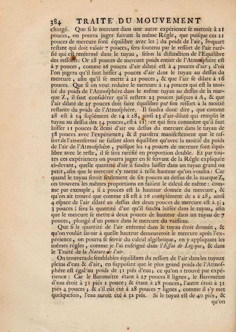 chargé. Que fi le mercure dans une autre expérience fe mettoit à zï pouces, on pourra juger fuivant la même Régie, que puifque ces 11 pouces de mercure Font équilibre avec les J du poids de l’air, fo1 quart reftant qui doit valoir 7 pouces, Fera Foutenu par le reflort de l’air raré¬ fié qui eft; renFermé dans le tuyau , Félon la diftinéfcion de l’Equilibre des reflorts : Or 28 pouces de mercure poids entier de l’AtmoFphére eft à 7 pouces, comme 16 pouces d’air dilaté eft à 4 pouces d’air > d’ou l’on jugera qu’il Faut laiflêr 4 pouces d’air dans le tuyau au defliis du mercure , afin qu’il Fe mette à 21 pouces, 6c que l’air Fe dilate à 16 pouces. Que fi on veut réduire le mercure à 14 pouces qui eft la moi¬ tié du poids de rAtmoFphére dans le même tuyau au defliis de la mar¬ que Z, il Faut confidérer qu’il reftera 23 pouces juFques à A, 6c que l’air dilaté de 2f pouces doit Faire équilibre pat Fon reftort à la moitié reliante du poids de l’AtmoFphére. Il Faudra donc dire , que comme 28 eft à 14 Fuplément de 14 à 28, ainfi 23 d’air dilaté qui remplit le tuyau au deflus des 14 pouces, eft à 11 ‘ :ce qui Fera connoître qu’il Faut laiflêr 11 pouces 6c demi d’air ou defliis du mercure dans le tuyau de 3 8 pouces avec l’expérience > 6c il paroîtra maniFeftement que le reF- Fortderair enFermé ne Faifant alors équilibre qu’avec la moitié du poids de l’air de rAtmoFphére , puiFque les 14 pouces de mercure Font équi¬ libre avec le relie, il Fe Fera raréfié en proportion double. Et par tou¬ tes ces expériences on pourra juger en Fe Fervant de la Régie expliquée ci-devant, quelle quantité d’air il Faudra laiflêr dans un tuyau grand ou petit,afin que le mercure s’y mette à telle hauteur qu’on voudra : Car quand le tuyau leroit Feulement de lix pouces au deflus de la marque Z, on trouvera les mêmes proportions en Faifant le calcul de même : com¬ me par exemple , fi 2 pouces eft la hauteur donnée du mercure , 6c qu’on ait trouvé que comme 28 eft à 26 complément de 2 à 28 , ainfi 4 eFpace de l’air dilaté au defliis des deux pouces de mercure eft à 3f j 3 pouces y Fera la quantité d’air qu’il Faudra laiflêr dans le tuyau, afin que le mercure Fe mette à deux pouces de hauteur dans un tuyau de 7 pouces, plongé d’un pouce dans le mercure du vaiflêau. Que fi la quantité de l’air enfermé dans le tuyau étoit donnée , 6c qu’on voulût Favoir à quelle hauteur demeureroit le mercure après l’ex¬ périence, on pourra Fe Fervir du calcul algébrique, en y appliquant les mêmes régies , comme je l’ai enFeigné dans XEJJ'ai de Logique, 6c dans le Traité de la Nature de F air. On trouvera de Femblables équilibres du reflort de l’air dans les tuyaux pleins d’eau 6c d’air, en FuppoFant que le plus grand poids de F AtmoF¬ phére eft égal au poids de 31 piés d’eau > ce qu’on a trouvé par expé¬ rience : Car le Baromètre étant à 27 pouces 8 lignes, le Baromètre d’eau étoit à 31 piés 1 pouce5 6c étant à 28 pouces, l’autre étoit à 31 piés 4 pouces j 6c s’il eût été à 28 pouces 7 lignes, comme il s’y met quelquefois, l’eau auroit été à 32 piés. Si le tuyau eft de 40 pies, 6c qu’011 1