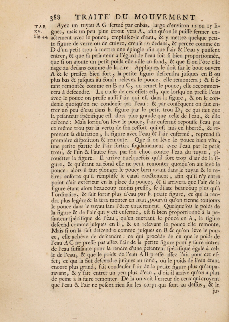 T A B. Ayez un tuyau A G fermé par enbas, large d’environ 12 ou iy li- XV. gnes, mais un peu plus étroit vers A, afin qu’on le puiffe fermer ex- 44* aétement avec le pouce * empliffez-le d’eau, 3c y mettez quelque peti¬ te figure de verre ou de cuivre, creufe au dedans, 3c percée comme èn D d’un petit trou à mettre une épingle afin que l’air 3c l’eau y puiflént entrer, 3c que fa pefanteur à l’égard de l’eau foit fi bien proportionnée, que fi on ajoute un petit poids elle aille au fond, 3c que fi on l’ôte elle nage au dedans comme de la cire. Appliquez le doit fur le bout ouvert A 3c le prelfez bien fort, la petite figure defcendra jufques en B ou plus bas 3c jufques au fond * relevez le pouce, elle remontera * 3c fi é- tant remontée comme en E ou C, on remet le pouce, elle recommen¬ cera à defcendre. La caufe de ces effets eft, que lorfqu’on preflé l’eau avec le pouce on preife aufft l’air qui eft dans la figure , 3c on le con- denfe quoiqu’on ne condenfe pas l’eau : 3c par conféquent on fait en¬ trer un peu d’eau dans la figure par le petit trou D, ce qui fait que fa pefanteur fpécifique eft alors plus grande que celle de l’eau * 3c elle defcend : Mais lorfqu’on lève le pouce, l’air enfermé repouffe l’eau par ce même trou par la vertu de fon reffort qui eft mis en liberté, & re¬ prenant fa dilatation , la figure avec l’eau 3c l’air enfermé , reprend fa première difpofition 3c remonte. Que fi on lève le pouce bien vite, une petite partie de l’air fortira foydainement avec l’eau par le petit trou * 3t l’un & l’autre fera par fon choc contre l’eau du tuyau , pi¬ rouetter la figure. Il arrive quelquefois qu’il fort trop d’air de la fi¬ gure, 3c qu’étant au fond elle ne peut remonter quoiqu’on ait levé le pouce : alors il faut plonger le pouce bien avant dans le tuyau 3c le re¬ tirer enforte qu’il rempliffe le canal exaétement, afin qu’il n’y entre point d’air extérieur en la place du pouce*. & il arrivera que l’air de la figure étant alors beaucoup moins prefte,. fe dilate beaucoup plus qu’à l’ordinaire, 3c fait fortir plus d’eau par la petite figure, ce qui la ren¬ dra plus légère 3c la fera monter en haut,.pourvû qu’on tienne toujours le pouce dans le tuyau fans l’ôter entièrement. Quelquefois le poids de la figure 3c de l’air qui y eft enfermé, eft fi bien proportionné à la pe¬ fanteur fpécifique de l’eau , qu’en mettant le pouce en A , la figure defcend comme jufques en F , 3c en relevant le pouce elle remonte,. Mais fi on la fait defcendre comme jufques en B & qu’on lève le pou¬ ce , elle achève de defcendre : ce qui procède de ce que le poids de l’eau A C ne prefte pas affez l’air de la petite figure pour y faire entrer de l’eau fuffiftnte pour la rendre d’une pefanteur fpécifique égale à cel¬ le de l’eau, 3c que le poids de l’eau AB prefte affez l’air pour cet ef¬ fet* ce qui la fait defcendre jufques au fond, où le poids de l’eau étant encore plus grand, fait condenfer l’air de k petite figure plus qu’aupa- ravant, 3c y fait entrer un peu plus d’eau , d’où il arrive qu’on a plus de peine à la faire remonter. De là on voit Terreur de ceux quicroyent que l’eau 3c T air ne péfent rien fur les corps qui font au deftùs 5 3c le