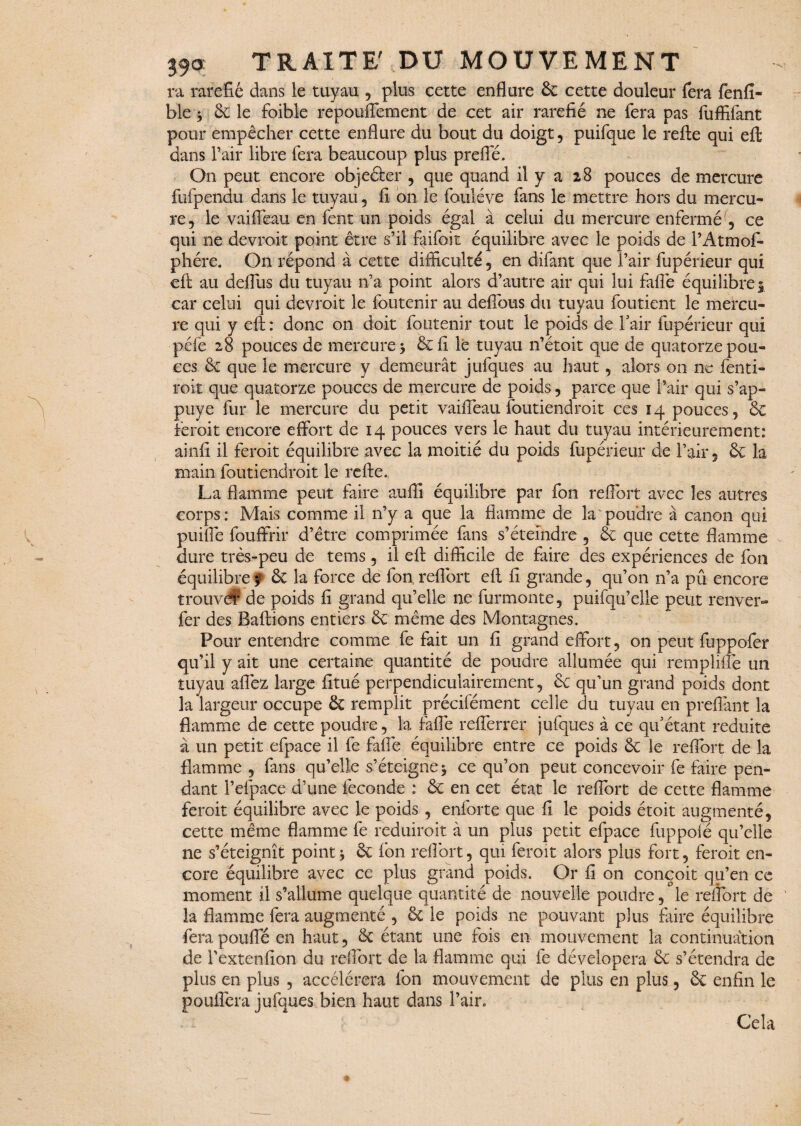 ra raréfié dans le tuyau , plus cette enflure 6c cette douleur fera fenfi- ble 5 6c le foible repouffement de cet air raréfié ne fera pas fuffifant pour empêcher cette enflure du bout du doigt, puifque le refte qui eft dans l’air libre fera beaucoup plus prefle. On peut encore objefter , que quand il y a 28 pouces de mercure fufpendu dans le tuyau, fi on le fouléve fans le mettre hors du mercu¬ re, le vaiflëau en fent un poids égal à celui du mercure enfermé , ce qui ne devroit point être s’il faifoit équilibre avec le poids de l’Atmof- phére. On répond à cette difficulté, en difant que l’air fupérieur qui eft au delfus du tuyau n’a point alors d’autre air qui lui fafle équilibre 5 car celui qui devroit le foutenir au defibus du tuyau fondent le mercu¬ re qui y eft : donc on doit foutenir tout le poids de l’air fupérieur qui péfe 28 pouces de mercure > 6c fi lé tuyau n’étoit que de quatorze pou¬ ces 6c que le mercure y demeurât jufqucs au haut, alors on ne fen ti¬ roir que quatorze pouces de mercure de poids, parce que l’air qui s’ap- puye fur le mercure du petit vaiffeau foutiendroit ces 14 pouces , éc feroit encore effort de 14 pouces vers le haut du tuyau intérieurement: ainfi il feroit équilibre avec la moitié du poids fupérieur de l’air, éc la main foutiendroit le refte. La flamme peut faire auffi équilibre par fon reflbrt avec les autres corps: Mais comme il n’y a que la flamme de la poudre à canon qui puifte fouffrir d’être comprimée fans s’éteindre , 6c que cette flamme dure très-peu de tems, il eft difficile de faire des expériences de fon équilibre ? & la force de fon, reflbrt eft fi grande, qu’on n’a pu encore trouvé? de poids fi grand qu’elle ne furmonte, puifqu’elle peut renver- fer des Bâfrions entiers 6c même des Montagnes. Pour entendre comme fe fait un fi grand effort, on peut fuppofer qu’il y ait une certaine quantité de poudre allumée qui remplifte un tuyau aflëz large fitué perpendiculairement, 6c qu’un grand poids dont la largeur occupe 6c remplit précifément celle du tuyau en p refiant la flamme de cette poudre, la fafle refferrer jufques à ce qu’étant réduite à un petit efpace il fe fafle équilibre entre ce poids 6c le reflbrt de la flamme , fans qu’elle s’éteigne5 ce qu’on peut concevoir fe faire pen¬ dant l’efpace d’une fécondé : 6c en cet état le reflbrt de cette flamme feroit équilibre avec le poids , enforte que fi le poids étoit augmenté, cette même flamme fe reduiroit à un plus petit efpace fuppolé qu’elle ne s’éteignît point, 6c fon reflbrt, qui feroit alors plus fort, feroit en¬ core équilibre avec ce plus grand poids. Or fi on conçoit qu’en ce moment il s’allume quelque quantité de nouvelle poudre, le reflbrt de la flamme fera augmenté , 6c le poids ne pouvant plus faire équilibre fera pouffé en haut, 6c étant une fois en mouvement la continuation de Textenfion du reflbrt de la flamme qui fe dévelopera 6c s’étendra de plus en plus , accélérera fon mouvement de plus en plus, 6c enfin le pouffera jufques bien haut dans l’air. Cela