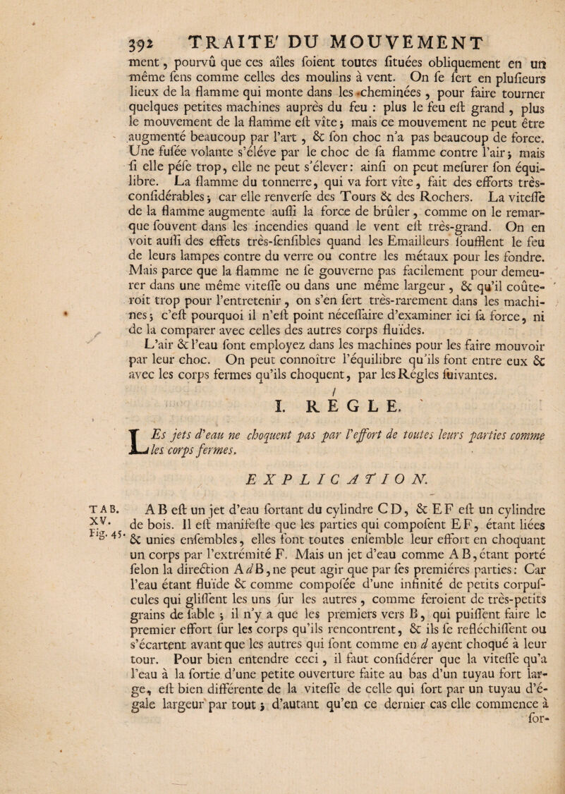 T A B. XV. Fig- 45 392 TRAITE' DU MOUVEMENT ment , pourvu que ces ailes foient toutes fituées obliquement en un même fens comme celles des moulins à vent. On fe fert en plufîeurs lieux de la flamme qui monte dans les ‘Cheminées , pour faire tourner quelques petites machines auprès du feu : plus le feu efl; grand , plus le mouvement de la flamme efl: vite j mais ce mouvement ne peut être augmenté beaucoup par l’art , éc fon choc n'a pas beaucoup de force. Une fufée volante s’élève par le choc de fa flamme contre l’air j mais fl elle péfë trop, elle ne peut s'élever: ainfi on peut mefurer fon équi¬ libre. La flamme du tonnerre, qui va fort vite, fait des efforts très- confidérables y car elle renverfe des Tours & des Rochers. La vitefle de la flamme augmente aufli la force de brûler, comme on le remar¬ que fou vent dans les incendies quand le vent efl très-grand. On en voit aufli des effets très-fenflbles quand les Emailleurs foufflent le feu de leurs lampes contre du verre ou contre les métaux pour les fondre. Mais parce que la flamme ne fe gouverne pas facilement pour demeu¬ rer dans une même vitefle ou dans une même largeur , 6c qu’il coûte- ' roit trop pour l’entretenir , on s’en fert très-rarement dans les machi¬ nes 5 c’efl: pourquoi il n’elt point néceflaire d’examiner ici fa force, ni de la comparer avec celles des autres corps fluides. L’air 6c l’eau font employez dans les machines pour les faire mouvoir par leur choc. On peut connoître l’équilibre qu'ils font entre eux 6c avec les corps fermes qu’ils choquent, par les Régies fuivantes. I. REGLE. LEs jets d'eau ne choquent pas par l'effort de toutes leurs parties comme les corps fermes, EXPLICATION. AB efl: un jet d’eau fortant du cylindre CD, 6c EF efl un cylindre de bois. 11 efl: manifefte que les parties qui compofent EF, étant liées * 6c unies cnfembles, elles font toutes enfemble leur effort en choquant un corps par l’extrémité F. Mais un jet d’eau comme A B, étant porté félon la direéfion A^B,ne peut agir que par fes premières parties: Car l’eau étant fluide 6c comme compofée d’une infinité de petits corpuf- cules qui gliffent les uns fur les autres , comme feraient de très-petits grains de fable * il 11'y a que les premiers vers B, qui puiffent faire le premier effort fur les corps qu’ils rencontrent, 6c ils fe refléchiflënt ou s’écartent avant que les autres qui font comme en d ayent choqué à leur tour. Pour bien entendre ceci, il faut confidérer que la vitefle qu’a l’eau à la fortie d'une petite ouverture faite au bas d’un tuyau fort lar¬ ge, efl: bien différente de la vitefle de celle qui fort par un tuyau d’é¬ gale largeur par tout 5 d’autant qu’en ce dernier cas elle commence à for-