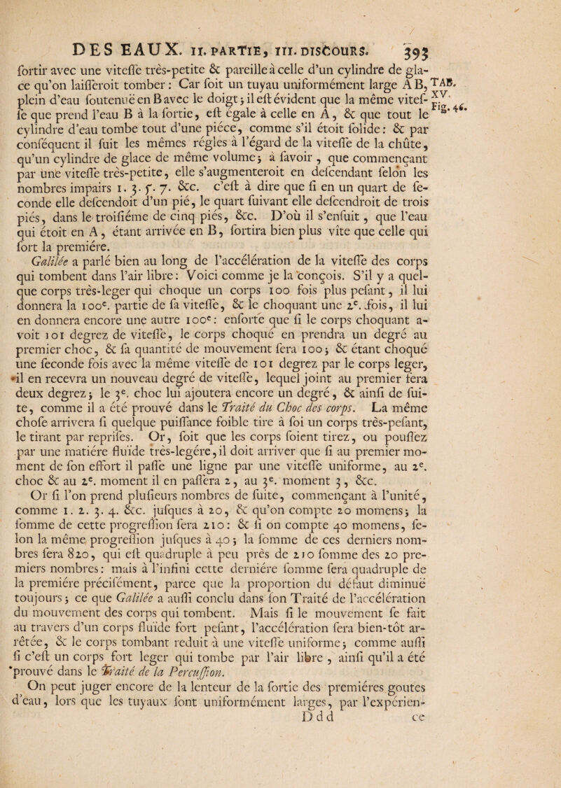 / DES EAUX, ix*partie, ni.discours* 393 fortir avec une vitefte très-petite 6c pareille à celle d’un cylindre de gla¬ ce qu’on laifferoit tomber ; Car foit un tuyau uniformément large AB,TABj plein d’eau foutenuë en B avec le doigt 3 il eft évident que la même vitef- fe que prend l’eau B à la fortie, eft égale à celle en A, & que tout le IS’4 cylindre d’eau tombe tout d’une pièce, comme s’il étoit folide: & par conféque-nt il fuit les mêmes régies à l’égard de la vitefte de la chûte, qu’un cylindre de glace de même volume 3 à favoir , que commençant par une vitefte très-petite, elle s’augmenteroit en defcendant félon les nombres impairs i. 3. f. 7. ôcc. c’eft à dire que fi en un quart de fé¬ condé elle defcendoit d’un pié, le quart fuivant elle defcendroit de trois piés, dans le troifiéme de cinq piés, &c. D’où il s’enfuit, que l’eau qui étoit en A , étant arrivée en B, fortira bien plus vite que celle qui fort la première. Galilée a parlé bien au long de l’accélération de la vitefîè des corps qui tombent dans l’air libre: Voici comme je la conçois. S’il y a quel¬ que corps très-leger qui choque un corps 100 fois plus pefant, il lui donnera la 100e. partie de fa vitefte, 6c le choquant une 2e. ibis, il lui en donnera encore une autre 100e: enforte que fi le corps choquant a- voit ioî degrez de vitefte, le corps choqué en prendra un degré au premier choc, 6c fa quantité de mouvement fera 100-, 6c étant choqué une fécondé fois avec la même vitefte de 1 o 1 degrez par le corps leger, fil en recevra un nouveau degré de vitefte, lequel joint au premier fera deux degrez 3 le 3e. choc lui ajoutera encore un degré, 6c ainfi de fui¬ te, comme il a été prouvé dans le Traité du Choc des corps. La même chofe arrivera fi quelque puiftance foible tire à foi un corps très-pefant, le tirant par reprifes. Or, foit que les corps foient tirez, ou poufiez par une matière fluide très-legére, il doit arriver que fi au premier mo¬ ment de fon effort il paflè une ligne par une vitefte uniforme, au 2e. choc 6c au 2e. moment il en paflèra 2, au 3e. moment 3, éec. Or fi l’on prend plufieurs nombres de fuite, commençant à l’unité, comme 1. z. 3. 4. 6cc. jufques à 20, 6c qu’on compte 20 momens> la tomme de cette progreffon fera 210: 6c fi on compte 40 momens, fé¬ lon la même progreffion jufques à 40 3 la fomme de ces derniers nom¬ bres fera 820, qui eft quadruple à peu près de 2ïo fomme des 20 pre¬ miers nombres : mais à l’infini cette dernière fomme fera quadruple de la première précifément, parce que la proportion du défaut diminue toujours 3 ce que Galilée a aufli conclu dans fon Traité de l’accélération du mouvement des corps qui tombent. Mais fi le mouvement fe fait au travers d’un corps fluide fort pefant, l’accélération fera bien-tôt ar¬ rêtée, 6c le corps tombant réduit à une vitefte uniforme 3 comme auffi fi c’eft un corps fort leger qui tombe par l’air libre , ainfi qu’il a été ‘prouvé dans le traité, de la Percuffion. On peut juger encore de la lenteur de la fortie des premières goûtes d’eau, lorsque les tuyaux font uniformément larges, par l’expérien- D d d ce