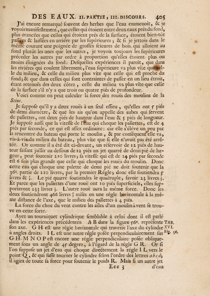 J’ai encore remarque fouvent des herbes que l’eau emmenoit, & je Voyois manifeflement, que celles qui étoient entre deux eaux près du fond, plus avancées que celles qui étoient près de la furface, étoient bien-tôt paiîfes & laiffées en arriére par les fupérieures 3 & fi je jettois dans le même courant une poignée de groffes fcieures de bois, qui alloient au fond plutôt les unes que les autres , je voyois toujours les fupérieures précéder les autres par ordre à proportion qu’elles étoient plus ou moins éloignées du fond : Defquelles expériences il paroît, que dans les rivières qui coulent librement,l’eau fupérieure va plus vite que cel¬ le du milieu, & celle du milieu plus vite que celle qui efl proche du fond > & que dans celles qui font contraintes de palier en un lieu étroit, étant retenues des deux cotez , celle du milieu va plus vite que celle de la furface s’il n’y a que trois ou quatre piés de profondeur. Voici comme on peut calculer la force des roués des moulins de la Seine. Je fuppofe qu’il y a deux roues à un feul effieu , qu’elles ont f pies de demi diamètre, & que les ais qu’on appelle des aubes qui fervent de pallettes, ont deux piés de hauteur dans l’eau 3c 5 piés de longueur. Je fuppofe aufll que la vitefîè de l’éau qui choque les pallettes, efl de 4 piés par fécondé, ce qui eft allez ordinaire : car elle s’élève un peu par la rencontre du. bateau qui porte le moulin , & par confisquent*elle va , vis-à-vis-du milieu du bateau, plus vite que fi elle n’avoit pas été arrê¬ tée. Or comme il a été dit ci-devant, un réfcrvoir de iz piés de hau¬ teur faifant jaillir au deflpus de i z piés un jet quarré de demi pie de lar¬ geur, peut foutenir 210 livres > fa> vitefîè qui eft de 24 piés par fécondé efl 6 fois plus grande que celle qui choque les roues du moulin. Donc cette eau qui choque une palette de demi pié ne doit foutenir que la 36e. partie de 210 livres, par la premier Régie y donc elle foutiendra y livres & £. Le pié quarré foutiendra le quadruple, {avoir 24 livres f. Et parce que les pallettes d’une roue ont 10 piés fuperficiels, elles Ap¬ porteront 2,33 livres f. L’autre roué aura la même force. Donc les deux foutiendront 466 livres § mifes en une régie horizontale à la mê¬ me diftance de l’axe, que le milieu des pallettes à 4 piés. La. force du choc du vent contre les ailes d’un moulin à vent fe trou¬ ve en cette forte. Ayez un tourniquet cylindrique femblable à celui dont il eft parlé dans les expériences précédentes^ A B dans la figure y6®. repréfente TAb. fon axe. G H eft une régie horizontale qui travcrfe Taxe du cylindre à angles droits. I L eft une autre régie pofée perpendiculairement lur V* G HLM N O P eft encore une régie perpendiculaire pofée oblique¬ ment fous un angle de qy degrez, à l’égard de la régie G R. Or fi Fon fuppofe un jet d’eau qui choque directement la régie I L vers le point Qf, & qui faffe tourner le cylindre félon l’ordre des lettres abcd, il agira de toute fa force pour foutenir le poids R. Mais fi un autre jet