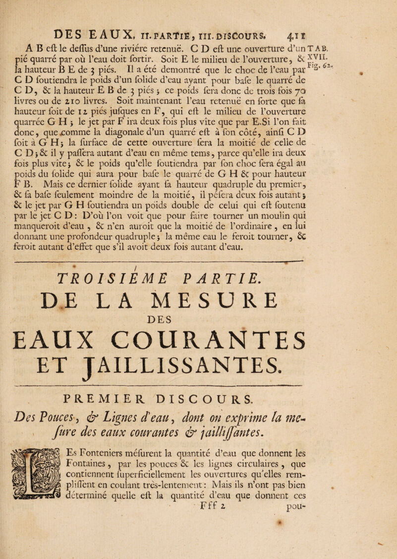 A B eft le deffus d’une rivière retenue. CDeft une ouverture d’un T A B, pié quarré par où l’eau doit fortir. Soit E le milieu de l’ouverture, & la hauteur B E de 3 pies. Il a été démontré que le choc de l’eau par S* C D foutiendra le poids d’un folide d’eau ayant pour bafe le quarré de CD, & la hauteur E B de 3 piés > ce poids fera donc de trois fois 70 livres ou de 2,10 livres. Soit maintenant l’eau retenue en forte que la hauteur foit de iz piésjufques en F, qui eft le milieu de l’ouverture quarréc GH; le jet par F ira deux fois plus vite que par E.Si l’on fait donc, que .comme la diagonale d’un quarré eft à fon côté, ainft C D foit à G H 5 la furface de cette ouverture fera la moitié de celle de C D > &: il y palfera autant d’eau en même tems, parce qu’elle ira deux fois plus vite > & le poids qu’elle foutiendra par fon choc fera égal au poids du folide qui aura pour bafe le quarré de G H & pour hauteur F B. Mais ce dernier folide ayant fa hauteur quadruple du premier, ôe fa bafe feulement moindre de la moitié, il péfera deux fois autant 5 <k le jet par G H foutiendra un poids double de celui qui eft foutenu par le jet C D : D’où l’on voit que pour faire tourner un moulin qui manqueroit d’eau , ÔC n’en auroit que la moitié de l’ordinaire , en lui donnant une profondeur quadruple -, la même eau le feroit tourner, & feroit autant d’effet que s’il avoir deux fois autant d’eau. - — =- ■—-—-— --- TROISIEME PARTIE. DELA MESURE DES EAUX COURANTES ET JAILLISSANTES. PREMIER DISCOURS. Des Pouces, & Lignes d'eau, dont on exprime la me- . Jure des eaux courantes & jailli (Jantes. Es Fonteniers méfurent la quantité d’eau que donnent les Fontaines, par les pouces & les lignes circulaires, que contiennent fuperficiellement les ouvertures qu'elles rem- pliffent en coulant très-lentement: Mais iis n’ont pas bien déterminé quelle eft la quantité d’eau que donnent ces Fff z pou-