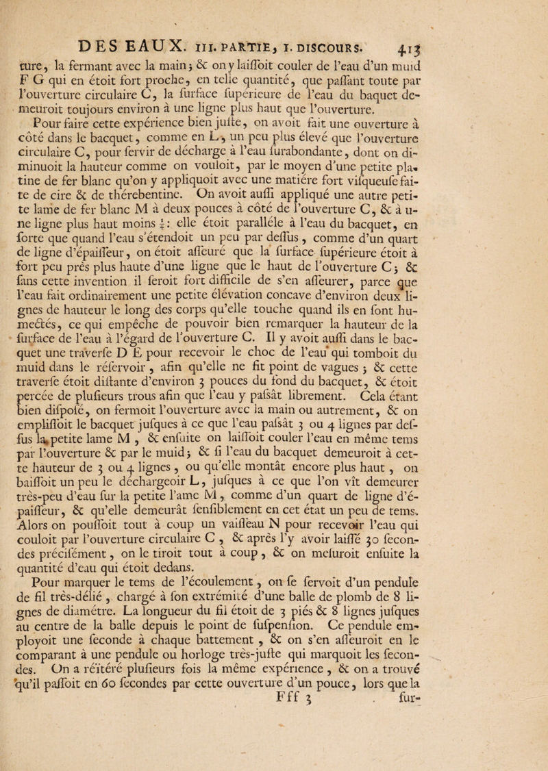 cure, la fermant avec la main* 6c onylaifibit couler de l’eau d’un muid F G qui en étoit fort proche, en telle quantité, que paflant toute par l’ouverture circulaire C 5 la furface fupériéure de l’eau du baquet de¬ meurait toujours environ à une ligne plus haut que l’ouverture. Pour faire cette expérience bien julte, on avoit fait une ouverture à côté dans le bacquet, comme en L, un peu plus élevé que l’ouverture circulaire C, pour fervir de décharge à l’eau lùrabondante, dont on di- minuoit la hauteur comme on vouloit, par le moyen d'une petite pîa* tine de fer blanc qu’on y appliquoit avec une matière fort vifqueufe fai¬ te de cire & de thérebentine. Gn avoit auffi appliqué une autre peti¬ te lame de fer blanc M à deux pouces à côté de l’ouverture C, 6c à u- ne ligne plus haut moins elle étoit parallèle à l’eau du bacquet, en forte que quand l’eau s'étendoit un peu par deilus, comme d’un quart de ligne d’épaifieur, on étoit alfeuré que la furface fupérieure étoit à fort peu près plus haute d’une ligne que le haut de l'ouverture C * 6c fans cette invention il feroit fort difficile de s’en affieurer, parce que l’eau fait ordinairement une petite élévation concave d’environ deux li¬ gnes de hauteur le long des corps qu’elle touche quand ils en font hu¬ mectés, ce qui empêche de pouvoir bien remarquer la hauteur de la furface de l’eau à l’égard de l'ouverture C. Il y avoit auffi dans le bac¬ quet une traverfe D E pour recevoir le choc de l’eau* qui tomboit du muid dans le réfervoir , afin qu’elle ne fit point de vagues * 6c cette traverfe étoit dillante d’environ 3 pouces du fond du bacquet, 6c étoit percée de plufieurs trous afin que l’eau y pafsât librement. Cela étant bien difpofé, on fermoit l’ouverture avec la main ou autrement, 6c on emplifibit le bacquet jufques à ce que l’eau pafsât 3 ou 4 lignes par def- fus la* petite lame M , 6c enfuite on laifibit couler l’eau en même tems par l’ouverture 6c par le muid * 6c fi l’eau du bacquet demeuroit à cet¬ te hauteur de 3 ou 4 lignes , ou qu’elle montât encore plus haut , 011 baifioit un peu le déchargeoir L, jufques à ce que l’on vît demeurer très-peu d’eau fur la petite l’ame M , comme d’un quart de ligne d’é- paifleur, 6c qu’elle demeurât ienfiblement en cet état un peu de tems. Alors on poufloit tout à coup un vaifleau N pour recevoir l’eau qui couloit par l’ouverture circulaire C , 6c après l’y avoir laifie 30 fécon¬ dés précilement, on le droit tout à coup, 6c on meluroit enfuite la quantité d’eau qui étoit dedans. Pour marquer le tems de l’écoulement, on fe fervoit d’un pendule de fil très-délié , chargé à fon extrémité d’une balle de plomb de 8 li¬ gnes de diamètre. La longueur du fii étoit de 3 piés 6c 8 lignes jufques au centre de la balle depuis le point de lufpenfion. Ce pendule em- ployoit une fécondé à chaque battement , 6c on s’en afieuroit en le comparant à une pendule ou horloge très-jufle qui marquoit les fécon¬ dés. On a réitéré plufieurs fois la même expérience , 6c on a trouvé qu’il paffoit en 60 fécondés par cette ouverture d’un pouce, lors que la Fff 1 . fur-