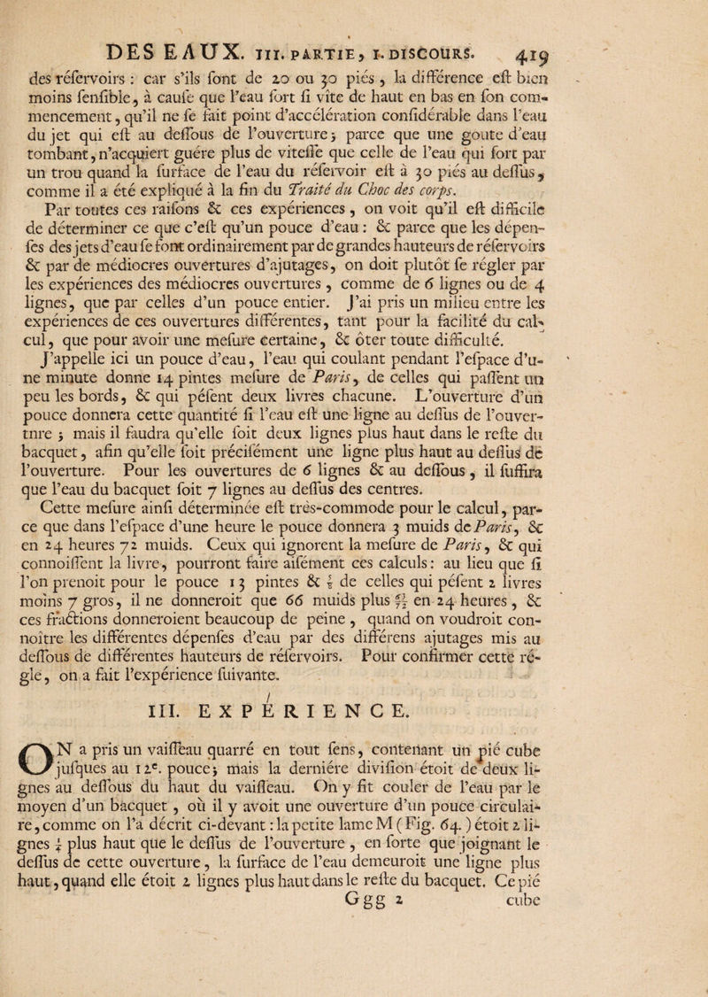 des réfervoirs : car s’ils font de 20 ou 50 pies , la différence eft bien moins fenfible, à caufe que l’eau fort fi vite de haut en bas en fon com¬ mencement , qu’il ne fe fait point d’accélération considérable dans l’eau du jet qui eft au deffous de l’ouverture > parce que une goûte d'eau tombant, n’acquiert guère plus de vitefié que celle de l’eau qui fort par un trou quand la furface de l’eau du réfervoir eft à 30 pics au deflus^ comme il a été expliqué à la fin du Traité du Choc des corps. Par toutes ces raifons 6c ces expériences, on voit qu’il eft difficile de déterminer ce que c’eft qu’un pouce d’eau : 6c parce que les dépen- fes des jets d’eau fefont ordinairement par de grandes hauteurs de réfervoirs 6c par de médiocres ouvertures d’ajutages , on doit plutôt fe régler par les expériences des médiocres ouvertures , comme de 6 lignes ou de 4 lignes, que par celles d’un pouce entier. J’ai pris un milieu entre les expériences de ces ouvertures differentes, tant pour la facilité du caL cul, que pour avoir une mefure certaine, 6c ôter toute difficulté. J’appelle ici un pouce d’eau, l’eau qui coulant pendant l’efpace d’u* ne minute donne 14 pintes mefure de Paris, de celles qui paftènt un peu les bords, 6c qui pèlent deux livres chacune. L’ouverture d’un pouce donnera cette quantité fi l'eau eft une ligne au deflus de l’ouver¬ ture y mais il faudra qu’elle foit deux lignes pius haut dans le refte du bacquet, afin qu’elle foit précifément une ligne plus haut au deflus de l’ouverture. Pour les ouvertures de 6 lignes 6c au deffous, il fuffira que l’eau du bacquet foit 7 lignes au deflus des centres. Cette mefure ainfi déterminée eft très-commode pour le calcul, par¬ ce que dans l’efpace d’une heure le pouce donnera 3 muids dcParis, 6c en 24 heures 72 muids. Ceux qui ignorent la mefure de Paris, 6c qui connoiffent la livre, pourront faire aifément ces calculs : au lieu que fi l’on prenoit pour le pouce i 3 pintes 6c * de celles qui péfent 2 livres moins 7 gros, il ne donneroit que 66 muids plus ff en 24 heures , 6c ces fraétions donneroient beaucoup de peine , quand on voudroit con- noître les différentes dépenfes d’eau par des différens ajutages mis au deffous de différentes hauteurs de réfervoirs. Pour confirmer cette ré¬ gie, on a fait l’expérience fuivaiite. III. EXPERIENCE. ON a pris un vaiffeau quarré en tout fens, contenant un pié cube jufques au 12e. pouce > mais la dernière divifion étoit de deux li¬ gnes au deffous du haut du vaiffeau. On y fit couler de l’eau par le moyen d'un bacquet , où il y avoit une ouverture d’un pouce circulai¬ re , comme on l’a décrit ci-devant : la petite lame M ( Fig. 64. ) étoit z li¬ gnes J plus haut que le deflus de l’ouverture , en forte que joignant le deflus de cette ouverture, la furface de l’eau demeuroit une ligne plus haut , quand elle étoit 1 lignes plus haut dans le refte du bacquet. Ce pié G g g a cube