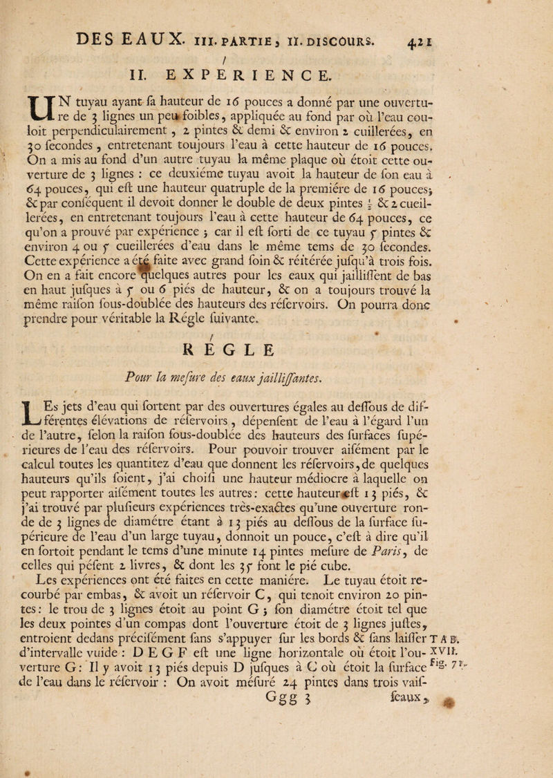 ! II. EXPERIENCE. UN tuyau ayant fa hauteur de 16 pouces a donné par une ouvertu¬ re de 3 lignes un peu foibles , appliquée au fond par où l’eau cou¬ loir perpendiculairement , z pintes & demi 6c environ z cuillerées, en 30 fécondés, entretenant toujours l’eau à cette hauteur de 16 pouces. On a mis au fond d’un autre tuyau la même plaque où étoit cette ou¬ verture de 3 lignes : ce deuxième tuyau avoit la hauteur de fon eau à 64 pouces, qui eft une hauteur quatruple de la première de 16 pouces^ £c par conféquent il devoir donner le double de deux pintes \ 6c z cueil- lerées, en entretenant toujours l’eau à cette hauteur de 64 pouces, ce qu’on a prouvé par expérience $ car il eft forti de ce tuyau y pintes 3c environ 4 ou y cueillerées d’eau dans le même tems de 30 fécondés. Cette expérience a été faite avec grand foin 6c réitérée jufqu’à trois fois. On en a fait encore quelques autres pour les eaux qui jailliftent de bas en haut jufques à y ou 6 piés de hauteur, 6c on a toujours trouvé la même raifon fous-doublée des hauteurs des réfervoirs. On pourra donc prendre pour véritable la Régie fuivante,. REGLE Pour la me fure des eaux jailliJJantes. LEs jets d’eau qui fortent par des ouvertures égales au défions de dif¬ férentes élévations de réfervoirs , dépenfent de l’eau à l’égard l’un de l’autre, félon la raifon fous-doublée des hauteurs des furfaces fupé- rieures de F eau des réfervoirs. Pour pouvoir trouver aifément par le calcul toutes les quantitez d’eau que donnent les réfervoirs, de quelques hauteurs qu’ils foient, j’ai choifi une hauteur médiocre à laquelle on peut rapporter aifément toutes les autres; cette hauteurcft 13 piés, 3c j’ai trouvé par plufieurs expériences très-exaéles qu’une ouverture ron¬ de de 3 lignes de diamètre étant à 13 piés au defious de la furface fu- périeure de l’eau d’un large tuyau, donnoit un pouce, c’eft à dire qu’il en fortoit pendant le tems d’une minute 14 pintes mefure de Paris, de celles qui pèlent z livres, 6t dont les 3y font le pié cube. Les expériences ont été faites en cette manière. Le tuyau étoit re¬ courbé par embas, 6c avoit un réfervoir C, qui tenoit environ 20 pin¬ tes : le trou de 3 lignes étoit au point G > fon diamètre étoit tel que les deux pointes d’un compas dont l’ouverture étoit de 3 lignes juftes, entroient dedans précifément fans s’appuyer fur les bords 6c fans laifièr TAE d’intervalle vuide : D E G F eft une ligne horizontale où étoit l’ou- xviî. verture G: Il y avoit 13 piés depuis D jufques à C où étoit la furface1,1»* 71 de l’eau dans le réfervoir ; On avoit méfuré 24 pintes dans trois vaif- Ggg l feaux* 4