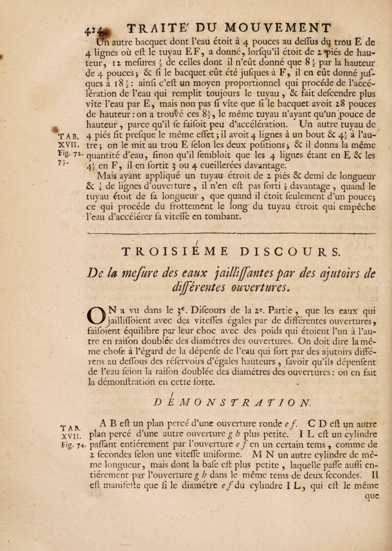 42 ïïi autre bacquet dont l’eau étoit à 4 pouces au deffus du trou E de 4 lignes où eft le tuyau EF, a donné, lorfqu’il étoit de z*piés de hau¬ teur, 12 mefures \ de celles dont il 11’eût donné que 8 J par la hauteur de 4 pouces> & fi le bacquet eût été jufques à F, il en eût donné juf- ques à 18 J : ainli c’eft un moyen proportionnel qui procède de l’accé¬ lération de l’eau qui remplit toujours le tuyau , ôt fait defcendre plus vite l’eau par E, mais non pas fi vite que fi le bacquet avoir 28 pouces de hauteur : on a trouvé ces 8}, le même tuyau n’ayant qu’un'pouce de hauteur , parce qu’il fe faifoit peu d’accélération. Un autre tuyau de T A B. 4 piés fit prefque le même effet 5 il avoir 4 lignes à un bout & 4I à Pau- XVII. trej on le mit au trou E félon les deux pofitions^ & il donna la même riS- 71- quantité d'eau, finon qu’il fembloit que les 4 lignes étant en E & les 4! en F, il en fortit 3 ou 4 cueillerées davantage. Mais ayant appliqué un tuyau étroit de 2 piés Se demi de longueur & ~ de lignes d’ouverture , il n’en eft pas forti * davantage , quand le tuyau étoit de fa longueur , que quand il étoit feulement’ d’un poucej ce qui procède du frottement le long du tuyau étroit qui empêche Peau d’accélérer fa viteffe en tombant. TROISIEME DISCOURS. De la mefure des eaux jailli fautes par des ajutoirs de différentes ouvertures. ON a vu dans le Difcours de la 2«. Partie , que les eaux qui jaillifïoient avec des viteffes égales par de différentes ouvertures? faifoient équilibre par leur choc avec des poids qui étoient l’un à l’au¬ tre en raifon doublée des diamètres des ouvertures. On doit dire lamê- TAB. la dé.monflration en cette forte. DEMONSTRATION. A B eft un plan percé d’une ouverture ronde e f. C D eft un autre XVII* plan percé d’une autre ouverture g h plus petite. I L eft un cylindre Fig. 74. paffant entièrement par l’ouverture e f en un certain tems , comme de 2 fécondés félon une viteffe uniforme. M N un autre cylindre de mê¬ me longueur, mais dont la bafe eft plus petite , laquelle paffe auffi en¬ tièrement par l’ouverture g h dans le même tems de deux fécondés. Il eft manifefte que fi le diamètre e f à u cylindre IL, qui eft le même que