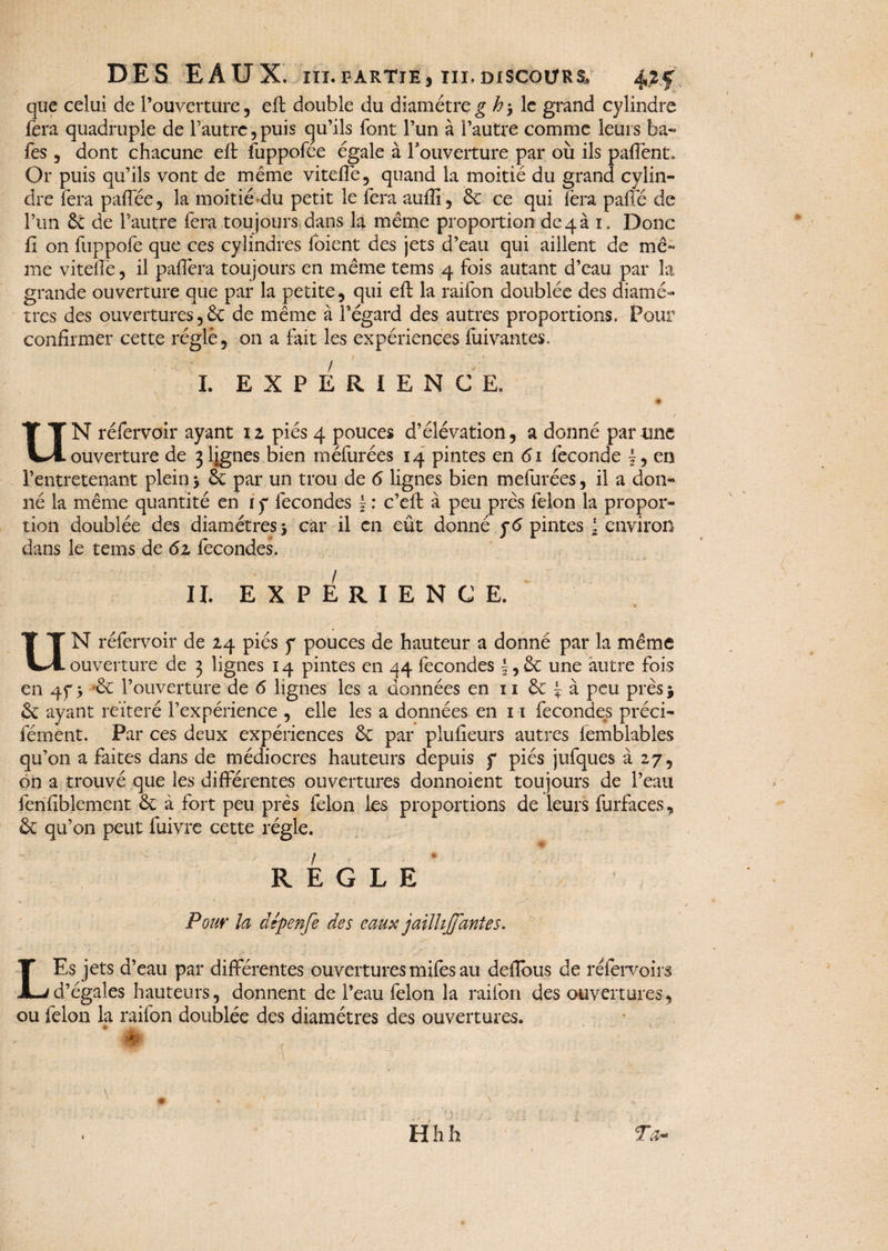 que celui de l’ouverture, efl double du diamètre g h-, le grand cylindre fera quadruple de l’autre, puis qu’ils font l’un à l’autre comme leurs faa- fes , dont chacune eft fuppofée égale à l’ouverture par où ils paflent» Or puis qu’ils vont de meme viteffe, quand la moitié du grand cylin¬ dre fera paffée, la moitié du petit le fera aufiî, ôc ce qui fera pafle de l’un 6é de l’autre fera toujours dans la même proportion de 4 à 1. Donc fi on fuppofe que ces cylindres foient des jets d’eau qui aillent de mê¬ me viteffe, il paffera toujours en même tems 4 fois autant d’eau par la grande ouverture que par la petite, qui eft la raifon doublée des diamè¬ tres des ouvertures, 6e de même à l’égard des autres proportions. Pour confirmer cette réglé, on a fait les expériences fuivantes. I. EXPERIENCE. UN réfervoir ayant 1 z piés 4 pouces d’élévation, a donné parime ouverture de 3 lignes bien méfurées 14 pintes en 61 fécondé £, en l’entretenant plein* 6e par un trou de 6 lignes bien mefurées, il a don¬ né la même quantité en r y fécondés ~ : c’efl à peu près félon la propor¬ tion doublée des diamètres * car il en eût donné yd pintes I environ dans le tems de 6z fécondés. II. EXPERIENCE. * UN réfervoir de 24 piés y pouces de hauteur a donné par la même ouverture de 3 lignes 14 pintes en 44 fécondés |,6c une autre fois en 4 y * 6c l’ouverture de 6 lignes les a données en 11 6c £ à peu près j 6c ayant réitéré l’expérience , elle les a données en 11 fécondés préci- fément. Par ce s deux expériences 6c par plufieurs autres femblables qu’on a faites dans de médiocres hauteurs depuis y piés jufques à 27, on a trouvé que les différentes ouvertures donnoient toujours de l’eau fenfiblement 6c à fort peu près félon les proportions de leurs furfaces, 6c qu’on peut fuivre cette régie. REGLE Pour la dépenfe des eaux jailli([antes. LEs jets d’eau par différentes ouvertures mifês au defîous de réfervoirs d’égales hauteurs, donnent de l’eau félon la raifon des ouvertures, ou félon la raifon doublée des diamètres des ouvertures. *