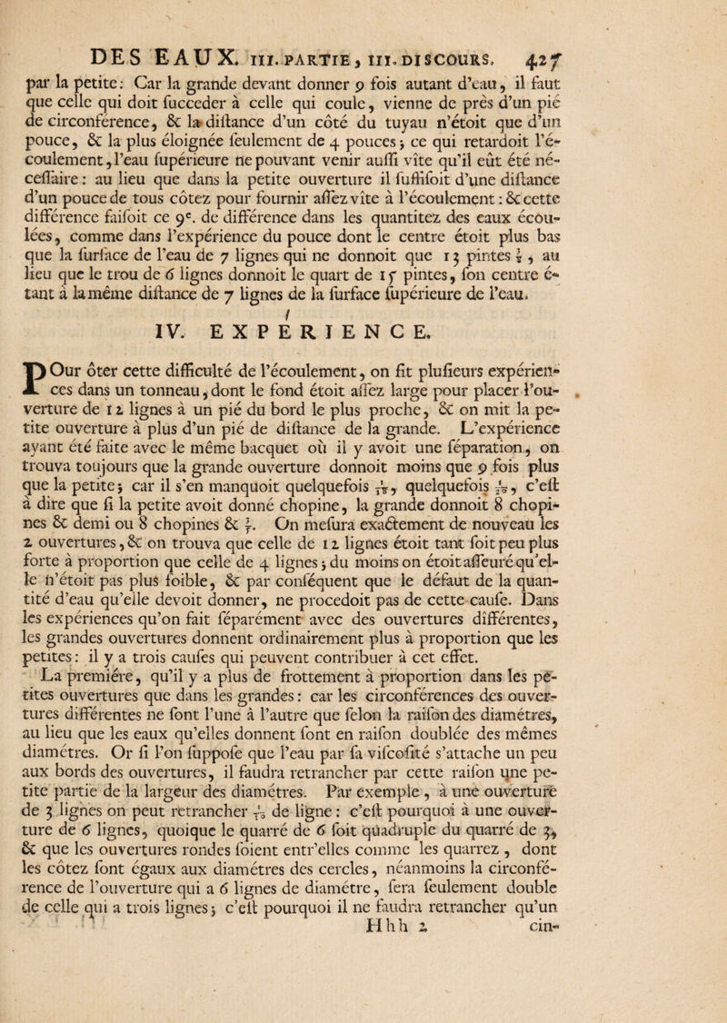 par la petite : Car la grande devant donner 9 fois autant d’eau , il faut que celle qui doit fucceder à celle qui coule, vienne de près d’un pié de circonférence, 6c la difiance d’un côté du tuyau n’étoit que d’un pouce, 6c la plus éloignée feulement de 4 pouces> ce qui retardoit l’é- coulement, l’eau fupérieure ne pouvant venir auffi vite qu’il eût été né- ceilàire : au lieu que dans la petite ouverture il fuffifoit d’une diftance d’qn pouce de tous cotez pour fournir affezvîte à l’écoulement : 6c cette différence faifoit ce 9e. de différence dans les quantités des eaux écou¬ lées , comme dans l’expérience du pouce dont le centre étoit plus bas que la furface de l’eau de 7 lignes qui ne donnoit que 13 pintes \ , au lieu que le trou de 6 lignes donnoit le quart de 1 f pintes, fon centre é* tant à la même diifance de 7 lignes de la furface fupérieure de l’eau, f IV. EXPERIENCE, POur ôter cette difficulté de l’écoulement, on fit plufieurs expérien» ce s dans un tonneau, dont le fond étoit affez large pour placer l’ou¬ verture de 12 lignes à un pié du bord le plus proche, 6c on mit la pe¬ tite ouverture à plus d’un pié de diftance de la grande. L’expérience ayant été faite avec le même bacquet où il y avoit une réparation., on trouva toujours que la grande ouverture donnoit moins que 9 fois plus que la petite 5 car il s’en manquoit quelquefois TV, quelquefois , c’efi à dire que fi la petite avoit donné chopine, la grande donnoit 8 chopi- nes 6c demi ou 8 chopines 6c f. On mefura exactement de nouveau les z ouvertures, 6c on trouva que celle de 1 z lignes étoit tant foit peu plus forte à proportion que celle de 4 lignes* du moins on étoit affeuré qu'el¬ le n’étoit pas plus foible, 6c par conféquent que le défaut de la quan¬ tité d’eau qu’elle devoit donner, ne procedoit pas de cette caufe. Dans les expériences qu’on fait féparément avec des ouvertures différentes, les grandes ouvertures donnent ordinairement plus à proportion que les petites : il y a trois caufes qui peuvent contribuer à cet effet. La première, qu’il y a plus de frottement à proportion dans les pe¬ tites ouvertures que dans les grandes : car les circonférences des ouver¬ tures différentes ne font l’une à l’autre que félon la raifon des diamètres, au lieu que les eaux qu’elles donnent font en raifon doublée des mêmes diamètres. Or fi l’on fuppofe que l’eau par fa vifcofité s’attache un peu aux bords des ouvertures, il faudra retrancher par cette raifon une pe¬ tite partie de la largeur des diamètres. Par exemple , à une ouverture de 3 lignes on peut retrancher TV de ligne : c’efl pourquoi à une ouver¬ ture de 6 lignes, quoique le quarré de 6 foit quadruple du quarré de 3, 6c que les ouvertures rondes foient entr’elles comme les quarrez , dont les cotez font égaux aux diamètres des cercles, néanmoins la circonfé¬ rence de l’ouverture qui a 6 lignes de diamètre, fera feulement double de celle qui a trois lignes * c’efl: pourquoi il ne faudra retrancher qu’un H h h z cin«