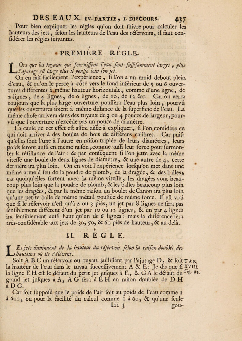 Pour bien expliquer les régies qu’on doit lûivre pour calculer les hauteurs des jets, félon les hauteurs de l’eau des 1 éfervoirs, il faut cou- fidérer les régies fuiyantes. I ! * PREMIERE REGLE. LOrs que les tuyaux qui fournirent Veau font fujffamment larges , plus l'ajutage eft large plus il pouffé loin [on jet. On en fait facilement l’expérience , fi L’on a un muid debout plein d’eau, 6c qu’on le perce à côté vers le fond inférieur de 5 ou 6 ouver¬ tures différentes à.même hauteur horizontale, comme d’une ligne, de 2 lignes y de 4 lignes , de 6 lignes, de 10, de 12, 6cc. Car on verra toujours que la plus large ouverture pouffera l’eau plus loin , pourvu quelles ouvertures foient à même diftance de la fuperficie de l’eau. La même chofe arrivera dans des tuyaux de 3 ou 4 pouces de largeur, pour- vû que l’ouverture n’excéde pas un pouce de diamètre. La caufe de cet effet eft allez, aifée à expliquer, fi l’on confidère ce qui doit arriver à des boules de bois de différens .calibres. Car puis¬ qu'elles font l’une à l’autre en raifon triplée de leurs diamètres , leurs poids feront auffi en même raifon ,comme aufîi leur force pour furmon- ter la réfiflance de l’air : 6c par conféquent fi l’on jette avec la même viteffe une boule de deux lignes de diamètre,, 6c une autre de 4, cette dernière ira plus loin. On en voit Inexpérience lorfqu’on met dans une même arme à feu de la poudre de plomb, de la dragée, 6c des balles 5 car quoiqu’elles fortent avec la même viteffe , les dragées vont beau¬ coup plus loin que la poudre de plomb,6cles balles beaucoup plus loin que les dragées > 6c par la même raifon un boulet de Canon ira plus loin qu’une petite balle de même métail pouflée de même force. 11 eft vrai que fi le réfervoir n’eft qu’à 2 ou 3 piés, un jet par 8 lignes ne fera pas fenfiblement différent d’un jet par lo ou 12 lignes, 6c un par 4 lignes ira fenfiblement auffi haut qu’un de 6 lignes : mais la différence fera, très-confidérable aux jets de 30, yo, 6c 60 piés de hauteur ,6c au delà, IL R E G L E. L Es jets diminuent de la hauteur du réfervoir félon la raifon doublée des hauteurs ou ils s'élèvent. Soit A B C un réfervoir ou tuyau jailliffant par l’ajutage D, 6c foit T A & la hauteur de l’eau dans le tuyau fucceffivement A 6c E : Je dis que fi XViifc la ligne E H. eft le défaut du petit jet jufques à E, 6c G A le défaut du ^ grand jet jufques à A, A G fera à E H en raifon doublée de D H à DG. Car foit fiippofé que le poids de l’air foit au poids de l’eau comme 1 à 600 % ou pour la facilité du calcul comme 1 à 60, 6c qu’une feule Xi i l ' gott-