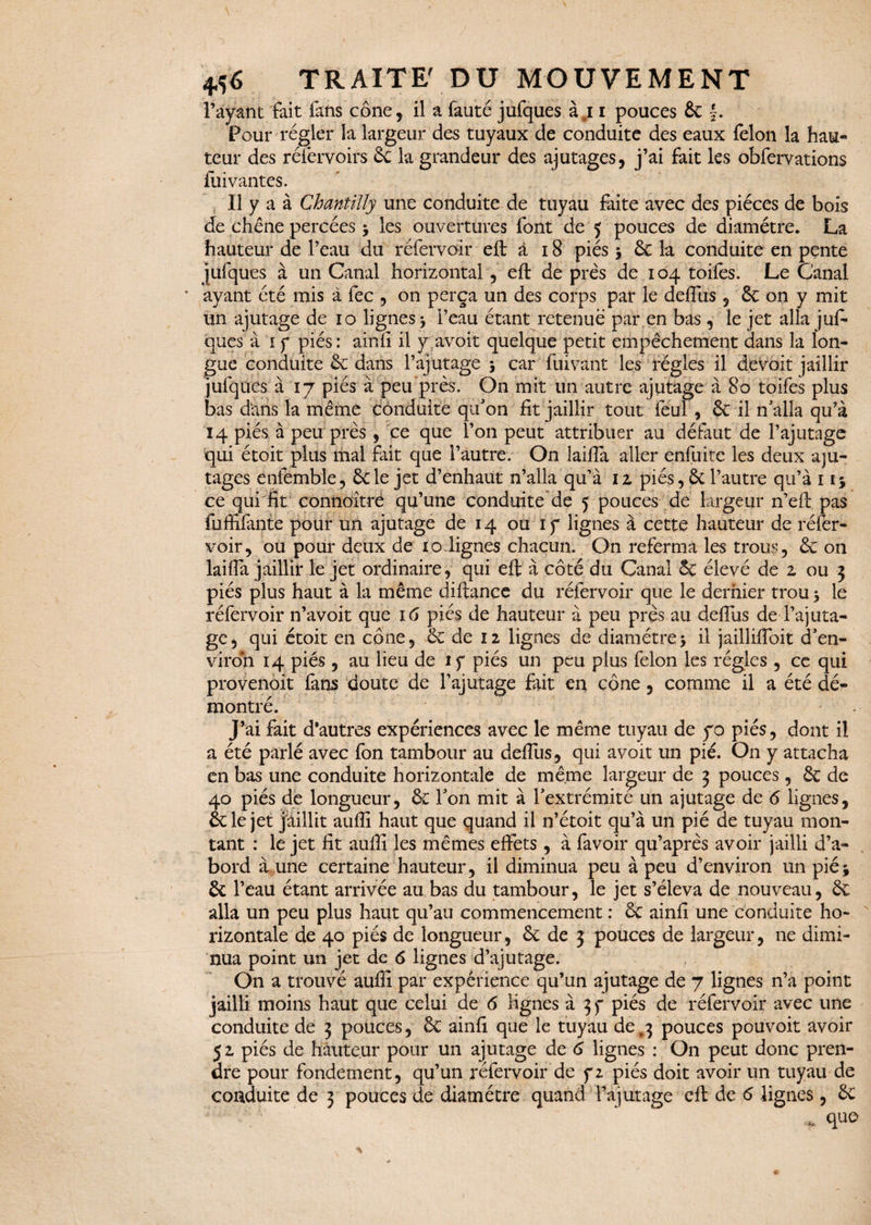 l’ayant fait fans cône, il a fauté jufques àj i pouces 3c f. Pour régler la largeur des tuyaux de conduite des eaux félon la hau¬ teur des réfervoirs 3c la grandeur des ajutages, j’ai fait les obfervations fui vantes. Il y a à Chantilly une conduite de tuyau faite avec des pièces de bois de chêne percées > les ouvertures font de 5 pouces de diamètre. La hauteur de l’eau du réfervoir eft à 18 piés $ êc la conduite en pente jufques à un Canal horizontal, eft de près de 104 toiles. Le Canal * ayant été mis à fec , on perça un des corps par le deflus , & on y mit un ajutage de 10 lignes * l’eau étant retenue par en bas , le jet alla juf¬ ques à 1 f piés: ainfi il y avoit quelque petit empêchement dans la lon¬ gue conduite êe dans l’ajutage 5 car fuivant les régies il devoit jaillir jufques à 17 piés à peu près. On mit un autre ajutage à 80 toifes plus bas dans la même conduite qu'on fit jaillir tout feul , êc il n’alla qu’à 14 piés à peu près, ce que l’on peut attribuer au défaut de l’ajutage qui étoit plus mal fait que l’autre. On laiftà aller enfuite les deux aju¬ tages enfemble, êcle jet d’enhaut n’alla qu’à iz piés, & l’autre qu’à 1 ij ce qui fit connoitre qu’une conduite de 5 pouces de largeur n’eft pas fuffifante pour un ajutage de 14 ou ïy lignes à cette hauteur de réfer¬ voir, ou pour deux de 10 lignes chacun. On referma les trous, 3c on laifla jaillir le jet ordinaire, qui eft à côté du Canal 3c élevé de z ou 3 piés plus haut à la même diftance du réfervoir que le dernier trou 5 le réfervoir n’avoit que 16 piés de hauteur à peu près au deftus de l’ajuta¬ ge, qui étoit en cône, ce de 12 lignes de diamètre> il jailliftoit d’en¬ viron 14 piés , au lieu de if piés un peu plus félon les régies , ce qui provenoit fans doute de l’ajutage fait en cône, comme il a été dé¬ montré. J’ai fait d’autres expériences avec le même tuyau de yo piés, dont il a été parlé avec fon tambour au deftus, qui avoit un pie. On y attacha en bas une conduite horizontale de même largeur de 3 pouces, 3c de 40 piés de longueur, êc l’on mit à l’extrémite un ajutage de 6 lignes, êcle jet jaillit aufli haut que quand il n’étoit qu’à un pié de tuyau mon¬ tant : le jet fit aufli les mêmes effets, à favoir qu’après avoir jailli d’a¬ bord à une certaine hauteur, il diminua peu à peu d’environ un pié^ êcl ’eau étant arrivée au bas du tambour, le jet s’éleva de nouveau, 3c alla un peu plus haut qu’au commencement : 3c ainfi une conduite ho¬ rizontale de 40 piés de longueur, 6c de 3 pouces de largeur, ne dimi¬ nua point un jet de 6 lignes d’ajutage. On a trouvé aufli par expérience qu’un ajutage de 7 lignes n’a point jailli moins haut que celui de 6 lignes à 3 f piés de réfervoir avec une conduite de 3 pouces, 3c ainfi que le tuyau de ,3 pouces pouvoit avoir 52 piés de hauteur pour un ajutage de 6 lignes : On peut donc pren¬ dre pour fondement, qu’un réfervoir de y2 piés doit avoir un tuyau de conduite de 3 pouces de diamètre quand l’ajutage eft de 6 lignes, êc * que