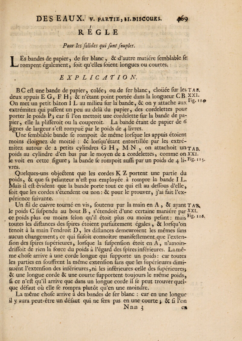 REGLE Peur les folides qui font feufles* LEs bandes de papier, de fer blanc , 6c d’autre matière femblaWe (c rompent également, foit qu’elles foient longues ou courtes. ■, . _ ‘ i « • ■; - , ï -, 1 . ' ’ , • ' • j. ' K <r : fi EXPLICATION. BCeft une bande de papier, colée * ou de fer blanc, clouée fur les T A b, deux appuis E G, F H $ 6c n’étant point portée dans la longueur CB, XXI. On met un petit bâton 1 L au milieu fur la bande, 6c on y attache aux !â*1 extrémitez qui paflent un peu au delà du papier, des cordelettes pour porter le poids P * car fi l’on mettoit une cordelette fur la bande de pa¬ pier, elle la plifieroit ou la couperoit. La bande étant de papier de <£ lignes de largeur s’eft rompue par le poids de 4 livres. Une femblable bande fe rompoit de même lorfqueles appuis étoient moins éloignez de moitié : 6c lorfqu’étant entortillée par les extré¬ mitez autour de z petits cylindres G H x M N , on attachoit un t a B. poids au cylindre d’en bas par le moyen de z cordelettes, comme on XXL le voit en cette figure* la bande fe rompoit aufli par un poids de 4 li-Fl§*115» vres. Quelques-uns objeétent que les cordes K Z portent une partie du poids, & que fa pelanteur n’eft pas employée à rompre la bande I L, Mais il efl: évident que la bande porte tout ce qui eft au defious d’elle, foit que les cordes s’étendent ou non: 6c pour le prouver, j’ai fait l’ex¬ périence fuivante. Un fil de cuivre tourné en vis, foutenu par la main en A , 6c ayant TAT^ le poids C fufpendu au bout B , s’étendoit d’une certaine manière par XXI. ce poids pkis ou moins félon qu’il étoit plus ou moins pefant: mais 11 ^ toutes les diftances des fpires étoient parfaitement égales , 6c lorfqu’on fcenoit à la main l’endroit D, les difiances demeuroient les mêmes fans aucun changement* ce qui faifoit connoître manifeftcment que l’exten- fion des fpires fupérieures, lorfque la fufpenfion étoit en A, n’amoin- drifioit de rien la force du poids à l’égard des fpires inférieures. Lame- meohofe arrive à une corde longue qui fupporte un poids: car toutes les parties en fouffrent la même extenfion fans que les fupérieures dimi¬ nuent l’extenfion des inférieures Tni les inférieures celle des fupérieures* 6c une longue corde 6c une courte fupportent toujours le même poids, fi: ce n’eft qu’il arrive que dans un longue corde il fe peut trouver quel¬ que défaut où elle fe rompra plutôt qu’en une moindre. La même chofe arrive a des bandes de fer blanc : car en une longue il y aura peut-être un défaut qui ne fera pas en une courte * ôc fi l’on Nnn \ em