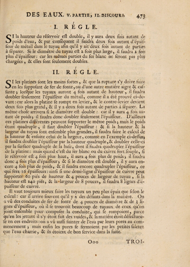 47; I. REGLE. SI la hauteur du réfervoir efl: double, il y aura deux fois autant poids d’eau, 6c par conféquent il faudra deux fois autant d’épaii- leur de métail dans le tuyau afin qu’il y ait deux fois autant de parties à féparer. Si le diamètre du tuyau elt z fois plus large, il faudra z fois plus d’épaiffeur: car les memes parties du fer blanc ne feront pas plus chargées 5 6c elles font feulement doubles. IL REGLE. S I les platines font les moins fortes, 6c que la rupture s’y doive faire en les fuppofant de fer de fonte,ou d’une autre matière aigre 6c caf- iante 3 lorftpie les tuyaux auront 4 fois autant de hauteur , il faudra doubler feulement Pépaifleur du métail, comme il a été prouvé ci-de¬ vant : car alors la platine fe rompt en levier, & le contre-levier devient deux fois plus grand, & il y a deux fois autant de parties à féparer. La même chofe arrivera fi le diamètre eft double : car il y aura 4 fois au¬ tant de poids 3 il faudra donc doubler feulement Pépaifleur. D’ailleurs ces platines différentes peuvent fupporter le même poids 3 mais le poids étant quadruple , il faut doubler Pépaifleur : 6c fi la hauteur 6c la largeur du tuyau font enfemble plus grandes, il faudra faire le calcul de la hauteur 6c enfuite celui de la largeur, comme en l’exemple ci-deffusj il faudra doubler Pépaifleur par la hauteur quadruple ,6c doubler celle-ci par la furface quadruple de.la bafe, dont il faudra quadrupler Pépaifleur de la platine: mais quand c’efl: du fer blanc ou du cuivre fort.fouple, fi le réfervoir efl: 4 fois plus haut, il aura 4 fois plus de poids 3 il faudra donc 4 fois plus d’épaiffeur 3 6c fi le diamètre efl: double , il y aura en¬ core 4 fois plus de poids, 6c il faudra encore quadrupler Pépaifleur, ce qui fera 16 épaiffeurs: ainfi fi une demi-ligne d’épaiflèur de cuivre peut fupporter 60 piés de hauteur 6c 4 pouces de largeur de tuyau , fi la hauteur efl: 240 piés, & la • largeur de 8 pouces, il faudra 8 lignes d’é- paiflèur de cuivre. Il vaut toujours mieux faire les tuyaux un peu plus épais que félon le calcul : car il arrive fouvent qu’il y a des défauts dans la matière. On a vu des conduites de fer de fonte de 4 pouces de diamètre 6c de 3 li¬ gnes d’épaiffeur, où il fe trouvoit beaucoup de tuyaux de ceux qu’on joint enfemble pour compofer la conduite, qui fe rompoient, parce qu’en les jettant il s’y étoit fait des vuides,6c la matière étoitdéfeétueu- fe en ces endroits :on a vû auflî feinter de Peau par leurs pores au com¬ mencement 3 mais enfin les pores fe fermoient par les petites faletez que l’eau charrie, 6c ils étoient de bon fervice dans la fuite. Ooo TROI- ♦ 1