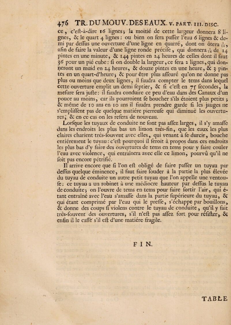 .1 4 JS TR. DU MOUV. DES EAUX. V. PART. III. DISC. ce, c’eft-à-dire 16 lignes5 la moitié de cette largeur donnera 8 li¬ gnes, 6c le quart 4 lignes : ou bien on fera pafler l’eau 6 lignes 6c de¬ mi par delfus une ouverture d’une ligne en quarré, dont on ôtera afin de faire la valeur d’une ligne ronde précife , qui donnera T~ de 14 pintes en une minute, 6c 144 pintes en 24 heures de celles dont il faut 36 pour un pié cube: fi on double la largeur,ce fera 2 lignes,.qui don¬ neront un muid en 24 heures, 6c douze pintes en une heure, 6c 3 pin¬ tes en un quart-d’heurej 6c pour être plus affeuré qu’on ne donne pas plus ou moins que deux lignes, il faudra compter le tems dans lequel cette ouverture emplit un demi feptier, 6c fi c’eft en fécondés, la mefure fera jufte : il faudra conduire ce peu d’eau dans des Canaux d’un pouce au moins, car ils pourroient fe boucher s’ils étaient plus petits 3 6c même de 10 ans en 10 ans il faudra prendre garde fi les jauges 11e s’empliflênt pas de quelque matière pierreufe qui diminué les ouvertu¬ res, 6c en ce cas on les refera de nouveau. Lorfque les tuyaux de conduite ne font pas aflez larges, il s’y amafie dans les endroits les plus bas un limon très-fin, que les eaux les plus claires charient très-fouvent avec elles, qui venant à fe durcir, bouche entièrement le tuyau : c’efb pourquoi il ferait à propos dans ces endroits les plus bas d’y faire des ouvertures de tems en tems pour y faire couler l’eau avec violence, qui entraînera avec elle ce limon, pourvû qu’il ne foit pas encore pétrifié. Il arrive encore que fi l’on efi obligé de faire pafier un tuyau par defius quelque éminence, il faut faire fouder à la partie la plus élevée du tuyau de conduite un autre petit tuyau que l’on appelle une ventou- fe: ce tuyau a un robinet à une médiocre hauteur par defius le tuyau de conduite 3 on l’ouvre de tems en tems pour faire fortir l’air, qui é- tant entraîné avec Peau s’amalfe dans la partie fupérieure du tuyau, 6c qui étant comprimé par Peau qui le prefiè, s’échappe par bouillons, 6c donne des coups fi violens contre le tuyau de conduite , cju’il y fait très-fouvent des ouvertures, s’il a’eft pas afiez fort pour refifterr 6g enfin il le cafiè' s’il eft d’une matière fragile. F I N. V TABLE f