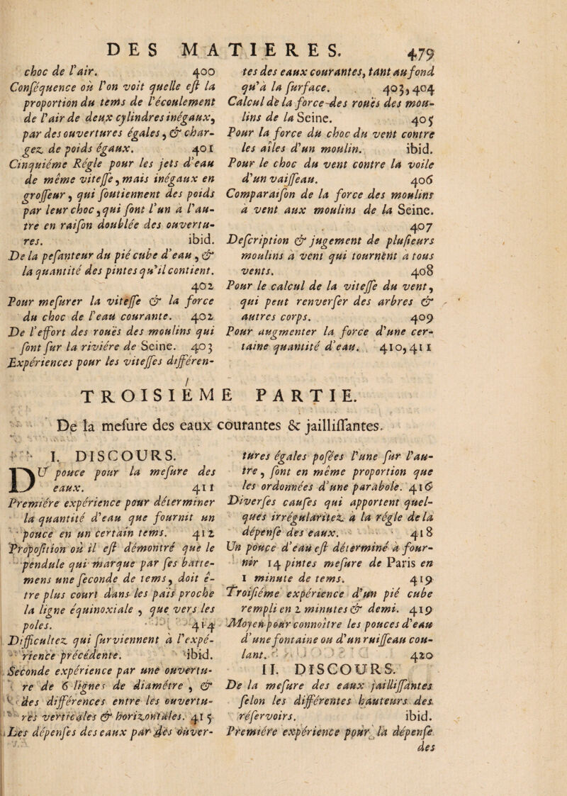 choc de F air. 400 Conférence oh l'on voit quelLf eft la proportion du tents de F écoulement de F air de deux cylindres inégaux ^ par des ouvertures égales , & char¬ gez, de poids égaux. 401 Cinquième Régie pour les jets d'eau de même vitejfe,mais inégaux en grojfeur , qui foutiennent des poids par leur choc ^qui font F un à F au¬ tre en raifon doublée des ouvertu¬ res. ibid. De la pefauteur du pié cube d'eau , & la quantité des pintes qu'il contient. 402 Tour mefurer la vitejfe & la force du choc de Feau courante. 402 De l'effort des roués des moulins qui font fur la rivière de Seine. 403 Expériences pour les vitejfes dijféren- tes des eaux courantes, tant au fond qu'à la fur face. 403,404 Calcul de la force~des roués des mou¬ lins de la Seine. 405- Pour la force du choc du vent contre les ailes d'un moulin. ibid. Pour le choc du vent contre la voile d'un vaijfeau. 406 Comparatfon de la force Aes moulins à vent aux moulins de la Seine. 407 Defcription & jugement de plufteurs moulins à vent qui tournent a tous vents. 408 Pour le calcul de la vitejfe du vent, qui peut renverfer des arbres & autres corps. 409 Pour augmenter la force d'une cer¬ taine quantité d'eau. 410,411 TROISIEME PARTIE. * '• . : \ \ s . . De la mefure des eaux courantes & jailliflantes. '• I. DISCOURS. DU pouce pour la mefure des eaux. 41 ï Première expérience pour déterminer la quantité d'eau que fournit un pouce en un certain tems. 41 z Propofuion oh il eft démontré que le pendule qui marque par fes bat re¬ mens une fécondé de tems, doit ê- tre plus court dans les pais proche la ligne équinoxiale , que vers les pôles. *'* “**•*! 414 Difficultés qui furviennent à l'expé¬ rience précédente. 'ibid. Seconde expérience par une ouvertu¬ re de 6 lignes de diamètre , & des différences entre les ouvertu¬ res verticales & horizontales. 41 5 Les dépenj'es des eaux par scs ouver¬ tures égales pofées l'une fur l'au¬ tre , font en même proportion que les ordonnées d'une parabole. 41S Diverfes caufes qui apportent quel¬ ques irrégularités a la régie de la dépenfe des eaux. 418 Un poupe d'eau eft déterminé à four¬ nir 14 pintes mefure de Paris en I minute de tems. 419 'Troiftéme expérience d'un pié cube rempli en z minutes & demi. 419 Adojen pour connoitre les pouces d'eau d'une fontaine ou d'un ruiffieau cou¬ lant. r- o U 420 II. DISCOURS. De la mefure des eaux jaillijfantes félon les différentes hauteurs des, réfervoirs. ibid. Première expérience ppur là dépenfe