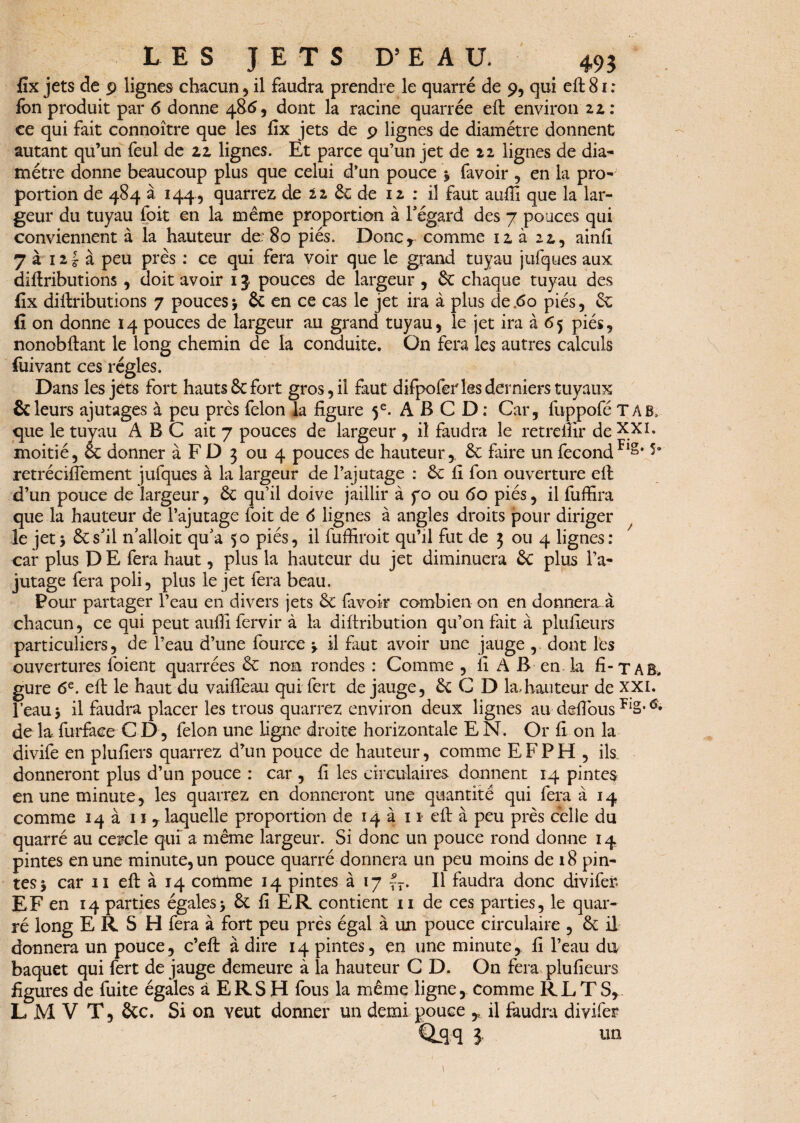 fix jets de p lignes chacun, il faudra prendre le quarré de 9, qui eft 81 : fon produit par 6 donne 48 6, dont la racine quarrée eft environ zz : ce qui fait connoître que les fix jets de p lignes de diamètre donnent autant qu’un feul de zz lignes. Et parce qu’un jet de n lignes de dia¬ mètre donne beaucoup plus que celui d’un pouce y favoir , en la pro¬ portion de 484 à 144 , quarrez de zz de de iz : il faut aufii que la lar¬ geur du tuyau foit en la même proportion à l'égard des 7 pouces qui conviennent à la hauteur de: 80 piés. Doncr comme izà 22,, ainfi 7 a 121 à peu près : ce qui fera voir que le grand tuyau jufques aux diftributions , doit avoir 15 pouces de largeur , de chaque tuyau des lîx diftributions 7 pouces -, & en ce cas le jet ira à plus de .60 piés, de fi on donne 14 pouces de largeur au grand tuyau, le jet ira à 65 piés, nonobftant le long chemin de la conduite. On fera les autres calculs fuivant ces régies. Dans les jets fort hauts 8c fort gros, il faut difpofer les derniers tuyaux & leurs ajutages à peu près félon la figure 5e. A B G D ; Car, fuppofé T A B, que le tuyau ABC ait 7 pouces de largeur, il faudra le retrefiir deXXI» moitié, & donner à F D 3 ou 4 pouces de hauteur,, de faire un fécondFlg* retréciflement jufques à la largeur de l’ajutage : de fi fon ouverture eft d’un pouce de largeur, de qu’il doive jaillir à yo ou 60 piés, il fuffira que la hauteur de l’ajutage foit de 6 lignes à angles droits pour diriger le jet 5 de s'il n’alloit qu'a 50 piés, il fuffiroit qu’il fut de 3 ou 4 lignes: car plus D E fera haut, plus la hauteur du jet diminuera de plus l’a¬ jutage fera poli, plus le jet fera beau. Pour partager l’eau en divers jets de favoir combien on en donnera à chacun, ce qui peut aufii fervir à la diftribution qu’on fait à plufieurs particuliers, de l’eau d’une fource y il faut avoir une jauge , dont les ouvertures foient quarrées de non rondes : Comme , fi A B en la fi-T A B. gure 6e. eft le haut du vaifieau qui fert de jauge, de C D la,hauteur de XXI. l’eau y il faudra placer les trous quarrez environ deux lignes au defious FlS’ de la, furfaee C D, félon une ligne droite horizontale E N. Or fi on la divife en plufiers quarrez d’un pouce de hauteur, comme E F P H , ils. donneront plus d’un pouce : car , fi les circulaires donnent 14 pintes en une minute, les quarrez en donneront une quantité qui fera à 14 comme 14 a 11 ? laquelle proportion de 14 a 11 eft à peu près celle du quarré au cercle qui a même largeur. Si donc un pouce rond donne 14 pintes en une minute, un pouce quarré donnera un peu moins de 18 pin¬ tes -y car 11 eft à 14 comme 14 pintes à 17 |7. Il faudra donc divifer. EF en 14 parties égales> de fi ER contient 11 de ces parties, le quar¬ ré long ERS H fera à fort peu près égal à un pouce circulaire , de il donnera un pouce, c’eft à dire 14 pintes, en une minute, fi l’eau du baquet qui fert de jauge demeure à la hauteur C D. On fera plufieurs figures de fuite égales à ERS H fous la même ligne, comme RLTS, L M V T, de c. Si on veut donner un demi pouce y il faudra divifer OiH ? «n t