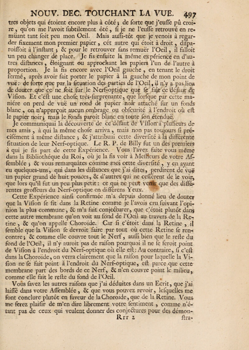 très objets qui étoient encore plus à côté ; de forte que j’eufle pû croi¬ re 3 qu’on me l’avoit fubtilement ôté , fi je ne l’eufle retrouvé en re« miiant tant foit peu mon Oeil. Mais auffi-tôt que je venois à regar- der fixement mon premier papier , cét autre qui étoit à droit , difpa- roifloit à l'inftant 3 & pour le retrouver fans remuer l’Oeil, il falloit un peu changer de place. Je fis enfuite la même expérience en d’au¬ tres diftances, éloignant ou approchant les papiers F un de l’autre à proportion. Je la fis encore avec l’Oeil gauche , en tenant le droit fermé, après avoir fait porter le papier à la gauche de mon point de vue; de forte que par la fituation des parties de l’Oeil, il n'y a pas lieu de douter que ce ne foit fur le Nerfioptique que fe fait ce défaut de Vifion. Et c’eft une chofe très-furprenante, que lorique par cette ma¬ nière on perd de vue un rond de papier noir attaché fur un fonds blanc , on n’apperçoit aucun ombrage 011 obfcorité à l'endroit où eft le papier noir > mais le fonds paroît blanc en toute fon étendue. Je communiquai la découverte de ce défaut de Vifion a plufieurs de mes amis , à qui la même chofe arriva , mais non pas toujours fi pré- cifément à même diftance > ÔC j’attribuai cette di ver fi té à la différente fituation de leur Nerf-optique. Le R. P. de Billy fut un des premiers à qui je fis part de cette Expérience. Vous l’avez faite vous même dans la Bibliothèque du Roi, où je la fis voir à Meilleurs de votre Af- femblée $ & vous remarquâtes comme moi cette diverfité , y en ayant eu quelques-uns, qui dans les di fiances que j'ai dites, perdirent de vuë un papier grand de huit pouces, ôe d’autres qui ne cefterent de le voir, que lors qu’il fut un peu plus petit ; ce qui ne peut venu; que des diffé* rentes grofteurs du Nerf-optique en diiférens Yeux. Cette Expérience ainiî confirmée m’a depuis donné lieu de douter que la Vifion fe fit dans la Retine comme je Pavois cru îùivant l'opi¬ nion la plus commune, ôt m’a fait conjeélurer, que c’étoit plutôt dans cette autre membrane qu’on voit au fond de l’Oeil au travers de la Re- tine , ôc qu’on appelle Choroïde. Car fi ç’étoit dans îa Retine , il femble que la Vifion fe devroit faire par tout où cette Retine fe ren¬ contre > & comme elle couvre tout le Nerf, auffî bien que le refte du fond de l’Oeil, il 11’y auroit pas de raifon pourquoi il ne fe ferait point de Vifion à l’endroit du Nerf-optique où elle eft : Au contraire, fi c’eft dans la Choroïde, on verra clairement que îa raifon pour laquelle la Vi¬ fion ne fe fait point à l’endroit du Nerf-optique, eft parce que cette membrane part des bords de ce Nerf, & n’en couvre point le milieu, comme elle fait le refte du fond de l’Oeil. Vous favez les autres raifons que j’ai déduites dans un Ecrit, que j’ai laiffé dans votre Afîemblée , & que vous pouvez revoir, lefquelles me font conclure plutôt en faveur de la Choroïde, que de la Retine. Vous me ferez plaifir de m’en dire librement votre fentiment , comme n'é¬ tant pas Je ceux qui veulent donner des conjectures pour des démon- Rrr z lira-