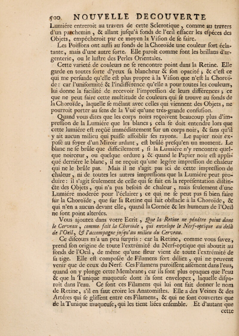 Lumière entreroit au travers de cette Sclérotique , comme au travers d’un parchemin , & allant jufqu’à fonds de l’oeil effacer les efpéces des Objets, empêcheroit par ce moyen la Vifion de fe faire. Les Poilîbns ont auffi au fonds de la Choroïde une couleur fort écla¬ tante, mais d’une autre forte. Elle paroît comme font les brillans d’ar¬ genterie, ou le luftre des Perles Orientales. Cette variété de couleurs ne fe rencontre point dans la Retine. Elle garde en toutes forte d’yeux fa blancheur & fbn opacité y ôc c’eft ce qui me perfuade qu’elle eft plus propre à la V ifion que n’eft la Choroï¬ de : car l’uniformité & l’indifférence qu’elle a pour toutes les couleurs, lui donne îa facilité de recevoir Fimpreffion de leurs différences y ce que ne peut faire cette multitude de couleurs qui fe trouve au fonds de la Choroïde, laquelle fe mêlant avec celles qui viennent des Objets, ne pourroit porter au fens de la Vue qu’une très-grande confufion. Quand vous dites que les corps noirs reçoivent beaucoup plus d’im* preffion de la Lumière que les blancs y cela fe doit entendre lors que cette lumière eft reçue immédiatement fur un corps noir, 6c fans qu’il y ait aucun milieu qui puifîe affoiblir fes rayons. Le papier noir ex- pofé au foyer d’un Miroir ardant, eft brûlé prefqu’en un moment. Le blanc ne fe brûle que difficilement , fi la Lumière n’y rencontre quel¬ que noirceur , ou quelque ordure y 6c quand le Papier noir eft appli¬ qué derrière le blanc, il ne reçoit qu’une légère impreffion de chaleur qui ne le brûle pas. Mais il ne s’agit pas ici de cette impreffion de chaleur , ni de toutes les autres impreffions que la Lumière peut pro¬ duire : il s’agit feulement de celle qui fe fait en la repréfentation diftin- été des Objets , qui n’a pas befoin de chaleur , mais feulement d’une Lumière modérée pour l’éclairer y ce qui ne fe peut pas fi bien faire fur la Choroïde , que fur la Retine qui fait obftacle à la Choroïde, & qui n’en a aucun devant elle, quand la Cornée Ôc les humeurs de l’Oeil ne font point altérées. Vous ajoutez dans votre Ecrit , jdue la Retine ne pénétre point dans le Cerveau , comme■ fait la Choroïde , qui envelope le Nerf-optique au delà de rOeil, Vaccompagne jujqu’au milieu du Cerveau. Ce difcours m’a un peu furpris : car la Retine, comme vous favez, prend fon origine de toute l’extrémité du Nerf-optique qui aboutit au fonds de l’Oeil, de même qu’une fleur vient de toute l’extrémité de la tige. Elle eft compofée de Filamens fort déliez , qui ne peuvent venir que de ceux du Nerf. Ces Filamens paroiffent aifément dans l’eau, quand on y plonge cette Membrane y car ils font plus opaques que l’eau & que la T unique muqueufe dont ils font envelopez , laquelle difpa- roît dans l’eau. Ce font ces Filamens qui lui ont fait donner le nom de Retine, s’il en faut croire les Anatomiftes. Elle a des Veines & des Artères qui fe gliffent entre ces Filamens, & qui ne font couvertes que de la Tunique muqueufe, qui les tient liées enfemble. Et d’autant que cette