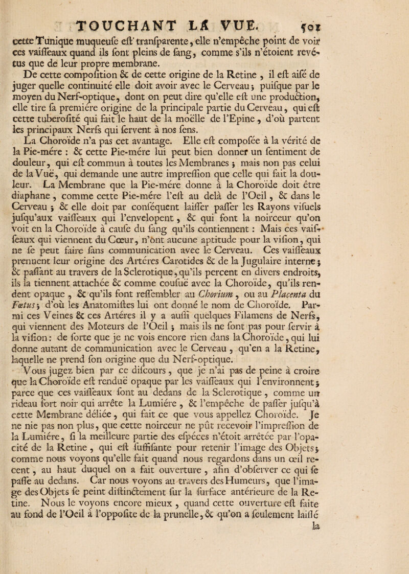 cette Tunique muqueufc eft’tranfparente, elle n’empêche point de voir ces vaiftêaux quand ils font pleins de fang, comme s’ils n’étoient rêvé-» tus que de leur propre membrane. De cette compofition 6c de cette origine de la Retine , il eft aifé de juger quelle continuité elle doit avoir avec le Cerveau •> puifque par le moyen du Nerf-optique, dont on peut dire qu’elle eft une production, elle tire fa première origine de la principale partie du Cerveau, qui eft cette tuberofité qui fait le haut de la moelle de l'Epine , d’où partent les principaux Nerfs qui fervent à nos fens. La Choroïde n’a pas cet avantage. Elle eft compofée à la vérité de la Pie-mére : 6c cette Pie-mére lui peut bien donner un fentiment de douleur, qui eft commun à toutes les Membranes j mais non pas celui de la Vue, qui demande une autre impreftîon que celle qui fait la dou¬ leur. La Membrane que la Pie-mére donne à la Choroïde doit être diaphane , comme cette Pie-mére l’eft au delà de l’Oeil, 6c dans le Cerveau } 6c elle doit par conféquent laifter palier les Rayons vifuels jufqu’aux vaiftêaux qui l’envelopent, ÔC qui font la noirceur qu’on voit en la Choroïde à caufe du fang qu’ils contiennent : Mais ces vaif? féaux qui viennent du Cœur , n’ônt aucune aptitude pour la vifton , qui ne fe peut faire fans communication avec le Cerveau. Ces vaiftêaux prennent leur origine des Altères Carotides 6c de la Jugulaire interne} & paflant au travers de la Sclérotique, qu’ils percent en divers endroits, ils la tiennent attachée 6c comme coufùé avec la Choroïde, qu'ils ren¬ dent opaque , 6c qu’ils font refîembler au Chorium , ou au Placenta du Fœtus ; d’où les Anatomiftes lui ont donné le nom de Choroïde. Par¬ mi ces Veines 6c ces Artères il y a auftï quelques Filamens de Nerfs, qui viennent des Moteurs de l’Oeil * mais ils ne font pas pour fervir à la vifton : de forte que je ne vois encore rien dans la Choroïde, qui lui donne autant de communication avec le Cerveau , qu’en a la Retine, laquelle ne prend fon origine que du Nerf-optique. Vous jugez bien par ce difcours, que je n’ai pas de peine à croire que la Choroïde eft rendue opaque par les vaiftêaux qui l'environnent} parce que ces vaiftêaux font au dedans de la Sclérotique, comme un rideau fort noir qui arrête la Lumière , & l’empêche de paftêr jufqu’à cette Membrane déliée, qui fait ce que vous appeliez Choroïde. Je ne nie pas non plus, que cette noirceur ne pût recevoir l’impreftxon de la Lumière, ft la meilleure partie des efpéces n’étoit arrêtée par l'opa¬ cité de la Retine , qui eft fuffifante pour retenir l'image des Objets} comme nous voyons qu’elle fait quand nous regardons dans un œil re¬ cent , au haut duquel on a fait ouverture , afin d’obferver ce qui fe pafiè au dedans. Car nous voyons au travers des Humeurs, que l’ima¬ ge des Objets fe peint diftinétement fur la fur face antérieure de la Ré¬ tine, Nous le voyons encore mieux , quand cette ouverture eft Lite au fond de l’Oeil à l’oppofite de la prunelle ,6c qu’on a feulement laiflé