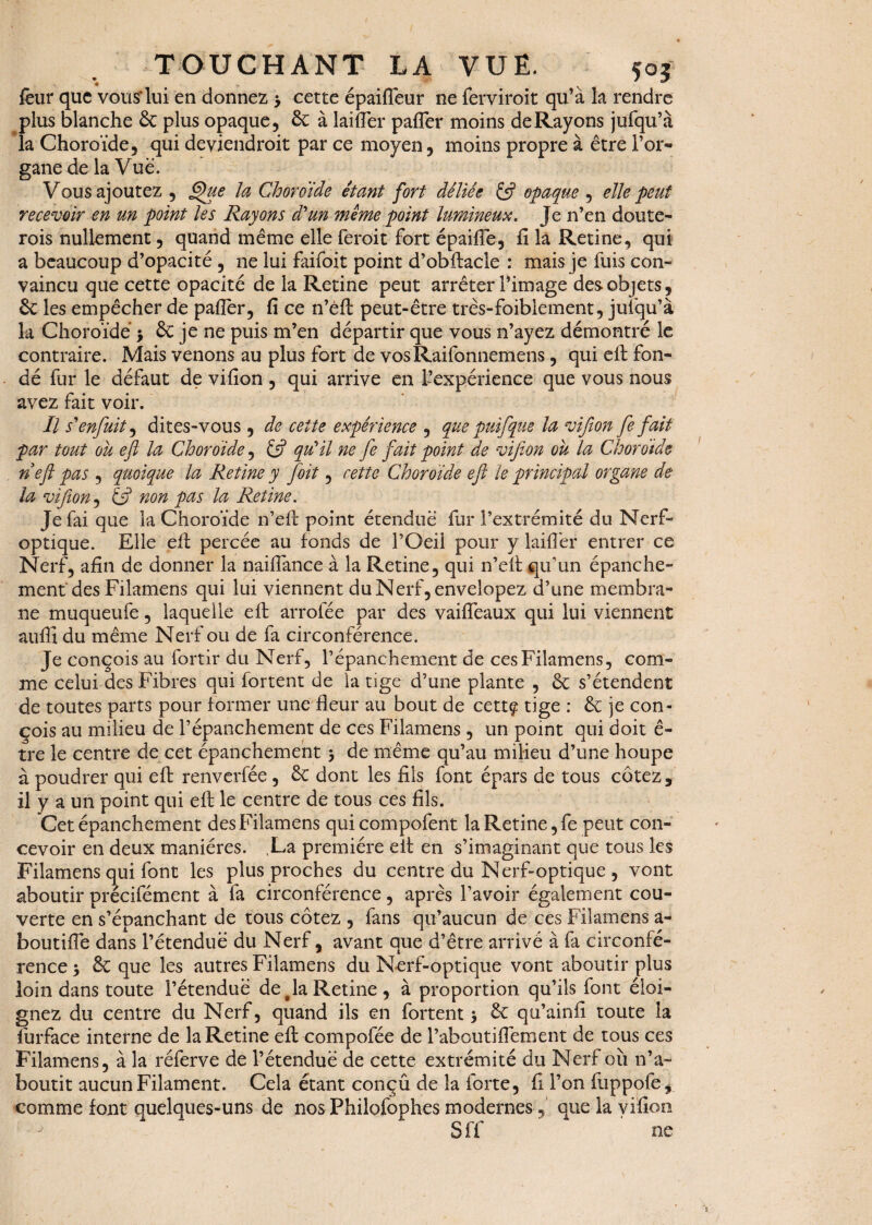 feur que vous*lui en donnez -y cette épaifleur ne ferviroit qu’à la rendre plus blanche £c plus opaque, £c à laifler paffer moins de Rayons jufqu’à la Choroïde, qui deviendrait par ce moyen, moins propre à être l’or¬ gane de la Vue. Vous ajoutez , Que la Choroïde étant fort déliée & opaque , elle peut recevoir en un point les Rayons d'un même point lumineux. Je n’en doute- rois nullement, quand même elle feroit fort épaifie, fi la Retine, qui a beaucoup d’opacité , ne lui faifoit point d’obftacle : mais je fuis con¬ vaincu que cette opacité de la Retine peut arrêter l’image des objets, 6c les empêcher de paffer, fi ce n’éft peut-être très-foibiement, jufqu’à la Choroïde > & je ne puis m’en départir que vous n’ayez démontré le contraire. Mais venons au plus fort de vosRaifonnemens, qui eft fon¬ dé fur le défaut de vifion , qui arrive en L’expérience que vous nous avez fait voir. Il s'enfuit, dites-vous , de cette expérience , que puifque la vifion fe fait par tout oïi eft la Choroïde, ift qu'il ne fe fait point de vifion ou la Choroïde n eft pas , quoique la Retine y foit, cette Choroïde eft le principal organe de la vifion, & non pas la Retine. Je fai que la Choroïde n’eft point étendue fur l’extrémité du Nerf- optique. Elle eft percée au fonds de l’Oeil pour y laifiêr entrer ce Nerf, afin de donner la naiffance à la Retine, qui n’eft qu'un épanche¬ ment des Filamens qui lui viennent duNerf,envelopez d’une membra¬ ne muqueufe, laquelle eft arroiee par des vaifleaux qui lui viennent auffî du même Nerf ou de fa circonférence. Je conçois au fortir du Nerf, l’épanchement de cesFilamens, com¬ me celui des Fibres qui fortent de la tige d’une plante , 6c s’étendent de toutes parts pour former une fleur au bout de cettç tige : 6c je con¬ çois au milieu de l’épanchement de ces Filamens , un point qui doit ê- tre le centre de cet épanchement y de même qu’au milieu d’une houpe à poudrer qui efb renverfée, 6c dont les fils font épars de tous cotez, il y a un point qui eft le centre de tous ces fils. Cet épanchement des Filamens quicompofent la Retine, fe peut con¬ cevoir en deux manières. La première eft en s’imaginant que tous les Filamens qui font les plus proches du centre du Nerf-optique , vont aboutir précifément à fa circonférence, après l’avoir également cou¬ verte en s’épanchant de tous cotez , fans qu’aucun de ces Filamens a- boutifle dans l’étendue du Nerf, avant que d’être arrivé à fa circonfé¬ rence y & que les autres Filamens du Nerf-optique vont aboutir plus loin dans toute l’étendue déjà Retine, à proportion qu’ils font éloi¬ gnez du centre du Nerf, quand ils en fortent > 6c qu’ainfi toute la furface interne de la Retine eft compofée de l’aboutifiement de tous ces Filamens, à la réferve de l’étenduë de cette extrémité du Nerf ou n’a¬ boutit aucun Filament. Cela étant conçû de la forte, fi l’on fuppofe, comme font quelques-uns de nos Philofophes modernes, que la vifion Sff ne