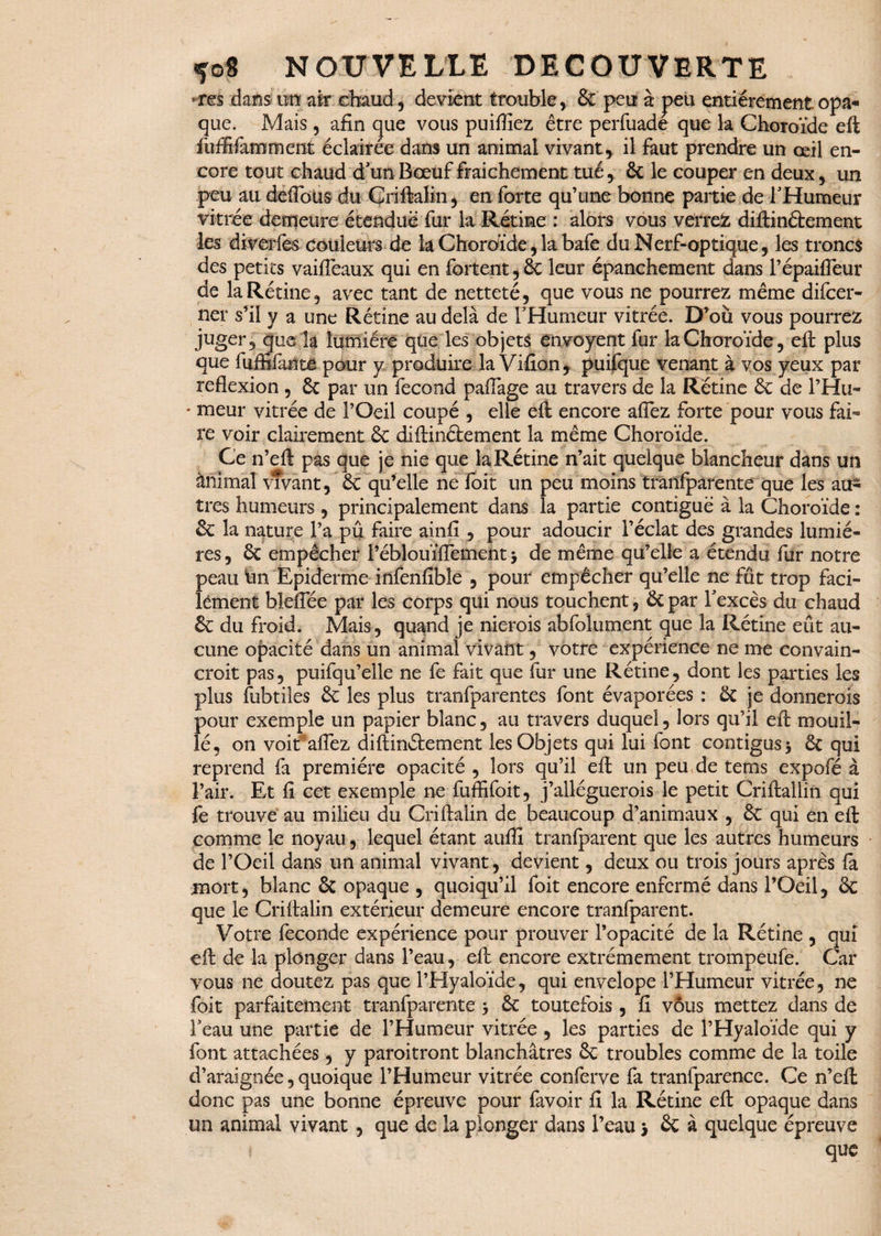 res dans un1 air chaud, devient trouble, & peu à peu entièrement opa¬ que. Mais, afin cjue vous puifîiez être perfuade que la Choroïde eft fuffifammeiit éclairée dans un animal vivant, il faut prendre un oeil en¬ core tout chaud d'un Bœuf fraîchement tué, 6c le couper en deux, un peu au deflbüs du ÇriftaBn, en forte qu’une bonne partie de l'Humeur vitrée demeure étendue fur la Rétine : alors vous verrez diftinétement les diverfes couleurs de la Choroïde, la bafe du Nerf-optique, les troncs des petits vaifiêaux qui en fortent, 6c leur épanchement dans l’épaifieur de la Rétine, avec tant de netteté, que vous ne pourrez même difcer- ner s’il y a une Rétine au delà de l'Humeur vitrée. D’ou vous pourrez juger, que la lumière que les objets ênvoyent fur la Choroïde, eft plus que (biffante pour y produire la Vifion, puifque venant à vos yeux par reflexion , 6c par un fécond pafiage au travers de la Rétine 6c de l’Hu- * meur vitrée de l’Oeil coupé , elle efi: encore allez forte pour vous fai¬ re voir clairement 6c diftinétement la même Choroïde. Ce n’eft pas que je nie que la Rétine n’ait quelque blancheur dans un ànïmal vivant, 6c qu’elle ne Toit un peu moins tranfparente que les au¬ tres humeurs , principalement dans la partie contiguë à la Choroïde : 6c la nature Pa pû faire ainfi , pour adoucir l’éclat des grandes lumiè¬ res, 6c empêcher Péblouïflement j de même qu’elle a étendu fur notre peau lui Epiderme infenfibîe , pour empêcher qu’elle ne fût trop faci¬ lement bleffée par les corps qui nous touchent, 6c par l'excès du chaud 6c du froid. Mais , quand je nierois abfolument que la Rétine eût au¬ cune opacité dans un animal vivant, votre expérience ne me convain¬ crait pas, puifqu’elle ne fe fait que fur une Rétine, dont les parties les plus fubtiles 6c les plus tranfparentes font évaporées : 6c je donnerais pour exemple un papier blanc, au travers duquel, lors qu’il efi: mouil¬ lé, on voitfaflez diftinétement les Objets qui lui font contigus * 6c qui reprend fa première opacité , lors qu’il eft un peu, de tems expofé à l’air. Et fi cet exemple ne fuffifoit, j’alléguerais le petit Criftallin qui fe trouve au milieu du Criftalin de beaucoup d’animaux , 6c qui en eft comme le noyau, lequel étant auffi tranfparent que les autres humeurs de l’Oeil dans un animal vivant, devient, deux ou trois jours après fa jmort, blanc 6c opaque , quoiqu’il foit encore enfermé dans l’Oeil, 6c que le Criftalin extérieur demeure encore tranfparent. Votre fécondé expérience pour prouver l’opacité de la Rétine , qui eft de la plonger dans l’eau, eft encore extrêmement trompeufe. Car vous ne doutez pas que l’Hyaloïde, qui envelope l’Humeur vitrée, ne foit parfaitement tranfparente -, 6c toutefois , fi vous mettez dans de l'eau une partie de l’Humeur vitrée , les parties de l’Hyaloïde qui y font attachées, y paroitront blanchâtres 6c troubles comme de la toile d’araignée, quoique l’Humeur vitrée conferve fa tranfparencc. Ce n’eft: donc pas une bonne épreuve pour favoir fi la Rétine eft opaque dans un animal vivant, que de la plonger dans l’eau > 6c à quelque épreuve que