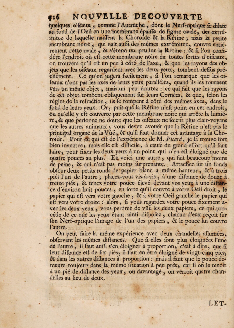 Quelques ©iftaux , comme T Autriche , dont le Nerf-optique fe dilate m fond de F Oeil en une feemWafle éptiffe de figure ovale, des cxtré- mkez de laquelle naifient k Choroïde Sc k Retine ; mais k petite membrane noire, qui naîtauffi des mêmes extrémitez, couvre entiè¬ rement cette ovale , 6e s’étend un peu fur k Rétine : 6e fi l’on confé¬ déré Fendroit oii eft cette membrane noire en toutes fortes d’oifeaux, on trouvera qu’il eft un peu à côté de l’axe, 6e que les rayons des ob¬ jets que les oifeaux regardent avec les deux yeux, tombent deftus pré- Cifément. Cé qu’on jugera facilement, fi Ton remarque que les oi¬ feaux n’ont pas les axes de leurs yeux parallèles, quand ils les tournent Vdrs un même objet, mais un peu écartez : ce qui fait que les rayons de cet objet tombent obliquement fur leurs Cornées, 6c que, félon les régies de la refraéfcion y ils fe rompent à côté des mêmes axes, dans 1e fond de leürs yeux. Or, puis que la Rétine n’eft point en cet endroit, Ou qu’elle y eft couverte par cette membrane noire qui arrête la lumiè¬ re, 6c que perfonne ne doute que les oifeaux ne foient plus clair-voyans que les autres animaux ; vous devez avouer que la Rétine n’eft pas le principal organe de la Vue ,. 6c qu’il faut donner cet avantage à la Cho¬ roïde. Pour de qui eft de l’expérience de M. Picard, je la trouve fort bien inventée ; mais elle eft difficile, à caufe du grand effort qu’il faut faire,, pour fixer les deux yeux à un point qui n’en eft éloigné que de quatre pouces au plus.* En voici une autre , qui fait beaucoup moins de peine, 6c qui n’eft pas moins furprenante. Attachez fur un fonds ©bfcur deux petits ronds de papier blanc à même hauteur , 6c*à trois .piés l’un de l’autre ; placez-vous vis-à-vis , aune diftance de douze à treize piés ; 6c tenez votre pouce élevé devant vos yeü£ à une dift&n- ce d’environ huit pouces , en forte qu’il couvre à votre Oeil droit, lé papier qui eft vers votre gauche , 6c à votre Oeil gauche le papier qui eft vers votre droite : alors, fi yous regardez votre pouce fixement a- vec les deux yeux , vous perdrez de vûé les .deux papiers 5 ce qui pro¬ cède de ce que les yeux étant ainfi difpofez , chacun d’eux reçoit fur fôn Nerf-optique l’image de l’un des papiers, 6c le pouce lui couvre l’autre. - On peut faire la même expérience avec deux chandelles allumées, obfervant les mêmes diftances. Que fi elles font plus éloignées l’une de l’autre , il faut auffi s’én éloigner à proportion; c’eft à dire, que fi leur diftance eft de fix piés, il faut en être éloigné de vingt-cinq piés, & dans les autres diftances à proportion : mais il faut que le pouce de¬ meure toujours dans la même fituation à peu près; car fi on le tenoit à un pié de.diftance des yeux, ou davantage , on verroit quatre chan¬ delles au lieu de deüx. LE T-