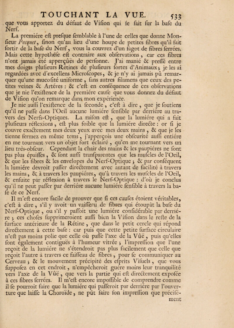 . que vous apportez du défaut de Vifion qui fe fait fur la bafe du Nerf. La première eft prefque femblable à l’une de celles que donne Mon- fieur Peaquet , finon qu’au lieu d’une houpe de petites fibres qu’il fait fortir de la bafe du Nerf, vous la couvrez d’un fagot de fibres ferrées. Mais cette hypothëfe eft contraire aux obfervations, car ces fibres n’ont jamais été apperçûes de perfonne. J’ai manié & prelie entre mes doigts plufieurs Rétines de plufieurs fortes d’Animaux; je les ai regardées avec d’excellens Microfcopes, 6c je n’y ai jamais pû remar¬ quer qu’une mucofité uniforme , fins autres filamens que ceux des pe¬ tites veines 6c Artères : 6c c’eft en conféquence de ces obfervations que je nie l’exiftence de la première caufe que vous donnez du défaut de Vifion qu’on remarque dans mon expérience. Je nie auffi l’exiftence de la fécondé , c’eft à dire , que je foutiens qu’il ne pafie dans l’Oeil aucune lumière fenfible par derrière au tra¬ vers des Nerfs-Optiques. La raifon eft , que la lumière qui a fait plufieurs réflexions, eft plus foible que la lumière direCte : or fi je couvre exactement mes deux yeux avec mes deux mains, 6c que je les tienne fermez en même tems, j’apperçois une obfcurité auffi entière en me tournant vers un objet fort éclairé , qu’en me tournant vers un lieu très-obfcur. Cependant la chair des mains 6c les paupières ne font pas plus épaifies, 6c font auffi tranfparentes que les mufcles de l’Oeil, 6c que les fibres 6c les envelopes du Nerf-Optique > 6c par conféquent la lumière devrait palier directement avec autant de facilité à travers les mains, 6c à travers les paupières, qu'à travers les mufcles de l’Oeil, 6c enfuite par réflexion à travers le Nerf-Optique : d’où je conclus qu’il ne peut pafier par derrière aucune lumière fenfible à travers la ba¬ fe de ce Nerf. Il m’eft encore facile de prouver que fi ces caufes étoient véritables, c’eft à dire , s’il y avoir un vaifleau de fibres qui étoupât la bafe du Nerf-Optique , ou s’il y pafibit une lumière confidérabie par derriè¬ re > ces chofes fupprimeroient auffi bien la Vifion dans le refte de la fürface antérieure de la Rétine , que dans le petit cercle qui répond directement à cette bafe : car puis que cette petite furface circulaire n’eft pas moins polie que celle où pafie l’axe de la Vue , puis qu’elles font également contiguës à l’humeur vitrée 5 Timpreffion que l’une reçoit de la lumière ne s’étendrait pas plus facilement que celle que reçoit l’autre à travers ce faifieau de fibres, pour fe communiquer au Cerveau > 6c le mouvement précipité des efprits Vifuels , que vous fuppofez en cet endroit, n’empêcheroit guère moins leur tranquilité vers l’axe de la Vûë , que vers la partie qui eft directement expofée à ces fibres ferrées. Il m’eft encore impoffible de comprendre comme il fe pourrait faire que la lumière qui pafièroit par derrière par l’ouver¬ ture que laifîe la Choroïde, ne pût faire fon impreifion que précifé- ment