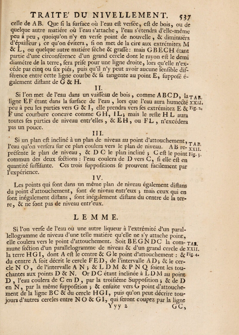 TRAITE' DU NIVELLEMENT. w celle de A B. Que fi la furface oîi l’eau eft verfée, eft de bois, ou de quelque autre matière où l’eau s’attache , l’eau s’étendra d’elle-me me peu à peu , quoiqu’on n’y en verlè point de nouvelle, 6c diminuera d’épaiffeur * ce qu’on évitera , fi on met de la cire aux extrémités M 6c L, ou quelque autre matière féche 6c grafle: mais G BEC H étant partie d’une circonférence d’un grand cercle dont le rayon eft le demi diamètre de la terre, fera prife pour une ligne droite, lors qu’elle n’ex- céde pas cinq ou fix piés, puis qu’il n’y peut avoir aucune fenfîble dif¬ férence entre cette ligne courbe &c fa tangente au point E, fuppofé é- galement diftant de G ôc H. II. - Si Ton met de l’eau dans un vaifleau de bois, comme A B CD, laxAB ligne EF étant dans la furface de l’eau , lors que l’eau aura humeété xxil» peu à peu les parties vers G 6t I, elle prendra vers fes extrémitez E 6c F une courbure concave comme GH, l L j mais le refte H L aura toutes fes parties de niveau entr’elles , & E H , ou FL, n’excédera pas un pouce. III. Si un plan eft incliné à un plan de niveau au point d’attouchement, l’eau qu’on verfera fur ce plan coulera vers le plan de niveau. AB re- xxn préfente le plan de niveau , 6c D C le plan incliné > C eft le point Fig. f commun des deux fections : l’eau coulera de D vers C, fi elle eft en quantité fuffifante. Ces trois fuppofitions fe prouvent facilement par l’expérience. IV. Les points qui font dans un même plan de niveau également diftans du point d’attouchement, font de niveau entr’eux -, mais ceux qui en font inégalement diftans, font inégalement diftans du centre de la ter¬ re, 6c ne font pas de niveau entr’eux. L E M M E. Si l’on verfe de l’eau ou une autre liqueur à l’extrémité d’un paral- lellogramme de niveau d’une telle matière qu’elle ne s’y attache point, elle coulera vers le point d’attouchement. Soit BEGNDC la corn- tàb; mune fection d’un parallélogramme de niveau 6c d’un grand cercle de xxii. la terre HGI, dont A eft le centre 6c G le point d’attouchement : 6cfl£-4* du centre A foit décrit le cercle FED, de l’intervalle A D > 6c le cer¬ cle N O , de l’intervalle A Ni 6c L DM 6cPNQ foient les tou¬ chantes aux points D 6c N. Or D C étant inclinée à L D M au point D , feau coulera de C en D , par la troifiéme Suppofition * 6c de D en N, par la même fuppofition j 6c enfuite vers G point d’attouche¬ ment de la ligne B C 6c du cercle HGI, puis qu’on peut décrire tou¬ jours d’autres cercles entre N O 6c GI, qui feront coupez par la ligne Yyy z GC,