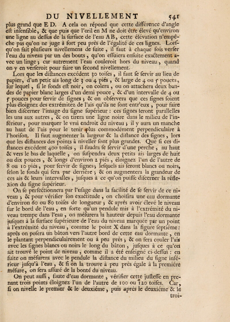 plus grand que ED. A cela on répond que cette différence d’angle eft infenfible, & que puis que l’œil en M ne doit être élevé qu’environ une ligne au dèffus de la furface de l’eau AB, cette élévation n’empê¬ che pas qu’on ne juge à fort peu près de l’égalité de ces lignes. Lorf- qu’on fait plufieurs nivellemens de fuite , il faut à chaque fois verfer l’eau du niveau par un des bouts , qu’on effuiera enfuite exaétement a- vec un linge $ car autrement Feau couleroit hors du niveau , quand ôn y en verferoit pour faire un fécond nivellement. Lors que les diiîances excédent 30 toifes , il faut fe fervir au lieu de papier, d’un petit ais long de 3 ou 4 piés , 6c large de 4 ou f pouces, lur lequel, fi le fonds eft noir, on colera , ou on attachera deux ban¬ des de papier blanc larges d’un demi pouce , 6c d’un intervalle de 4 ou f pouces pour fervir de figues > 6c on obfervera que ces fignes foient plus éloignez des extrémitez de l’ais qu’ils ne font entr’eux , pour faire bien difeerner l’image du figne fupérieur : ces fignes feront parallelles les uns aux autres, 6c on tirera une ligne noire dans le milieu de l’in¬ férieur, pour marquer le vrai endroit du niveau j il y aura un manche au haut de l’ais pour le tenir plus commodément perpendiculaire à l’horifon. Il faut augmenter la largeur 6c la diftance des fignes , lors que les diftances des points à niveller font plus grandes. Que fi ces di- ftances excédent 400 toifes , il faudra fe fervir d'une perche , au haut & vers le bas de laquelle , on fufpendra deux petits ais larges de huit ou dix pouces , 6c longs d’environ 2 piés, éloignez l’un de l’autre dé 8 ou 10 piés, pour fervir de fignes*, lefquels ais feront blancs ou noirs, félon le fonds qui fera par derrière > 6e on augmentera la grandeur de ce s ais 6e leurs intervalles , jufques à ce qu’on puiflè difeerner la réfle¬ xion du figne fupérieur. O11 fe perfeéHonnera par l’ufage dans la facilité de fe fervir de ce ni*» veau > 6e pour vérifier fon exaétitude , on choifira une eau dormante d’environ 60 ou 80 toifes de longueur 5 6c après avoir élevé le niveau fur le bord de l’eau , en forte qu’un pendule mis à l’extrémité du ni¬ veau trempe dans l’eau , on méfurera la hauteur depuis l’eau dormante jufques à la furface fupérieure de l’eau du niveau marquée par un point à l’extrémité du niveau , comme le point X dans la figure feptiéme : après on pofera un bâton vers l’autre bord de cette eau dormante , en le plantant perpendiculairement ou à peu près * 6c on fera couler Fais avec les fignes blancs ou noirs le long du bâton , jufques à ce qu’on ait trouvé le point de niveau , comme il a été enfeigné ci* deffus : en fuite on méfurera avec le pendule la diftance du milieu du figne infé¬ rieur jufqu’à l’eau , 6c fi on la trouve à peu près égale à la première méfure, on fera alluré de la bonté du niveau. On peut aufli, faute d’eau dormante , vérifier cette jurteffe en pre¬ nant trois points éloignez l’un de l’autre de 100 oui20 toifes. Car, fi on nivelle le premier 6c le deuxieme, puis après le deuxième 6c le troi-