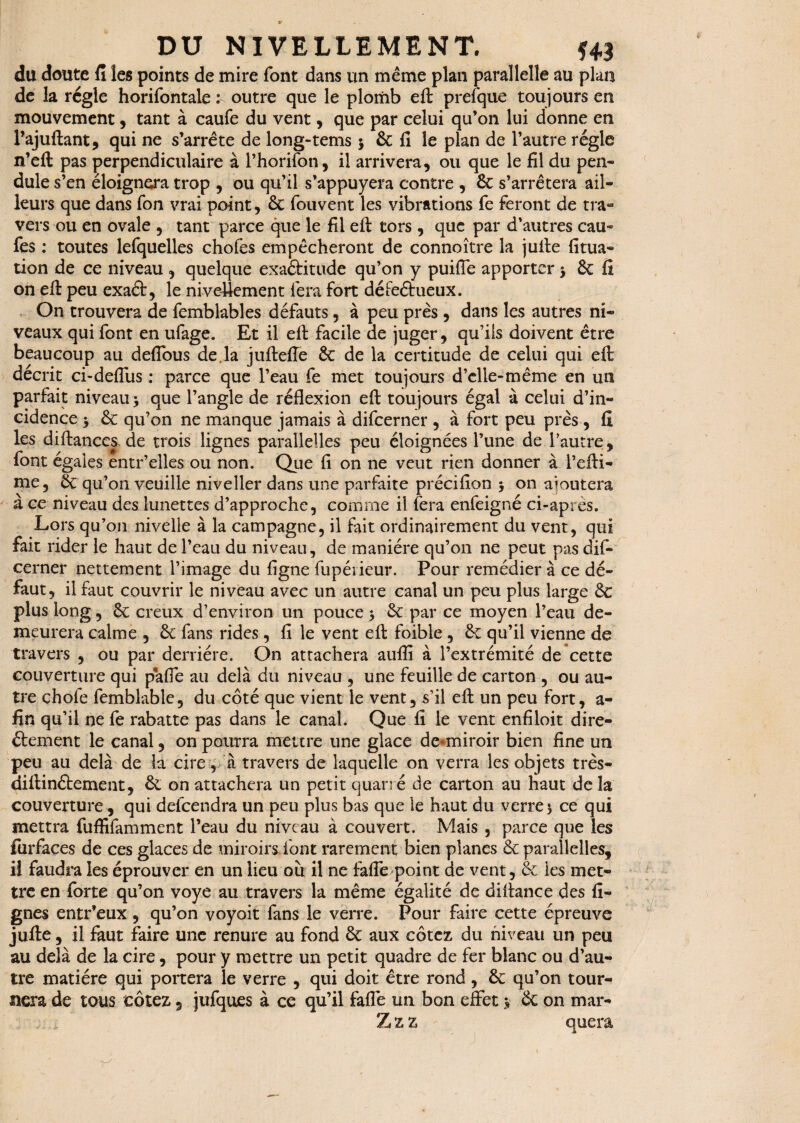 du doute fi les points de mire font dans un même plan parallelle au plan de la régie horifontale :■ outre que le plomb eft prefque toujours en mouvement , tant à caufe du vent, que par celui qu’on lui donne en l’ajuftant, qui ne s’arrête de long-tems $ 6c fi le plan de l’autre régie n’eft pas perpendiculaire à l’horifon, il arrivera, ou que le fil du pen¬ dule s’en éloignera trop , ou qu’il s’appuyera contre , 6c s’arrêtera ail¬ leurs que dans Ton vrai point, 6c fouvent les vibrations fe feront de tra¬ vers ou en ovale , tant parce que le fil eft tors , que par d’autres eau- fes : toutes lefquelles chofes empêcheront de connoître la juite fitua- tion de ce niveau, quelque exaftitude qu’on y puiffe apporter j 6c fî on efi peu exaét, le nivellement fera fort déFeétueux. On trouvera de femblables défauts , à peu près , dans les autres ni¬ veaux qui font en ufage. Et il eft facile de juger, qu’ils doivent être beaucoup au defious de.la juftefte 6c de la certitude de celui qui eft décrit ci-deffus ; parce que l’eau fe met toujours d’elle-même en un parfait niveau > que l’angle de réflexion eft toujours égal à celui d’in¬ cidence 6c qu’on ne manque jamais à difeerner , à fort peu près , fi les diftances-de trois lignes parallelles peu éloignées l’une de l’autre, font égales entr’elles ou non. Que fi on ne veut rien donner à l’efti- me, 6c qu’on veuille niveller dans une parfaite précifion 5 on ajoutera à ce niveau des lunettes d’approche, comme il fera enfeigné ci-après. Lors qu’on nivelle à la campagne, il fait ordinairement du vent, qui fait rider le haut de l’eau du niveau, de manière qu’on ne peut pas dif¬ eerner nettement l’image du figne fupéiieur. Pour remédier à ce dé¬ faut, il faut couvrir le niveau avec un autre canal un peu plus large 6c plus long, ôc creux d’environ un pouce •, 6c par ce moyen l’eau de¬ meurera calme , 6c fans rides, fi le vent eft foible , 6c qu’il vienne de travers , ou par derrière. On attachera aulfi à l’extrémité de cette couverture qui paffe au delà du niveau , une feuille de carton , ou au¬ tre choie femblable, du côté que vient le vent, s’il eft un peu fort, a- fin qu’il ne fe rabatte pas dans le canal. Que fi le vent enfiloit dire¬ ctement le canal, on pourra mettre une glace de-miroir bien fine un peu au delà de la cire, à travers de laquelle on verra les objets très- diftinétement, 6c on attachera un petit quarré de carton au haut delà couverture, qui delcendra un peu plus bas que le haut du verres ce qui mettra fuffifamment l’eau du niveau à couvert. Mais , parce que les farfaçes de ces glaces de miroirs font rarement bien planes & parallelles, Ü faudra les éprouver en un lieu où il ne fafle point de vent, 6c les met¬ tre en forte qu’on voye au travers la même égalité de diftance des li¬ gnes entr’eux, qu’on voyait fans le verre. Pour faire cette épreuve jufte, il faut faire une renure au fond 6c aux cotez du niveau un peu au delà de la cire, pour y mettre un petit quadre de fer blanc ou d’au¬ tre matière qui portera le verre , qui doit être rond , 6c qu’on tour¬ nera de tous cotez 5 jufques à ce qu’il fafle un bon effet $ 6c on mar- Z z z quera