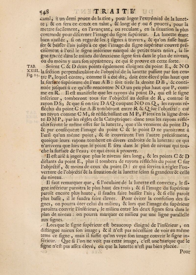 T RAI T: F. ... canal, à un demi pouce de la cire , pour loger l’extrémité de la lunet¬ te 5 6c on fera ce creux en talut, 6c long de f ou 6 pouces, pour la mettre facilement, en l’avançant, ou reculant, en la iltuation la plus commode pour difcerner l’image du ligne fupérieur. La lunette étant bien ajuftée , fi on regarde les 3 lignes à travers , 6c qu’on falTe hauf- fer 6c bailler Pais jufqu’à ce que l’image du ligne fupérieur couvre pré- cifément à l’œil le ligne inférieur marqué de petits traits noirs, la lit gne tracée clans le milieu du deuxième ligne fera dans le plan de niveau, ôu du moins y aura fon apparence \ ce qui fe prouve en cette forte. TAB. Soient C 6c D deux points également éloignez du point E, 6c N O XXIII. fcétion perpendiculaire de l’objeçtif de la lunette palfant par fon cen* flâ-1 '* tre P, lequel centre, comme il a été dit, doit être élevé plus haut que la lurface fupérieure de Peau A B : foit tirée la droite DB , 6c conti¬ nuée jufques à ce qu’elle rencontre N O un peu plus haut que P, com¬ me en R. Il eh manifefte que les rayons du point D, qui eft le ligne Inférieur, tomberont tous fur Pobjeétif au delîiis de R, comme le rayon D S \ 6c que fi on tire D Â Q coupant N O en a, les rayons ré¬ fléchis du point G fur A B tomberont entre R 6ç Qjfur Pobjeétif : car un rayon comme C M, fe réfléchillànt en M P, P fera en la ligne droi¬ te DMP, par les régies de la Catoptrique: doue tous les rayons réflé¬ chis feront le même effet fur la lunette, que s’ils venoient du point D; 6c par conféquent d’image du point C 6c le point D ne paroitront à l’œil qu’un même point, 6c le couvriront l’un l’autre précifement, quoique leurs rayons tombent en divers endroits de la lunette : ce qui n’arrivera que lors que le point E fera dans le plan de niveau qui tou¬ che la furface de Peau 5 ce qui étoit à prouver. Il eft aifé à juger que plus le niveau fera long , 6c les points C 6c D diftants du point E, plus il tombera de rayons réfléchis du point C fur l’objeétif, 6c moins de ceux du point D : ce qui fervira à régler l’ou¬ verture de Pobjeétif 6c la fituàtion de là lunette félon fa grandeur 6c celle du niveau. Il faut remarquer que , fi l’oculaire de la lunette eft convexe, le fi¬ gue inférieur paroitra le plus haut des trois > 6c fi l’image du fupérieur paroît encore plus haute , il faudra faire bailler Pais 3 6c fi elle paroît plus balle , il le faudra faire élever. Pour éviter la confufion des li¬ gnes, on pourra ôter celui du milieu 5 6c lors que l’image du fupérieur paroitra couvrir l’inférieur, le milieu entre les deux lignes fera dans le plan de niveau : on pourra marquer ce milieu par une ligne parallelle aux lignes. , Lorsque le ligne fupérieur eft beaucoup éloigné de l’inférieur , on diftingue mieux fon image j 6e il n’eft pas néceflaire de voir en même tems ce ligne , mais il fuffit qu’on voye fon image couvrir le ligne in¬ férieur. Que fi l’on ne voit pas cette image, c’elt unehiarque que le ligne n’eft pas allez élevé, ou que la lunette n’eft pas bien placée. . . v. • ; » Pour